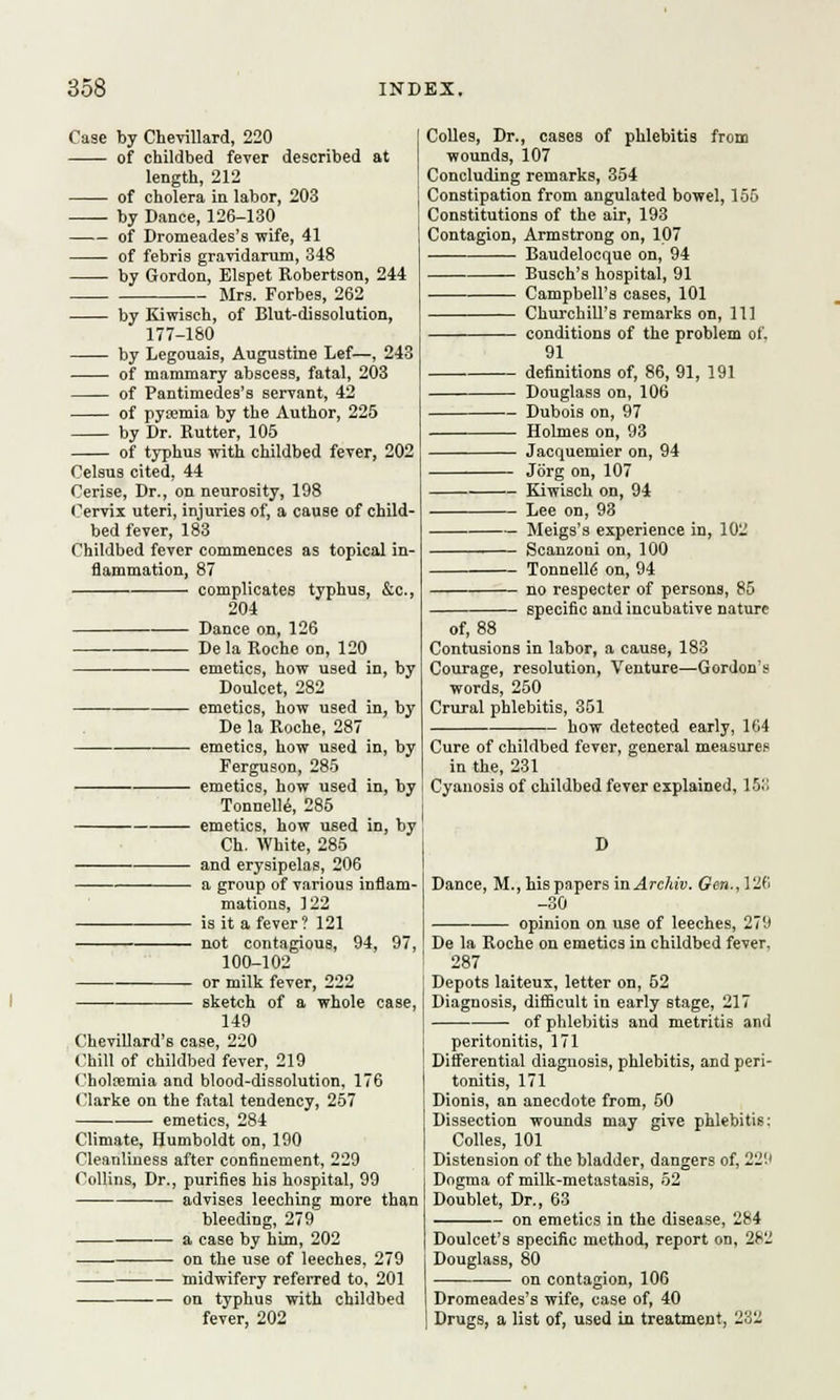 Case by Chevillard, 220 of childbed fever described at length, 212 of cholera in labor, 203 by Dance, 126-130 of Dromeades's wife, 41 of febris gravidarum, 348 by Gordon, Elspet Robertson, 244 Mrs. Forbes, 262 by Kiwisch, of Blut-dissolution, 177-180 by Legouais, Augustine Lef—, 243 of mammary abscess, fatal, 203 of Pantimedes's servant, 42 of pyaemia by the Author, 225 by Dr. Butter, 105 of typhus with childbed fever, 202 Celsus cited, 44 Cerise, Dr., on neurosity, 198 Cervix uteri, injuries of, a cause of child- bed fever, 183 Childbed fever commences as topical in- flammation, 87 complicates typhus, &c, 204 Dance on, 126 De la Boche on, 120 emetics, how used in, by Doulcet, 282 emetics, how used in, by De la Roche, 287 emetics, how used in, by Ferguson, 285 emetics, how used in, by Tonnelle, 285 emetics, how used in, by Ch. White, 285 and erysipelas, 206 a group of various inflam- mations, 122 is it a fever? 121 not contagious, 94, 97, 100-102 or milk fever, 222 — sketch of a whole case, 149 Chevillard's case, 220 Chill of childbed fever, 219 Choltemia and blood-dissolution, 176 Clarke on the fatal tendency, 257 emetics, 284 Climate, Humboldt on, 190 Cleanliness after confinement, 229 Collins, Dr., purifies his hospital, 99 advises leeching more than bleeding, 279 a case by him, 202 on the use of leeches, 279 midwifery referred to, 201 ■— on typhus with childbed fever, 202 Colles, Dr., cases of phlebitis from wounds, 107 Concluding remarks, 354 Constipation from angulated bowel, 155 Constitutions of the air, 193 Contagion, Armstrong on, 107 Baudelocque on, 94 Busch's hospital, 91 Campbell's cases, 101 Churchill's remarks on, 111 1 conditions of the problem of. 91 definitions of, 86, 91, 191 Douglass on, 106 Dubois on, 97 Holmes on, 93 Jacquemier on, 94 Jorg on, 107 Kiwisch on, 94 Lee on, 93 Meigs's experience in, 102 Scanzoni on, 100 Tonnelle' on, 94 — no respecter of persons, 85 specific and incubative nature of, 88 Contusions in labor, a cause, 183 Courage, resolution, Venture—Gordon's words, 250 Crural phlebitis, 351 how detected early, 104 Cure of childbed fever, general measures in the, 231 Cyanosis of childbed fever explained, 153 Dance, M., his papers in Archiv. Gen., 126 -30 opinion on use of leeches, 279 De la Boche on emetics in childbed fever, 287 Depots laiteux, letter on, 52 Diagnosis, difficult in early stage, 217 of phlebitis and metritis and peritonitis, 171 Differential diagnosis, phlebitis, and peri- tonitis, 171 Dionis, an anecdote from, 50 Dissection wounds may give phlebitis: Colles, 101 Distension of the bladder, dangers of, 22!' Dogma of milk-metastasis, 52 Doublet, Dr., 63 on emetics in the disease, 284 Doulcet's specific method, report on, 2t2 Douglass, 80 on contagion, 106 Dromeades's wife, case of, 40 Drugs, a list of, used in treatment, 232