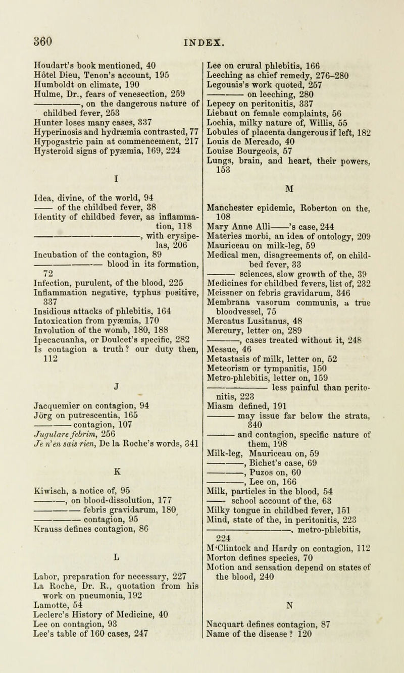 Houdart's book mentioned, 40 Hotel Dieu, Tenon's account, 195 Humboldt on climate, 190 Hulme, Dr., fears of venesection, 259 , on the dangerous nature of childbed fever, 253 Hunter loses many cases, 837 Hyperinosis and hydraemia contrasted, 77 Hypogastric pain at commencement, 217 Hysteroid signs of pyaemia, 169, 224 Idea, divine, of the world, 94 of the childbed fever, 38 Identity of childbed fever, as inflamma- tion, 118 , with erysipe- las, 206 Incubation of the contagion, 89 blood in its formation, 72 Infection, purulent, of the blood, 225 Inflammation negative, typhus positive, 337 Insidious attacks of phlebitis, 164 Intoxication from pyaemia, 170 Involution of the womb, 180, 188 Ipecacuanha, or Doulcet's specific, 282 Is contagion a truth ? our duty then, 112 Jacquemier on contagion, 94 JOrg on putrescentia, 165 contagion, 107 Juyulare febrim, 256 Je rien sais rien, De la Roche's words, 341 K Kiwisch, a notice of, 95 , on blood-dissolution, 177 febris gravidarum, 180 contagion, 95 Krauss defines contagion, 86 Labor, preparation for necessary, 227 La Roche, Dr. R., quotation from his work on pneumonia, 192 Lamotte, 54 Leclerc's History of Medicine, 40 Lee on contagion, 93 Lee's table of 160 cases, 247 Lee on crural phlebitis, 166 Leeching as chief remedy, 276-280 Legouais's work quoted, 257 on leeching, 280 Lepecy on peritonitis, 337 Liebaut on female complaints, 66 Lochia, milky nature of, Willis, 55 Lobules of placenta dangerous if left, 182 Louis de Mercado, 40 Louise Bourgeois, 57 Lungs, brain, and heart, their powers, 153 M Manchester epidemic, Roberton on the, 108 Mary Anne Alii 's case, 244 Materies morbi, an idea of ontology, 209 Mauriceau on milk-leg, 69 Medical men, disagreements of, on child- bed fever, 33 sciences, slow growth of the, 39 Medicines for childbed fevers, list of, 232 Meissner on febris gravidarum, 346 Membrana vasorum communis, u, true bloodvessel, 75 Mercatus Lusitanus, 48 Mercury, letter on, 289 , cases treated without it, 248 Messue, 46 Metastasis of milk, letter on, 52 Meteorism or tympanitis, 150 Metro-phlebitis, letter on, 159 less painful than perito- nitis, 223 Miasm defined, 191 may issue far below the strata, 340 and contagion, specific nature of them, 198 Milk-leg, Mauriceau on, 69 —, Bichet's case, 69 , Puzos on, 60 , Lee on, 166 Milk, particles in the blood, 54 school account of the, 63 Milky tongue in childbed fever, 151 Mind, state of the, in peritonitis, 223 , metro-phlebitis, 224 M'Clintock and Hardy on contagion, 112 Morton defines species, 70 Motion and sensation depend on states of the blood, 240 N Nacquart defines contagion, 87 Name of the disease ? 120