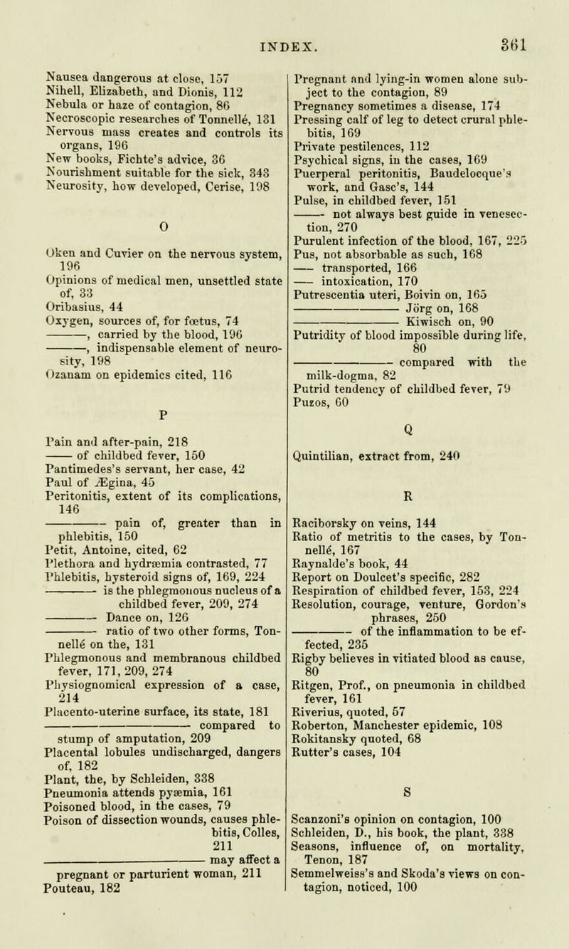 Nausea dangerous at close, 157 Nihell, Elizabeth, and Dionis, 112 Nebula or haze of contagion, 86 Necroscopic researches of Tonnelle, 131 Nervous mass creates and controls its organs, 196 New books, Fichte's advice, 36 Nourishment suitable for the sick, 343 Neurosity, how developed, Cerise, 198 0 ijken and Cuvier on the nervous system, 196 Opinions of medical men, unsettled state of, 33 Oribasius, 44 Oxygen, sources of, for foetus, 74 , carried by the blood, 196 , indispensable element of neuro- sity, 198 Ozanam on epidemics cited, 116 l'ain and after-pain, 218 of childbed fever, 150 Pantimedes's servant, her case, 42 Paul of ^Egina, 45 Peritonitis, extent of its complications, 146 pain of, greater than in phlebitis, 150 Petit, Antoine, cited, 62 Plethora and hydremia contrasted, 77 Phlebitis, hysteroid signs of, 169, 224 is the phlegmonous nucleus of a childbed fever, 209, 274 Dance on, 126 ratio of two other forms, Ton- nelle on the, 131 Phlegmonous and membranous childbed fever, 171,209,274 Physiognomical expression of a case, 214 Placento-uterine surface, its state, 181 compared to stump of amputation, 209 Placental lobules undischarged, dangers of, 182 Plant, the, by Schleiden, 338 Pneumonia attends pyaemia, 161 Poisoned blood, in the cases, 79 Poison of dissection wounds, causes phle- bitis, Colles, 211 may affect a pregnant or parturient woman, 211 Pouteau, 182 Pregnant and lying-in women alone sub- ject to the contagion, 89 Pregnancy sometimes a disease, 174 Pressing calf of leg to detect crural phle- bitis, 169 Private pestilences, 112 Psychical signs, in the cases, 169 Puerperal peritonitis, Baudelocque's work, and Gasc's, 144 Pulse, in childbed fever, 151 not always best guide in venesec- tion, 270 Purulent infection of the blood, 167, 225 Pus, not absorbable as such, 168 transported, 166 intoxication, 170 Putrescentia uteri, Boivin on, 165 ■ Jorg on, 168 Kiwisch on, 90 Putridity of blood impossible during life, 80 compared with the milk-dogma, 82 Putrid tendency of childbed fever, 79 Puzos, 60 Quintilian, extract from, 240 B Raciborsky on veins, 144 Ratio of metritis to the cases, by Ton- nelle-, 167 Raynalde's book, 44 Report on Doulcet's specific, 282 Respiration of childbed fever, 153, 224 Resolution, courage, venture, Gordon's phrases, 250 — of the inflammation to be ef- fected, 235 Rigby believes in vitiated blood as cause, 80 Ritgen, Prof., on pneumonia in childbed fever, 161 Riverius, quoted, 57 Roberton, Manchester epidemic, 108 Rokitansky quoted, 68 Rutter's cases, 104 Scanzoni's opinion on contagion, 100 Schleiden, D., his book, the plant, 338 Seasons, influence of, on mortality, Tenon, 187 Semmelweiss's and Skoda's views on con- tagion, noticed, 100