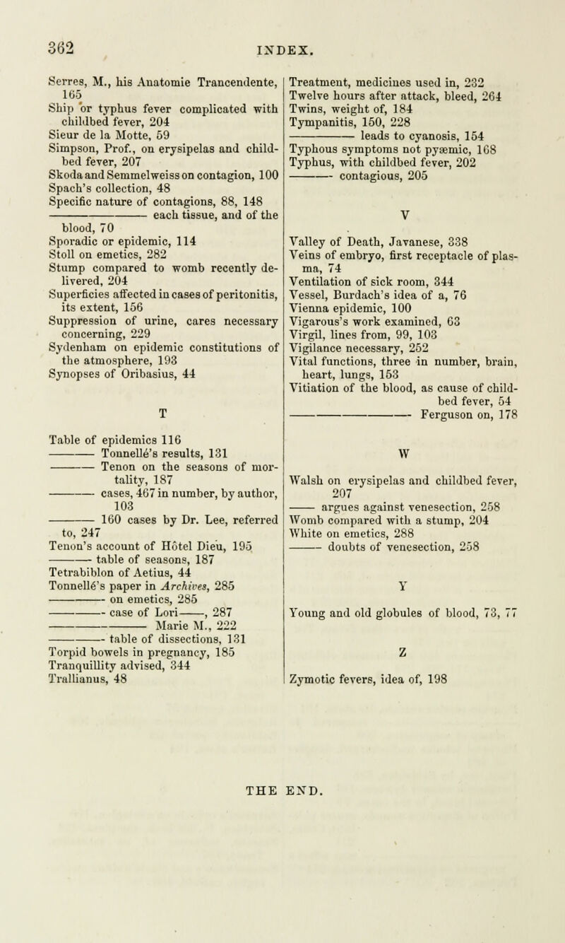 Serres, M., his Anatomie Trancendente, 165 Ship or typhus fever complicated with childbed fever, 204 Sieur de la Motte, 59 Simpson, Prof., on erysipelas and child- bed fever, 207 Skoda and Semmelweiss on contagion, 100 Spach's collection, 48 Specific nature of contagions, 88, 148 each tissue, and of the blood, 70 Sporadic or epidemic, 114 Stoll on emetics, 282 Stump compared to womb recently de- livered, 204 Superficies affected in cases of peritonitis, its extent, 156 Suppression of urine, cares necessary concerning, 229 Sydenham on epidemic constitutions of the atmosphere, 193 Synopses of Oribasius, 44 Table of epidemics 116 TonnelU's results, 131 Tenon on the seasons of mor- tality, 187 cases, 467 in number, by author, 103 160 cases by Dr. Lee, referred to, 247 Tenon's account of Hotel Dieu, 195 table of seasons, 187 Tetrabiblon of Aetius, 44 Tonnelles paper in Archives, 285 on emetics, 285 ■ case of Lori , 287 Marie M., 222 table of dissections, 131 Torpid bowels in pregnancy, 185 Tranquillity advised, 344 Trallianus, 48 Treatment, medicines used in, 232 Twelve hours after attack, bleed, 264 Twins, weight of, 184 Tympanitis, 150, 228 leads to cyanosis, 154 Typhous symptoms not pyaemic, 168 Typhus, with childbed fever, 202 contagious, 205 brain, Valley of Death, Javanese, 338 Veins of embryo, first receptacle of plas- ma, 74 Ventilation of sick room, 344 Vessel, Burdach's idea of a, 76 Vienna epidemic, 100 Vigarous's work examined, 63 Virgil, lines from, 99, 103 Vigilance necessary, 252 Vital functions, three in number, heart, lungs, 153 Vitiation of the blood, as cause of child- bed fever, 54 — Ferguson on, 178 W Walsh on erysipelas and childbed fever, 207 argues against venesection, 258 Womb compared with a stump, 204 White on emetics, 288 doubts of venesection, 258 Young and old globules of blood, 73, 77 Zymotic fevers, idea of, 198 THE END.
