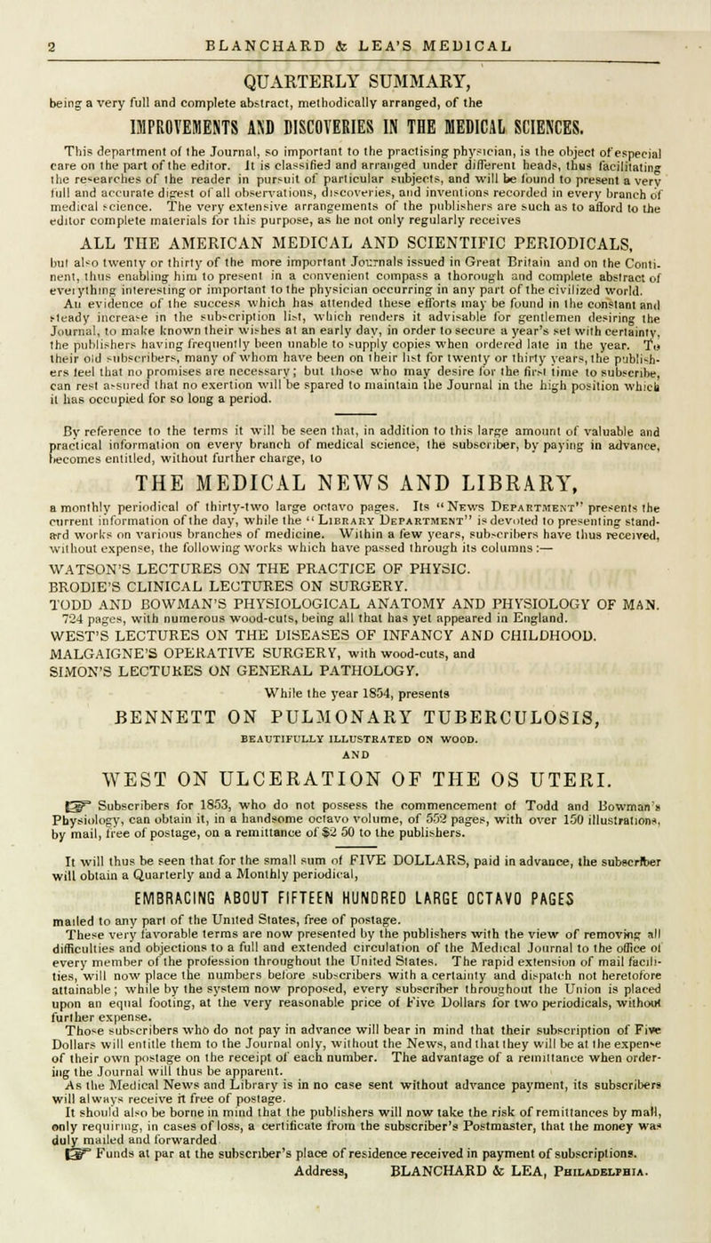 QUARTERLY SUMMARY, being a very full and complete abstract, methodically arranged, of the IMPROVEMENTS AKD DISCOVERIES IN THE MEDICAL SCIENCES. This department of the Journal, so important to the practising physician, is the object of especial care on the part of the editor. It is classified and arranged under different heads, thus facilitating the researches of the reader in pursuit of particular subjects, and will be found to present a very full and accurate digest of all observations, discoveries, and inventions recorded in every branch df medical science. The very extensive arrangements of the publishers are such as to afford to the fditor complete materials for this purpose, as he not only regularly receives ALL THE AMERICAN MEDICAL AND SCIENTIFIC PERIODICALS, but also twenty or thirty of the more important Journals issued in Great Britain and on the Conti- nent, thus enabling him to present in a convenient compass a thorough and complete abstract of eveiything interesting or important to the physician occurring in any part of the civilized world. An evidence of the success which has attended these efforts may be fuund in the constant and sleady increase in the subscription li&t, which renders it advisable for gentlemen desiring the Journal, Jo make known their wishes at an early day, in order to secure a year's set with certainty, the publishers having frequently been unable to supply copies when ordered late in the year. To their old subscribers, many of whom have been on i heir list for twenty or thirty years, the publish- ers leel that no promises are necessary; but those who may desire for ihe firsl time to subscribe, can rest assured that no exertion will be spared to maintain the Journal in the high position which it has occupied for so long a period. By reference to the terms it will be seen that, in addilion to this large amount of valuable and practical information on every branch of medical science, the subscriber, by paying in advance, becomes entitled, without further charge, to THE MEDICAL NEWS AND LIBRARY, a monthly periodical of thirty-two large octavo pages. Its  News Department presents the current information of the day, while the  Library Department is devoted to presenting stand- ard works on various branches of medicine. Within a few years, subscribers have thus received, without expense, the following works which have passed through its columns:— WATSON'S LECTURES ON THE PRACTICE OF PHYSIC. BRODIE'S CLINICAL LECTURES ON SURGERY. TODD AND BOWMAN'S PHYSIOLOGICAL ANATOMY AND PHYSIOLOGY OF MAN. 724 pages, with numerous wood-cuts, being all that has yet appeared in England. WEST'S LECTURES ON THE DISEASES OF INFANCY AND CHILDHOOD. MALGAIGNE'S OPERATIVE SURGERY, with wood-cuts, and SIMON'S LECTURES ON GENERAL PATHOLOGY. While the year 1854, presents BENNETT ON PULMONARY TUBERCULOSIS, BEAUTIFULLY ILLUSTRATED ON WOOD. AND WEST ON ULCERATION OF THE OS UTERI. |^° Subscribers for 1853, who do not possess the commencement of Todd and Bowman's Physiology, can obtain it, in a handsome oclavo volume, of 5.02 pages, with over 150 illustrations, by mail, free of postage, on a remittance of $2 50 to the publishers. It will thus be seen that for the small sum of FIVE DOLLARS, paid in advance, the subscriber will obtain a Quarterly and a Monthly periodical, EMBRACING ABOUT FIFTEEN HUNDRED LARGE OCTAVO PAGES mailed to any part of the United States, free of postage. These very favorable terms are now presented by the publishers with the view of removing all difficulties and objections to a full and extended circulation of the Medical Journal to the office of every member of the profession throughout the United Slates. The rapid extension of mail facili- ties, will now place the numbers before subscribers with a certainty and dispatch not heretofore attainable; while by the system now proposed, every subscriber throughout the Union is placed upon an equal footing, at the very reasonable price of Five Dollars for two periodicals, wilhotrt further expense. Those subscribers who do not pay in advance will bear in mind that their subscription of Five Dollars will entitle them to the Journal only, without the News, and that they will be at the expense of their own postage on the receipt of each number. The advantage of a remittance when order- ing the Journal will thus be apparent. As the Medical News and Library is in no case sent without advance payment, its subscribers will always receive it free of postage. It should also be borne in mind that the publishers will now take the risk of remittances by mail, only requiring, in cases of loss, a certificate from the subscriber's Postmaster, that the money was duly mailed and forwarded |3b^ Funds at par at the subscriber's place of residence received in payment of subscriptions. Address, BLANCHARD & LEA, Philadelphia.