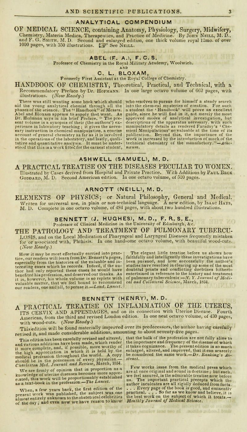 ANALYTICAL COMPENDIUM OF MEDICAL SCIENCE, containing Anatomy, Physiology, Surgery, Midwifery, Chemistry, Materia Medica, Therapeutics, and Practice of Medicine. By John Neill, M. D., and F. G. Smith, M. D. Second and enlarged edition; one thick volume royal 12mo. of over 1000 pages, with 350 illustrations. £2£T See Neill. ABEL (F. A.), F. C. S. Professor of Chemistry in the Royal Military Academy, Woolwich. AND C. L. BLOXAM, Formerly First Assistant at the Royal College of Chemistry. HANDBOOK OF CHEMISTRY, Theoretical, Practical, and Technical, with a Recommendatory Preface by Dr. Hofmann. In one large octavo volume of GG2 pages, with illustrations. (Noiv Ready.) There was still wanting some book which should who resolves to pursue for himself a steady search into the chemical mysteries of creation. For such a student the l Handbook' will prove an excellent aid the young: analytical chemist through all the phases of the science. The  Handbook of Messrs. Abel and Bloxam appears to supply that want. As Dr. Hofmann says in his brief Preface, u The pre- sent volume is a synopsis of their (the authors') ex- perience in laboiatory teaching-; it gives the neces- sary instruction in chemical manipulation, a concise account of general chemistry as far as it is involved guide, since he will find in it, not merely the most approved modes of analytical investigation, but descriptions of the apparatus necessary, with such manipulatory details as rendered Faraday's ' Che- mical Manipulations' so valuable at the time of its publication. Beyond this, the importance of the in the operations of the laboratory, and lustly, quail- \ work is increased by the introduction of much of the tative and quantitative analysis. It must be under- technical chemistry of the manufactory.—Atht- stood that this is a work fitted for the earnest student, nesum. ASHWELL (SAMUEL), M.D. A PRACTICAL TREATISE ON THE DISEASES PECULIAR TO WOMEN. Illustrated by Case? derived from Hospital and Private Practice. With Additions by Paul Beck Goddard, M. D. Second American edition. In one octavo volume, of 520 pages. AR.NOTT (NEILL), M. D. ELEMENTS OF PHYSICS; or Natural Philosophy, General and Medical. Written for universal use, in plain or non-technical language. A new edition, by Isaac Hays, M. D. Complete in one octavo volume, of 4S4 pages, with about two hundred illustrations. BENNETT (J. HUGHES), M.D., F. R. S. E., Professor of Clinical Medicine in the University of Edinburgh, &c. THE PATHOLOGY AND TREATMENT OF PULMONARY TUBERCU- LOSIS, and on the Local Medication of Pharyngeal and Laryngeal Diseases frequently mistaken for or associated with, Phthisis. In one hand?ome octavo volume, with beautiful wood-cuts. ow Ready.) (Nott How it may be most effectually carried into prac- tice, nur readers will learn from Dr. Bennett's pages, especially from [lie histories of the valuable and in- teresting caseB which he records. Indeed, if the au- thor had only reported these cases he would have benefited his profession, and deserved our thanks. As it is, however, his whole volume is so replete with valuable matter, that we feel bound to recommend our readers, one and all, to peruse it.—Land. Lancet. The elegant little treatise before us shows how faithfully and intelligently these investigations have been pursued, and how successfully the author's studies have resulted in clearing up some of the most doubtful points and conflicting doctrines hitherto entertained in reference to the history and treatment of pulmonary tuberculosis —N. Y. Journal of Medi- cal and Collateral Science, March, 165-1. ■with wood-cuts. (Now Ready.) Thisedition will be found materially improved over its predecessors,the author having carefully revised it, and made considerable additions, amounting to about seventy-five pages. _ - l i , nn.ar..iNr retrlcprl and nltprpil. that the bulk of the nrofession are n revised it, and made consiuerauie auumuuo, o...uu......6 ^ -.,„..,. ^.......j ...v. y~b*.~.. This edition has been carefully revised and altered, that the bulk of the profession are not fully alive to nndir-irious additions have been made, which render the importance and frequency of the disease of which I, ,„Wr» ,.nmnlete and if possible, more worthy of it takes cognizance. The present edition is so much .u.TL.!.'.2tinn ii, which it is held by the enlarged, altered, and improved, that it can searcely ; considered tlie same work.—Dr. Ranking-s Ah- ract. Few works issue from the medical press :e at once original and sound in doctrine ; bu ■e feel assured, is the admirable treatise now the hVh appreciation in which it is held by the medicifl profession throughout the world. A copy should be in the possession of every physician.- Cliarleston Med. Journal and Review, March, 1854. We are firmly of opinion that in proportion as a knowledge of uterine diseases becomes more appre- ciated, this work will be proportionably established as a text-book in the profession.—The Lancet. When, a few years back, the first edition of the present work was published, the subject was one almost entirely unknown to the obstetrical celebrities of the day; and even now we have reason to know which -tsuch, we leei ussuxcu, la 111c uuimiuuic Lieatise now before us. The important practical precepts which the author inculcates are all rigidly deduced from facts. . . . Every page of the book is good, and eminently practical. . . . So far as we know and believe, it is the best work on the subject of which it treats.—