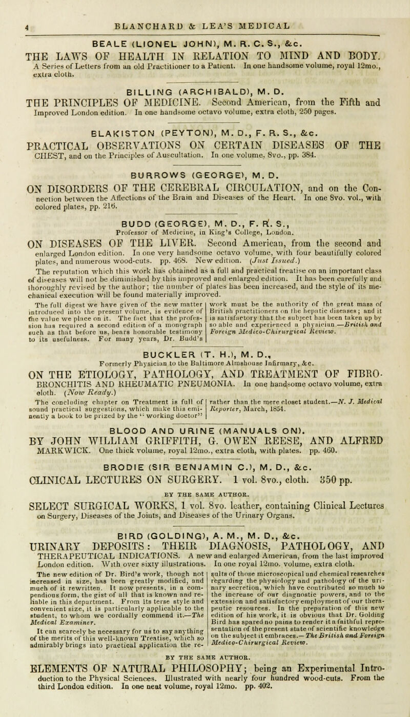 BEALE (LIONEL JOHN), M. R. C. S., &c. THE LAWS OF HEALTH IiST RELATION TO MIND AND BODY. A Series of Letters from an old Practitioner to a Patient. In one handsome volume, royal 12mo., extra cloth. BILLING (ARCHIBALD), M. D. THE PRINCIPLES OF MEDICINE. Second American, from the Fifth and Improved London edition. In one handsome octavo volume, extra cloth, 250 pages. BLAKISTON (PEYTON), M. D., F. R. S., &c. PRACTICAL OBSERVATIONS ON CERTAIN DISEASES OF THE CHEST, and on the Principles of Auscultation. In one volume, 8vo., pp. 384. BURROWS (GEORGE), M. D. ON DISORDERS OF THE CEREBRAL CIRCULATION, and on the Con- nection between the Affections of the Brain and Diseases of the Heart. In one 8vo. vol., with colored plates, pp. 21t>. BUDD (GEORGE), M. D., F. R'. S., Professor of Medicine, in King's College, London. ON DISEASES OF THE LIVER. Second American, from the second and enlarged London edition. In one very handsome octavo volume, with lour beautifully colored platen, and numerous wood-cuts. pp. 468. New edition. {Just Issued.) The reputation which this work has obtained as a full and practical treatise on an important class of diseases will not be diminished by this improved and enlarged edition. It has been carefully and thoroughly revised by the author; the number of plates has been increased, and the style of its me- chanical execution will be found materially improved. The full digest we have given of the new matter introduced into the present volume, is evidence of fhe value we place on it. The f;ict that the profes- sion has required a second edition of a monograph such as that before us, hears honorable testimony to its usefulness. For many years, Dr. Budd's work must be the authority of the great mass of British practitioners on the hepatic diseases; and it is satisfactory that the subject has been taken up by so able and experienced a physician.—British and Foreign Medico-Chirurgical Review. BUCKLER (T. H.), M. D., Formerly Physician to the Baltimore Almshouse Infirmary, Sec. ON THE ETIOLOGY, PATHOLOGY, AND TREATMENT OF FIBEO- BRONCHITIS AND KHEUMATIC PNEUMONIA. In one handsome octavo volume, extra cloth. {Now Ready.) The concluding chapter on Treatment is full of I rather than the mere closet Btudent.—JV. J. Medical sound practical suggestions, which make this emi- Reporter, March, 1854. nefltly a book to be prized by the '; working doctor | BLOOD AND URINE (MANUALS ON). BY JOHN WILLIAM GRIFFITH, G. OWEN REESE, AND ALFRED MARKWICK. One thick volume, royal 12mo., extra cloth, with plates, pp. 460. BRODIE (SIR BENJAMIN C-), M. D., &c. CLINICAL LECTURES ON SURGERY. 1 vol. 8vo., cloth. 350 pp. BY THE SAME AUTHOR. SELECT SURGICAL WORKS, 1 vol. 8vo. leather, containing Clinical Lectures on Surgery, Diseases of the Joints, and Diseases of the Urinary Organs. BIRD (GOLDING), A. M., M. D., fitc. URINARY DEPOSITS: THEIR DIAGNOSIS, PATHOLOGY, AND THERAPEUTICAL INDICATIONS. A new and enlarged American, from the last improved London edilioa. With over sixty illustrations. In one royal 12mo. volume, extra cloth. The new edition of Dr. Bird's work, though not increased in size, has been greatly modified, and much of it rewritten. It now presents, in a com- pendious form, the gist of all that is known and re- liable in this department. From its terse style and convenient size, it is particularly applicable to the student, to whom we cordially commend it.—The Medical Examiner. It can scarcely be necessary for us to say anything of the merits of this well-known Treatise, which so admirably brings iato practical application the re- sults of those microscopical and chemical researches regarding the physiology and pathology of the uri- nary secretion, which have contributed so much to the increase of our diagnostic powers, and 10 the extension and satisfactory employment of our thera- peutic resources. In the preparation of this new edition of his work, it is obvious that Dr. Golding Bird has spared no pains to render it a faithful repre- sentation of the present state of scientific knowledge on the subject it embraces.— The British and Foreign Medico-Chirurgical Review. BY THE SAME AUTHOR. ELEMENTS OF NATURAL PHILOSOPHY; being an Experimental Intro- duction to the Physical Sciences. Illustrated with nearly four hundred wood-cuts. From the third London edition. In one neat volume, royal 12mo. pp. 402.
