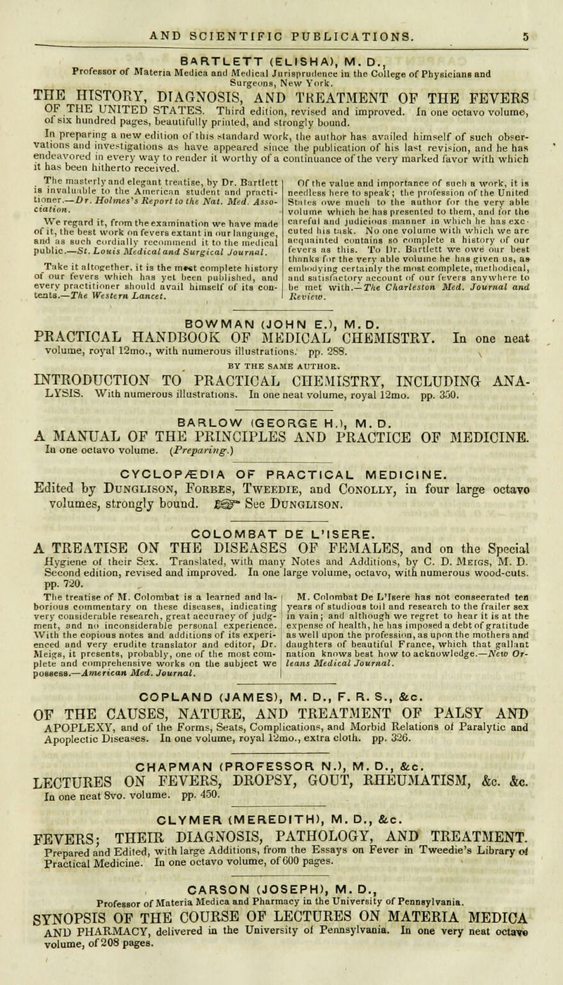 BARTLETT (ELISHA), M. D., Professor of Materia Meclica and Medical Jurisprudence in the College of Physicians and Surgeons, New York. THE HISTORY, DIAGNOSIS, AND TREATMENT OP THE FEVERS F • u UNITED STATES. Third edition, revised and improved. In one octavo volume, of six hundred pages, beautifully printed, and strongly bound. In preparing a new edition of this standard work, the author has availed himself of such obser- vations and investigations as have appeared since the publication of his la*t revision, and he has endeavored in every way to render it worthy of a continuance of the very marked favor with which it has been hitherto received. The masterly and elegant treatise, by Dr. Bartlett is invaluable to the American student and practi- tioner.—Dr. Holmes's Report to the Nat. Med. Asso- ciation. We regard it, from the examination we have made of it, the best work on fevers extant in our language, and as such cordially recommend it to the medical public.—St. Louis Medical and Surgical Journal. Take it altogether, it is the m*«t complete history of our fevers which has yet been published, and every practitioner should avail himself of its con- teats.—The Western Lancet, Of the value and importance of such a work, it is needless here to speak ; the profession of the United Stales owe much to the author for the very able volume which he has presented to them, and tor the careful and judicious manner in which he has exe- cuted his task. No one volume with which we are acquainted contains so complete a history of our fevers as this. To Dr. Bartlett we owe our best thnnlcs for the very able volume he has given us, as embodying certainly the most complete, methodical, and satisfactory account of our fevers anywhere to be met with.— The Charleston Med. Journal and Review. BOWMAN (JOHN E.), M.D. PKACTICAL HANDBOOK OF MEDICAL CHEMISTRY. In one neat volume, royal 12mo., with numerous illustrations, pp. 288. ^ BY THE SAME AUTHOR. INTRODUCTION TO' PRACTICAL CHEMISTRY, INCLUDING ANA- LYSIS. With numerous illustrations. la one neat volume, royal 12mo. pp. 350. BARLOW (GEORGE H.), M.D. A MANUAL OF THE PRINCIPLES AND PRACTICE OF MEDICINE. In one octavo volume. (Preparing.) CYCLOP/EDIA OF PRACTICAL MEDICINE. Edited by Dunglison, Forbes, Tweedie, aDd Conolly, in four large octavo volumes, strongly bound. £@- See Dunglison. COLOMBAT DE L'ISERE. A TREATISE ON THE DISEASES OF FEMALES, and on the Special Hygiene of their Sex. Translated, with many Notes and Additions, by C. D. Meigs, M. D. Second edition, revised and improved. In one large volume, octavo, with numerous wood-cuts. pp. 720. The treatise of M. Colombat is a learned and la- i M. Colombat De L'Isere has not consecrated ten borious commentary on these diseases, indicating ' years of studious toil and research to the frailer sex very considerable research, great accuracy of judg- j in vain; and although we regret to hear it is at the ment, and no inconsiderable personal experience. ! expense of health, he has imposed a debt of gratitude With the copious notes and additions of its experi- as well upon the profession, as upon the mothers and enced and very erudite translator and editor, Dr. daughters of beautiful France, which that gallant Meigs, it presents, probably, one of the most corn- nation knows best how to acknowledge.—New Or- plete and comprehensive works on the subject we ! leans Medical Journal. possess.—American Med. Journal. COPLAND (JAMES), M. D., F. R. S., &c. OF THE CAUSES, NATURE, AND TREATMENT OF PALSY AND APOPLEXY, and of the Forms, Seats, Complications, and Morbid Relations of Paralytic and Apoplectic Diseases. In one volume, royal 12mo., extra cloth, pp. 326. CHAPMAN (PROFESSOR N.), M. D., &c. LECTURES ON FEVERS, DROPSY, GOUT, RHEUMATISM, &c. &c. In one neat 8vo. volume, pp. 450. CLYMER (MEREDITH), M. D., &c. FEVERS; THEIR DIAGNOSIS, PATHOLOGY, AND TREATMENT. Prepared and Edited, with large Additions, from the Essays on Fever in Tweedie's Library oi Practical Medicine. In one octavo volume, of 600 pages. CARSON (JOSEPH), M. D., Professor of Materia Medica and Pharmacy in the University of Pennsylvania. SYNOPSIS OF THE COURSE OF LECTURES ON MATERIA MEDICA AND PHARMACY, delivered in the University of Pennsylvania. In one very neat octavo volume, of 208 pages.