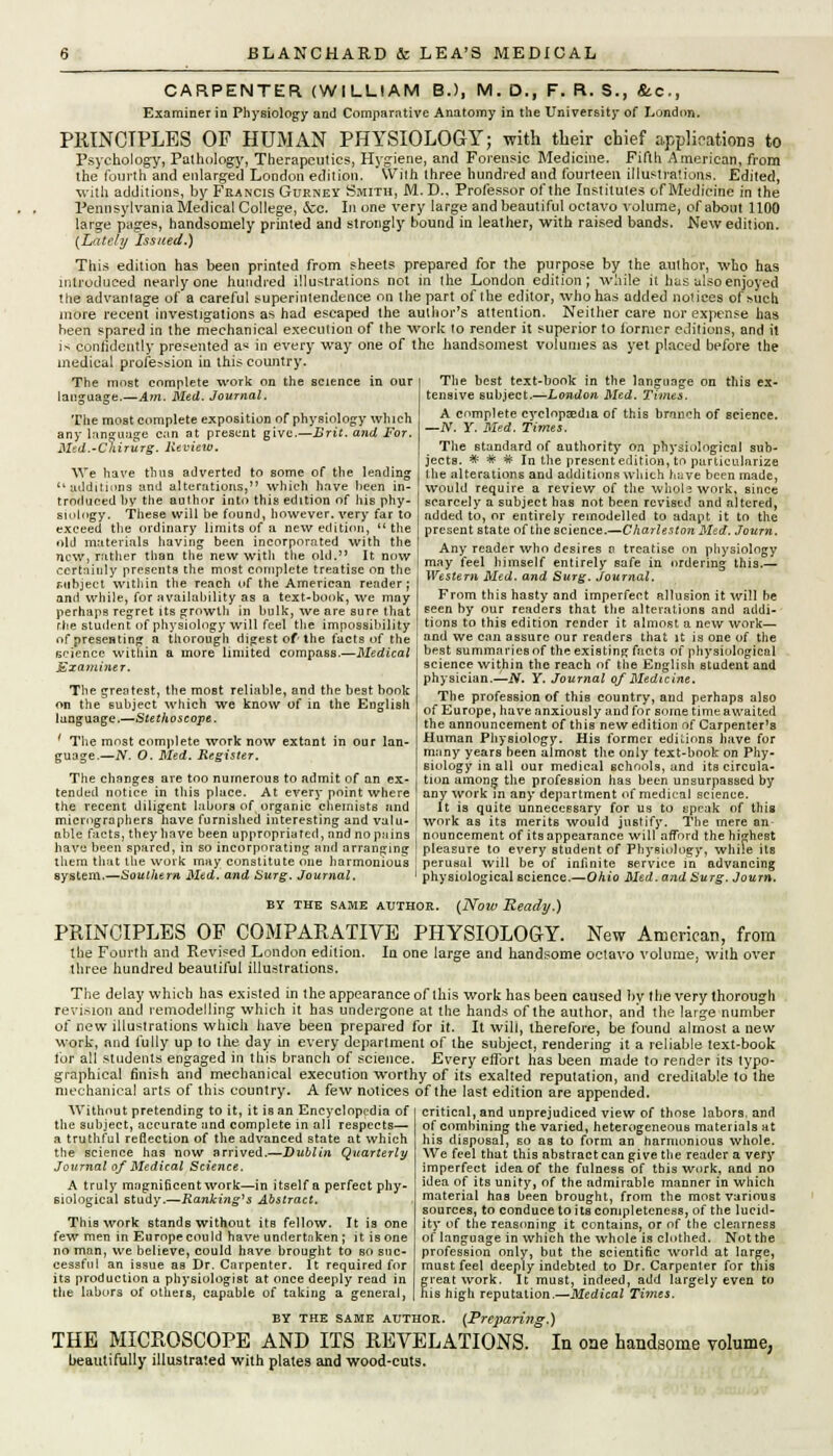 CARPENTER (WILLIAM B.), M. D., F. R. S., &.C., Examiner in Physiology and Comparative Anatomy in the University of London. PKINCTPLES OF HUMAN PHYSIOLOGY; with their chief applications to Psychology, Pathology, Therapeutics, Hygiene, and Forensic Medicine. Fifth American, from the fourth and enlarged London edition. *\Viih three hundred and fourteen illustrations. Edited, with additions, by Francis Gurney Smith, M. D.. Professor of the Institutes of Medicine in the Pennsylvania Medical College, &c. In one very large and beautiful octavo volume, of about 1100 large pages, handsomely printed and strongly bound in leather, with raised bands. New edition. {Lately Issued.) This edition has been printed from sheets prepared for the purpose by the author, who has introduced nearly one hundred illustrations not in the London edition; while it has also enjoyed tlie advanlage of a careful superintendence on the part of the editor, who has added notices of>uch more recent investigations as had escaped the author's attention. Neither care nor expense has been spared in the mechanical execution of the work to render it superior to former editions, and it is confidently presented as in every way one of the handsomest volumes as yet placed before the medical profe?-sion in this country. The most complete work on the science in our language.—Am. Med. Journal. The most complete exposition of physiology which any language can at present give.—Brit, and For. Med.-Chirurg. Review. We have thus adverted to some of the lending additions and alterations, which have been in- troduced by the author into this edition of his phy- siology. These will be found, however, very far to exceed the ordinary limits of a new edition,  the old materials having been incorporated with the now, rather than the new with the old. It now certainly presents the most complete treatise on the Mlbject within the reach of the American reader; and while, for availability as a text-book, we may perhaps regret its growth in bulk, we are sure that r.be student of physiology will feel the impossibility The best text-book in the language on this ex- tensive subject.—London Med. Times. A complete cyclopaedia of this branch of science. —N. Y. Med. Times. The standard of authority on physiological sub- jects. * * * In the present edition, to particularize the alterations and additions which have been made, would require a review of the whole work, since scarcely a subject has not been revised and altered, added to, or entirely remodelled to adapt it to the present state of the science.—Charleston Med. Journ. Any reader who desires n treatise on physiology may feel himself entirely safe in ordering this.— Western Med. and Surg. Journal. From this hasty and imperfect allusion it will he Eeen by our readers that the alterations and addi- tions to this edition render it almost a new work— of presenting a thorough digest of the facts of the ! a«d we can assure our readers that it is one of the • best summaries of the existing facts of physiological science within the reach of the English student and physician.—N. Y. Journal of Medicine. The profession of this country, and perhaps also of Europe, have anxiously and for some time awaited the announcement of this new edition of Carpenter's Human Physiology. His former editions* have for many years been almost the only text-book on Phy- siology in all our medical schools, and its circula- tion among the profession has been unsurpassed by science within a more limited compass.—Medical Examiner. The greatest, the most reliable, and the best book on the subject which we know of in the English language.—Stethoscope. ' The most complete work now extant in our lan- guage.—N. O. Med. Register. The changes are too numerous to admit of an ex- tended notice in this place. At every point where ! any workTn any department of medical science, the recent diligent labors of organic chemists and | It is quite unnecessary for us to speak of this miciographers have furnished interesting and valu- work as its merits would justify. The mere an able facts, they have been appropriated, and no pains nouncement of its appearance will afford the highest have been spared, in so incorporating and arranging I pleasure to every student of Physiology, while its them that the work may constitute one harmonious ! perusal will be of infinite service in advancing system.—Southern Med. and Surg. Journal. > physiological Bcience.—OAi'o Med. and Surg. Journ. BY THE SAME AUTHOR. PRINCIPLES OP COMPARATIVE the Fourth and Revised London edition. In one three hundred beautiful illustrations. (Noiv Ready.) PHYSIOLOGY. New American, from arge and handsome octavo volume, with over The delay which has existed in the appearance of this work has been caused by the very thorough revision and remodelling which it has undergone at the hands of the author, and the large number of new illustrations which have been prepared for it. It will, therefore, be found almost a new work, and fully up to the day in every department of the subject, rendering it a reliable text-book lor all students engaged in this branch of science. Every effort has been made to render its typo- graphical finish and mechanical execution worthy of its exalted reputation, and creditable to the mechanical arts of this country. A few notices of the last edition are appended. Without pretending to it, it is an Encyclopedia of the subject, accurate and complete in all respects— a truthful reflection o( the advanced state at which the science has now arrived.—Dublin Quarterly Journal of Medical Science. A truly magnificentwork—in itself a perfect phy- siological study.—Ranking's Abstract, This work stands without its fellow. It is one few men in Europe could have undertnken ; it is one no man, we believe, could have brought to so suc- cessful an issue as Dr. Carpenter. It required for its production a physiologist at once deeply read in the labors of others, capable of taking a general, critical, and unprejudiced view of those labors, and of combining the varied, heterogeneous materials at his disposal, so as to form an harmonious whole. We feel that this abstract can give the reader a very imperfect idea of the fulness of this work, and no idea of its unity, of the admirable manner in which material has been brought, from the most various sources, to conduce to its completeness, of the lucid- ity of the reasoning it contains, or of the clearness of language in which the whole is clothed. Not the profession only, but the scientific world at large, must feel deeply indebted to Dr. Carpenter for this great work. It must, indeed, add largely even to his high reputation.—Medical Times. by the same author. (Preparing.) THE MICROSCOPE AND ITS REVELATIONS. In one handsome volume, beautifully illustrated with plates and wood-cuts.
