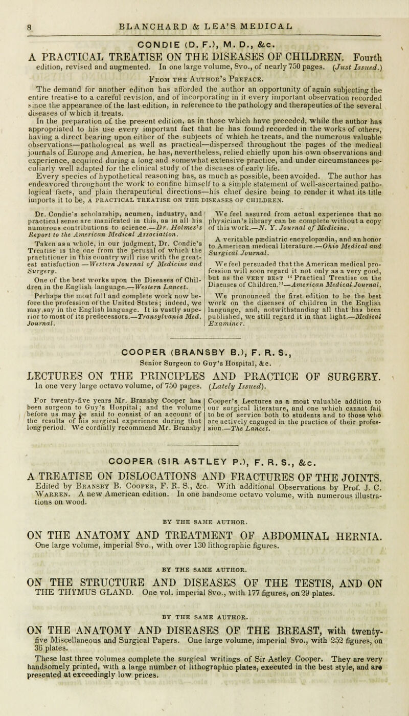 CONDIE (D. F.), M. D., &.C. A PRACTICAL TREATISE ON THE DISEASES OF CHILDREN. Fourth edition, revised and augmented. In one large volume, 8vo., of nearly 750 pages. {Just Issued.) From the Author's Preface. The demand for another edition has afforded the author an opportunity of again subjecting the enlire treatise to a careful revision, and of incorporating in it every important observation recorded since the appearance of the last edition, in reference to the pathology and therapeutics of the several diseases of which it treats. In the preparation of the present edition, as in those which have preceded, while the author has appropriated to his use every important fact that he has found recorded in the works of others, having a direct bearing upon either of the subjects of which he treats, and the numerous valuable observations—pathological as well as practical—dispersed throughout the pages of the medical journals of Europe and America, he has, nevertheless, relied chielly upon his own observations and experience, acquired during a long and somewhat extensive practice, and under circumstances pe- culiarly well adapted for the clinical study of the diseases of early life. Every species of hypothetical reasoning has, as much as possible, been avoided. The author has endeavored throughout the work to confine himself to a simple statement of well-ascertained patho- logical facts, and plain therapeutical directions—his chief desire being to render it what its title imports it to be, a practical treatise on the diseases of children. Dr. Condie's scholarship, acumen; industry, and I We feel assured from actual experience that no practical sense are munifested in this, as in all his physician's library can be complete without a copy numerous contributions to science.—Dr. Holmes's , of this work.—JV. Y. Journal of Medicine. Report to the American Medical Association. . ,, ,. , . , ,. , J, , , . . . . _ - .. , I A veritable pediatric encyclopaedia, and an honor Taken as a whole, m our judgment, Dr. Combe s , to Americrin medical literature.-O/uo Medical and Treatise is the one from the perusal of which the 5wrff(Ca/ Journal practitioner in this country will rise with the great- ' est satisfaction —Western Journal of Medicine and Surgery. One of the best works upon the Diseases of Chil- dren in the English language.—Western Lancet. Perhaps the most full and complete work now be- fore the profession of the United States; indeed, we may,say in the English language. It is vastly supe- rior to most of its predecessors.—Transylvania Med. Journal. We feel persuaded that the American medical pro- fession will soon regard it not only as a very good, but as the very best Practical Treatise on the Diseases of Children.—American Medical Journal. We pronounced the first edition to be the best work on the diseases of children in the English language, and, notwithstanding all that has been published, we still regard it in that light.—Medical Examiner. COOPER (BRANSBY B.J, F. R. $., Senior Surgeon to Guy's Hospital, Sec. LECTURES ON THE PRINCIPLES AND PRACTICE OF SURGERY. la one very large octavo volume, of 750 pages. (Lately Issued). For twenty-five years Mr. Bransby Cooper haa I Cooper's Lectures as a most valuable addition to been surgeon to Guy's Hospital; and the volume | our surgical literature, and one whicli cannot fail before us may be said to consist of an account of I to be of service both to students and to those who the results of his surgical experience during that are actively engaged in the practice of their profes- long period. We cordially recommend Mr. Bransby 1 sion.—The Lancet. COOPER (SIR ASTLEY P.), F. R. S., &c. A TREATISE ON DISLOCATIONS AND FRACTURES OP THE JOINTS. Edited by Bransby B. Cooper, F. R. S., &e. With additional Observations by Prof. J. C. Warren. A new American edition. In one handsome octavo volume, with numerous illustra- tions on wood. BY THE SAME AUTHOR. ON THE ANATOMY AND TREATMENT OF ABDOMINAL HERNIA. One large volume, imperial 8vo., with over 130 lithographic figures. BY THE SAME AUTHOR. ON THE STRUCTURE AND DISEASES OF THE TESTIS, AND ON THE THJTMUS GLAND. One vol. imperial 8vo., with 177 figures, on29 plates. BY THE SAME AUTHOR. ON THE ANATOMY AND DISEASES OF THE BREAST, with twenty- five Miscellaneous and Surgical Papers. One large volume, imperial 8vo., with 252 figures, on 36 plates. These last three volumes complete the surgical writings of Sir Astley Cooper. They are very handsomely printed, with a large number of lithographic plates, executed in the best style, and ar« presented at exceedingly low prices.