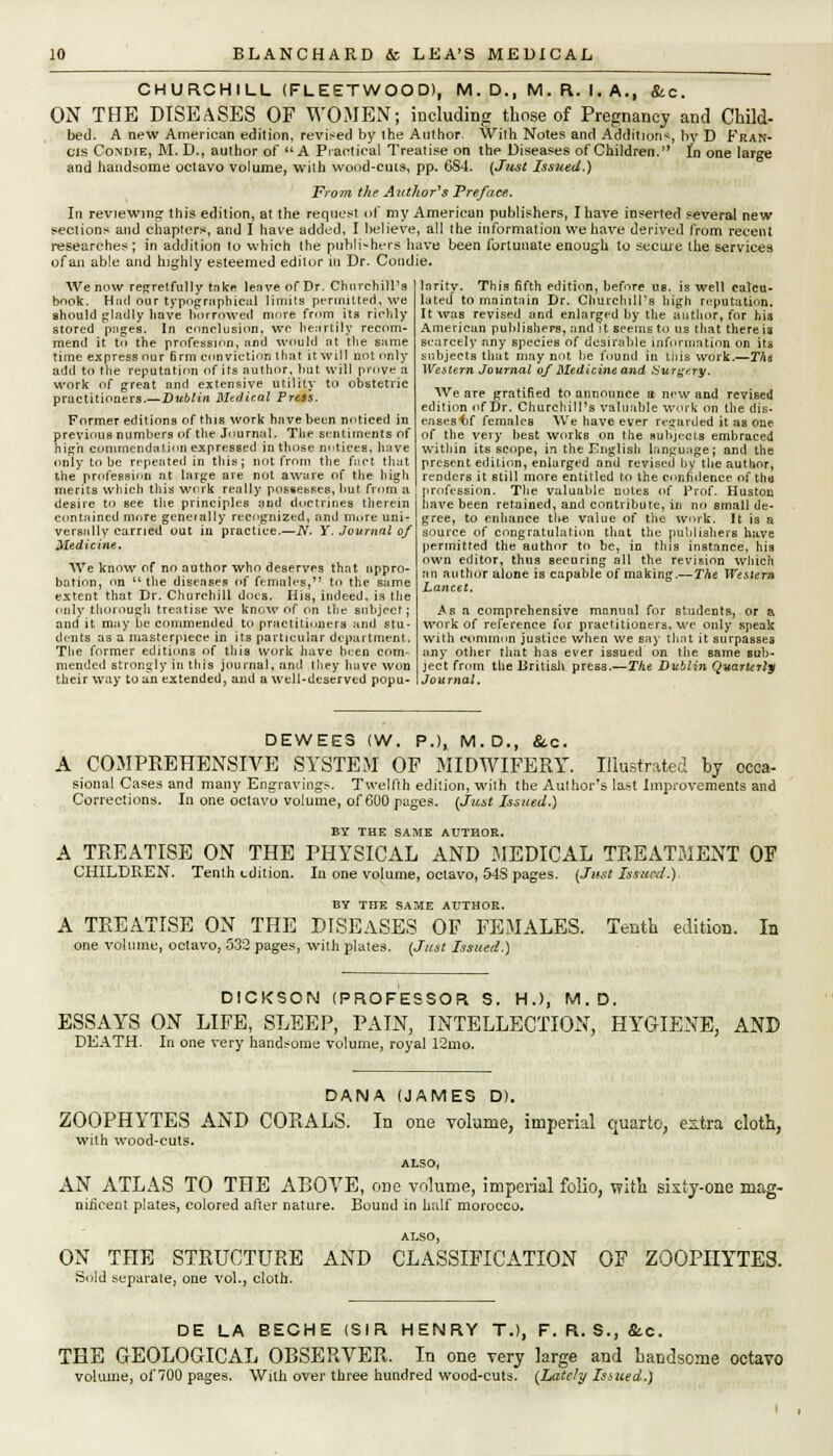 CHURCHILL (FLEETWOOD), M. D., M. R. I. A., &c. ON THE DISEASES OF WOMEN; including those of Pregnancy and Child- bed. A new American edition, revised by the Author- With Notes and Addition*, by D Fran- cis Condie, M. D., author of A Practical Treatise on the Diseases of Children.'1 In one large and handsome octavo volume, with wood-cuts, pp. 6S4. {Just Issued.) From the Author's Preface. In reviewing this edition, at the request of my American publishers, I have inserted several new sections and chapters, and I have added, I believe, all the information we have derived from recent researches; in addition to which the publishers have been fortunate enough to secure the services of an able and highly esteemed editor in Dr. Condie. We now regretfully tnke leave of Dr. Churchill's book. Had our typographical limits permitted, we should gladly have borrowed more from its richly stored pages. In conclusion, wc heartily recom- mend it to the profession, and would nt the same time express our firm conviction that it will not only add to the reputation of its author, but will prove a work of great and extensive utility to obstetric practitioners.—Dublin Medical Press. Former editions of this work hnve been noticed in previous numbers of the Journal* The sentiments of high commendation expressed in those noticesj have only to be repeated in this; not from the fact that the profession at large are not aware of the high merits which this work really possesses, but from a desire to Bee the principles and doctrines therein contained more generally recognized, and more uni- versally carried out in practice.—iY. Y. Journal of Medicine. We know of no author who deserves that nppro- bation, on  the diseases of females, to the same extent that Dr. Churchill docs. His, indeed, is the only thorough treatise we know of on the subject; and it may be commended to practitioners and stu- dents as a masterpiece in its particular department. The former editions of this work have been com- mended strongly in this journal, and they have won their way to an extended, and a well-deserved popu- larity. This fifth edition, before us. is well calcu- lated to maintain Dr. Churchill's high reputation. It was revised and enlarged by the author, for his American publishers, and it seems to us that there ia scarcely any species of desirable information on its subjects that may not be found in this work.—Tho Western Journal of Medicine and Surgery. We are gratified to announce a new and revised edition of Dr. Churchill's valuable work on the dis- cases^f females We have ever regarded it as one of the very best works on the subjects embraced within its scope, in the English language; and the present edition, enlarged and revised by the author, renders it still more entitled to the confidence of tho profession. The valuable notes of Prof. Huston have been retained, and contribute, in no small de- gree, to enhance tlte value of the work. It is a source of congratulation that the publishers have permitted the author to be, in this instance, his own editor, thus securing all the revision which an author alone is capable of making.—The Western Lancet. Asa comprehensive manual for students, or a work of reference for practitioners, we only speak with common justice when we say that it surpasses any other that has ever issued on the same sub- ject from the British press.—The Dublin Quarterly Journal. DEWEES (W. P.), M.D., &c. A COMPREHENSIVE SYSTEM OF MIDWIFERY. Illustrated by occa- sional Cases and many Engravings. Twelfth edition, with the Author's last Improvements and Corrections. In one octavo volume, of 600 pages. (Just Issued.) BY THE SAME AUTHOR. A TREATISE ON THE PHYSICAL AND MEDICAL TREATMENT OF CHILDREN. Tenth edition. In one volume, octavo, 54S pages. (Just Issued.) BY THE SAME AUTHOR. A TREATISE ON THE DISEASES OF FEMALES. Tenth edition. In one volume, octavo, 532 pages, with plates. (Just Issued.) DICKSON (PROFESSOR S. HJ, M.D. ESSAYS ON LIFE, SLEEP, PAIN, INTELLECTION, HYGIENE, AND DEATH. In one very handsome volume, royal 12mo. DANA (JAMES D). ZOOPHYTES AND CORALS. In one volume, imperial quarto, extra cloth, with wood-cuts. ALSO, AN ATLAS TO THE ABOVE, one volume, imperial folio, with sixty-one mag- nificent plates, colored alter nature. Bound in half morocco. ALSO, ON THE STRUCTURE AND CLASSIFICATION OF ZOOPHYTES. Sold separate, one vol., cloth. DE LA BECHE (SIR HENRY T.), F. R. S., &.C. THE GEOLOGICAL OBSERVER. In one very large and handsome octavo volume, ol700 pages. With over three hundred wood-cuts. (Lately Iaued.)