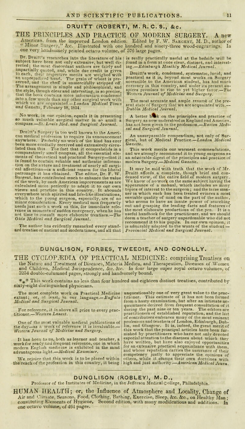 DRUITT (ROBERT), M.R. C. S., &c. THE PRINCIPLES AND PRACTICE OF MODERN SURGERY. A new American, nom the improved London edition. Edited bv F. W. Sargent, M. D., author of Minor SllPjCWanV » A-f. Tlln^tr-HoJ urith «»-,  'Minor Surgery, &c. Illustrated with one hundred and ninety-three wood-engravings. one very handsomely printed octavo volume, of 576 large pages. In pr.Druitt's researches into the literature of his subject have been not only extensive, but well di- rected; the most discordant authors are fairly and impartially qiiuted, and, while due credit is given to each, their respective merits are weighed with an unprejudie sd hand; The grain of wheat is pre- served, and the chuff is unmercifully stripped off. The arrangement is simple and philosophical, and the style, though clear and interesting, is so precise, that the book contains more Information condensed into a few words than any other surgical work with which we are acquainted .—London Medical Times and Gazette, February 18, 1554. No work, in our opinion, equals it in presenting so much valuable eurgical matter in so small a compass.—St. Louis Med. and Surgical Journal. Druitt's Surgery is too well known to the Ameri- can medical profession to require its announcement anywhere. Probably no work of the kind has ever been more cordially received and extensively circu- lated than this. The fact that it comprehends in a comparatively small compass, all the essential ele- ments of theoretical and practical Surgery—that it is found to contain reliable and authentic informa- tion on the mture and treatment of nearly all surgi- cal affections—is a sufficient reason for the liberal patronage it has obtained. The editor, Dr. F. W. Sargent, has contributed much to enhance the value of the work, by such American improvements as are calculated more perfectly to adapt it to our own views and practice in this country. It abounds everywhere with spirited and life-like illustrations, which to the young surgeon, especially, are of no minor consideration. Every medical man frequently needs just such a work as this, for immediate refe- rence in moments of sudden emergency, when he has not time to consult mpre elaborate treatises.—The Ohio Medical and Surgical Journal. The author has evidently ransacked every stand- ard treatise of ancient and modern times, and all that is really practically useful at the bedside will be found in a form at once clear, distinct, nnd interest- ing.—Edinburgh Monthly Medical Journal, Druitt's work, condensed, systematic, lucid, and practical as it is, beyond most works on Surgery accessible to the American student, has had much currency in this country, and under its present au- spices promises to rise to yet higher favor.—The Western Journal of Medicine and Surgery. The most accurate and ample resume of the pre- sent state of Surgery that we are acquainted with.— Dublin Medical Journal. A better b»k on the principles and practice of Surgery as now understood in England and America, has not been given to the profession.—Boston Medi- cal and Surgical Journal. An unsurpassable compendium, not only of Sur- gical, but of Medical Practice.—London Medical Gazette. This work merits our warmest commendations, and we strongly recommend it to young surgeons as an admirable digest of the principles and practice of modern Surgery.—Medical Gazette. It maybe said with truth that the work of Mr. Druitt affords a complete, though brief and con- densed view, of the entire field oi modern surgery. We know of no work on the same subject having the appearance of a manual, which includes so many topics of interest to the surgeon ; and the terse man- ner in which each haB been treated evinces a most enviable quality of mind on the part of the author, who seems to have an innate power of searching out and grasping the leading facts and features of the most elaborate productions of the pen. It is a useful handbook for the practitioner, and we should deem a teacher of surgery unpardonable who did not recommend it to his pupils. In our own opinion, it is admirably adapted to the wants of the student — Provincial Medical and Surgical Journal. DUNGLISON, FORBES, TWEEDIE, AND CONOLLY. THE CYCLOPEDIA OF PRACTICAL MEDICINE: comprising Treatises on the Nature and Treatment of Diseases, Materia Medica, and Therapeutics, Diseases of Women and Children, Medical Jurisprudence, &c. &c. In four large super royal oclavo volumes, of 3254 double-columned pages, strongly and handsomely bound. *^* This work contains no less than four hundred and eighteen distinct treatises, contributed by sixty-eight distinguished physicians. The most complete work on Practical Medicine extant; or, at least, ru our language.—Buffalo Medical and Surgical Journal. For reference, it is above all price to every prac- titioner.—Western Lancet. One of the most valuable medical publications of the day—as a work of reference it is invaluable.— Western Journal of Medicine and Surgery. It has been to us, both as learner and teacher, a work for ready snd frequent reference, one in which modern English medicine is exhibited in the most advantageous light.—Medical Examiner. We rejoice that this work is to be placed within the reach of the profession in this country, it being unquestionably one of very great value to the prac- titioner. This estimate of it has not been formed from a hasty examination, but after an intimate ac- quaintance derived from frequent consultation of it during the past nine or ten years. The editors are practitioners of established reputation, and the list of contributors embraces many of the most eminent professors and teachers of London, Edinburgh, Dub- lin, and Glasgow. It is, indeed, the great merit of this work that the principal articles have been fur- nished by practitioners who have not only devoted especial attention to the diseases about which thev have written, but have also enjoyed opportunities for an extensive practical acquaintance with them, and whose reputation carries the assurance of their competency justly to appreciate the opinions of others, while it stamps their own doctrines with high and just authority.—American Medical Journ. DUNGLISON (ROBLEY), M.D., Professor of the Institutes of Medicine, in the Jefferson Medical College, Philadelphia. HUMAN HEALTH; or, the Influence of Atmosphere and Locality, Change of Air and Climate, Seasons, Food, Clothing, Bathing, Exercise, Sleep, &c. &c., on Healthy Man; constituting; Elements oi Hygiene. Second edition, with many modifications and additions. In. one octavo volume, of 464 pages.