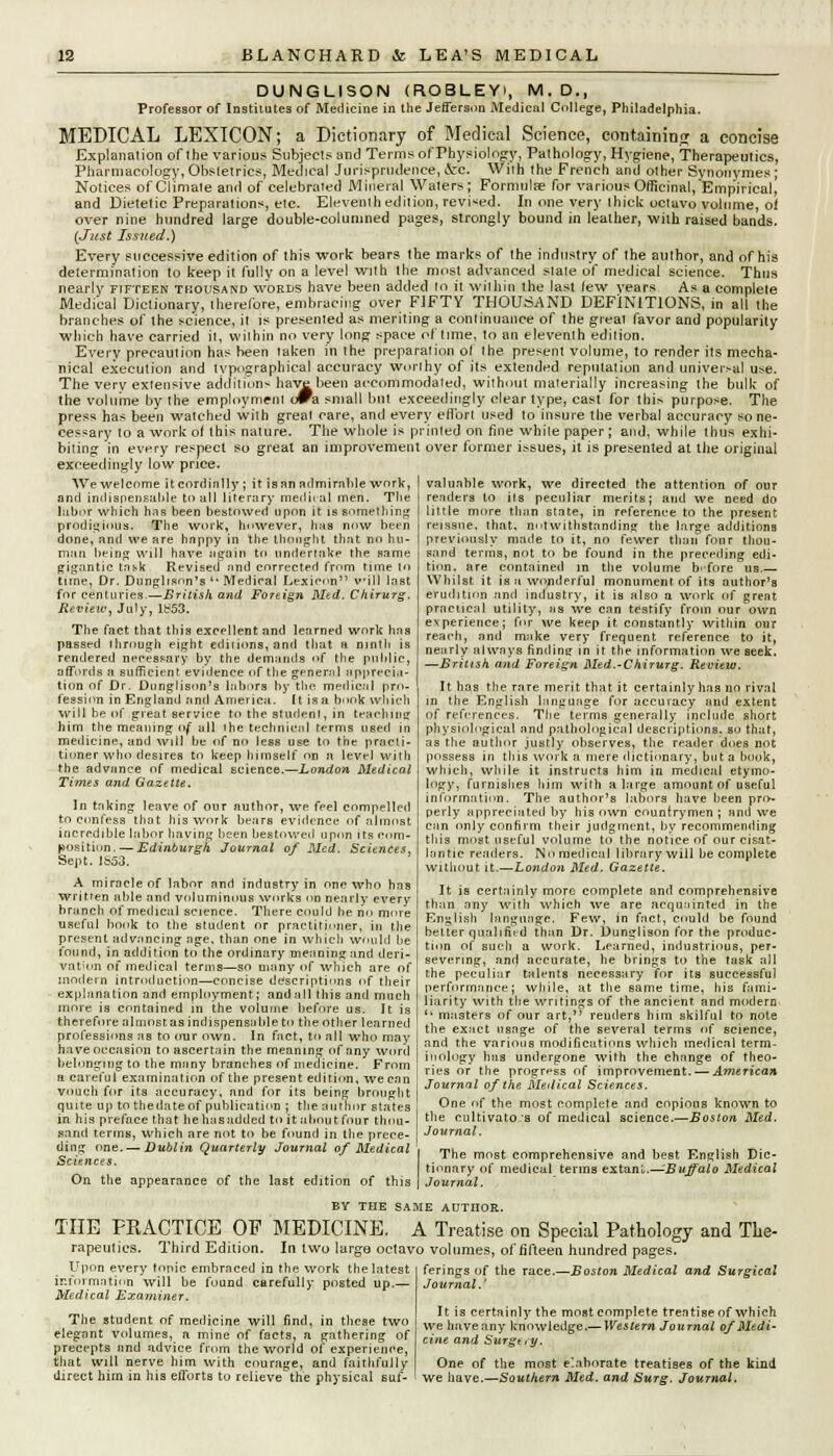 DUNGLISON (ROBLEY), M.D., Professor of Institutes of Medicine in the Jefferson Medical College, Philadelphia. MEDICAL LEXICON; a Dictionary of Medical Science, containing a concise Explanation of ihe various Subjects and Terms of Physiology, Pathology, Hygiene, Therapeutics, Pharmacology, Obstetrics, Medical Jurisprudence,&c. Wiih the French and other Synonymes ; Notices of Climate and of celebrated Mineral Waters; Formula? for various Officinal, Empirical, and Dietetic Preparations, etc. Eleventh edition, revised. In one very thick octavo volume, of over nine hundred large double-columned pages, strongly bound in leather, with raised bands. {Just Issued.) Every successive edition of this work bears the marks of the industry of the author, and of his determination to keep it fully on a level with the most advanced slate of medical science. Thus nearly fifteen thousand words have been added to it within the last lew years As a complete Medical Dictionary, therefore, embracing over FJFTY THOUSAND DEFINITIONS, in all the branches of the science, it is presented as meriting a continuance of the great favor and popularity which have carried it, within no very long space of time, to an eleventh edition. Every precaution has been taken in the preparation ot the present volume, to render its mecha- nical execution and typographical accuracy worihy of its extended reputation and univer.-al use. The very extensive addition* have been accommodated, without materially increasing the bulk of the volume by the employment owa small but exceedingly clear type, cast for this purpose. The press has been watched with great care, and every effort used to insure the verbal accuracy so ne- cessary to a work of this nature. The whole is printed on fine while paper; and, while thus exhi- biting in every respect so great an improvement over former issues, it is presented at the original exceedingly low price. Wewelcnme itcordinlly; it is an admirable work, anil indispensable to all literary medical men. The labor which lins been bestowed upon it is something prodigious. The work, however, has now been done, and we are happy in the thought that no hu- man being will have again to undertake the same gigantic task Revised and corrected from time to tune, Dr. Dunglison's * Medical Lexicon will last for centuries.—British and Foreign Med. Chirurg. Review, July, lb53. The fact that this excellent and learned work has passed through eight edirions, and that a ninth is rendered necessary by the demands of the public, affords a sufficient, evidence of the general apprecia- tion of Dr. Dnnglison's labors by the medical pro- fession in England and America. It is a book which will be of great service to the student, in teaching htm the meaning of all the technical terms used in medicine, and will be of no less use to the pracli- tioner who desires to keep himself on a level with the advance of medical science.—London Medical Times and Gazette. In taking leave of our author, we feel compelled to confess that his work bears evidence of almost incredible labor having been bestowed upon its com- position.— Edinburgh, Journal of Med. Sciences, Sept. JS53. A miracle of labor nnd industry in one who has written able and voluminous works on nearly every branch of medical science. There could be no more useful book to the student or practitioner, in the present advancing age, than one in which would be found, in addition to the ordinary meaning and deri- vation of medical terms—so many of which are of modern introduction—concise descriptions of their explanation and employment; and all this and much more is contained in the volume before us. It is therefore almost as indispensable to the other learned professions as to our own. In fact, to all who may have occasion tn ascertain the meaning of any word belonging to the many branches of medicine. From a careful examination of the present edition, we can vouch for its accuracy, and for its being brought quite up to the date of publication ; the author states in his preface that he has added to it about four thou- sand terms, which are not to be found in the prece- ding one. — Dublin Quarterly Journal of Medical Sciences. On the appearance of the last edition of this valuable work, we directed the attention of our readers to its peculiar merits; and we need do little more than state, in reference to the present reissue, that, notwithstanding the large additions previously made to it, no fewer than four thou- sand terms, not to be found in the preceding edi- tion, nre contained in the volume before us.— Whilst it is a wonderful monument of its author's erudition and industry, it is also a work of great practical utility, as we can testify from our own experience; for we keep it constantly within our reach, and make very frequent reference to it, nearly always finding in it the information we seek. —British and Foreign Med.-Chirurg. Review. It has the rare merit that it certainly has no rival in the English language for accuracy and extent of references. The terms generally include short physiological nnd pathological descriptions, so that, as the author justly observes, the reader does not possess in this work a mere dictionary, but a book, which, while it instructs him in medical etymo- logy, furnishes him with a large amount of useful information. The author's labors have been pro- perly appreciated by his own countrymen; and we can only confirm their judgment, by recommending this most useful volume to the notice of our cisat- lantic readers. No medical library will be complete without it.—London Med. Gazette. It is certainly more complete and comprehensive than any with which we are acquainted in the English language. Few, in fact, could be found belter qualified than Dr. Dunglison for the produc- tion of such a work. Learned, industrious, per- severing, and accurate, he brings to the task all the peculiar talents necessary for its successful performance; while, at the same time, his fami- liarity with the writings of the ancient and modern  masters of our art,'1 renders him skilful to note the exact usage of the several terms of science, and the various modifications which medical term- inology has undergone with the change of theo- ries or the progress of improvement. — American Journal of the Medical Sciences. One of the most complete and copious known to the cultivators of medical science.—Boston Med. Journal. The most comprehensive and best English Dic- tionary of medical terms extant,—Buffalo Medical Journal. BY THE SAME AUTHOR. THE PEACTICE OP MEDICINE. A Treatise on Special Pathology and The- rapeutics. Third Edition. In two large octavo volumes, of fifteen hundred pages. ferings of the race.—Boston Medical and Surgical Journal.' Upon every tonic embraced in the work the latest information will be found carefully posted up.— Medical Examiner. The student of medicine will find, in these two elegant volumes, a mine of facts, a gathering of precepts nnd advice from the world of experience, that will nerve him with courage, and faithfully direct him in his efforts to relieve the physical suf- It is certainly the most complete treatise of which we have any knowledge.— Western Journal of Medi- cine and Surgt,y. One of the most elaborate treatises of the kind we have.—Southern Med. and Surg. Journal.