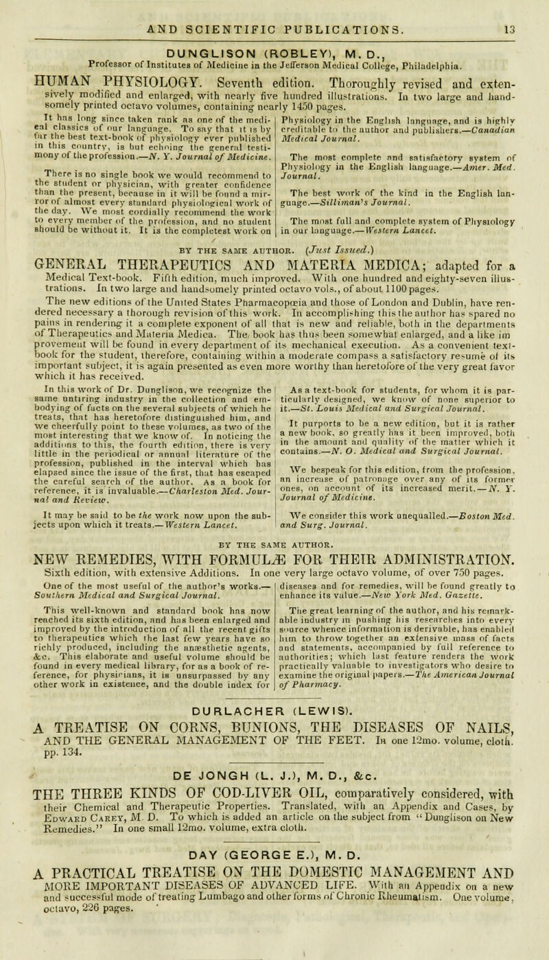 DUNGLISON (ROBLEY), M.D., Professor of Institutes of Medicine in the Jefferson Medical College, Philadelphia. HUMAN PHYSIOLOGY. Seventh edition. Thoroughly revised and exten- sively modified and enlarged, with nearly five hundred illustrations. In two large and hand- somely printed oclavo volumes, containing nearly 1450 pages. It has long since taken rnnk as one of the medi- eal classics of our language. To say that it is by tar the best text-book of physiology ever published Physiology in the English language, and is highly creditable tn the author and publishers.—Canadian Medical Journal. The most complete and satisfactory system of Physiology in the English language.—Amer. Med. Journal. The best work of the kind in the English lan- guage.—Silliman's Journal. The most full and complete system of Physiology in our language.—Western Lancet. in this country, is hut echoing the general testi monyof theproression.—N. Y. journal of Medicine. There is no single book we would recommend to the student or physician, with greater confidence than the present, because in it will be found a mir- ror of almost every standard physiological work of the day. We most cordially recommend the work to every member of the profession, and no student should be without it. It is the completest work on BY THE SAME AUTHOR. (Just Issued.) GENERAL THERAPEUTICS AND MATERIA MEDIC A; adapted for a Medical Text-book. Fifth edition, much improved. Witli one hundred and eighty-seven illus- trations. In two large and handsomely printed octavo vols., of about 1100 pages. The new editions of'lhe United States Pharmacopceia and those of London and Dublin, have ren- dered necessary a thorough revision of this work. In accomplishing this the author has spared no pains in rendering it a complete exponent of all that is new and reliable, both in the departments of Therapeutic* and Muteria Medica. The/ book has thus been somewhat enlarged, and a like im provemeut will be found in every department of its mechanical execution. As a convenient text- book for the student, therefore, containing within a moderate compass a satisfactory resume of its important subject, it is again presented as even more worthy than heretofore of the very great (avor which it has received. In this work of Dr. Dunglison, we recognize the same untiring industry in the collection and em- bodying of facts on the several subjects of which he treats, that has heretofore distinguished him, and we cheerfully point to these volumes, as two of the most interesting that we know of. In noticing the addithms to this, the fourth edition, there is very little in the periodical or annual literature of the profession, published in the interval which has I __ , , , , . ,. . , ' . elapsed since the issue of the first, that has escaped ^Ye bespeak for this edition, from the profession, the careful search of the author. As a book for ! an mcreuse of patronage oyer any of us former reference, it is' invaluable.—Charleston Med. Jour- ones' nn account of its increased merit. — N. Y. nal and Review. Journal of Medic me It may be said to be. the work now upon the sub- jects upon which it treats.— Western Lancet. Asa text-book for students, for whom it is par- 1 ticularly designed, we know of none superior to it.—St. Louis Medical and Surgical Journal. It purports to be a new edition, but it is rather a new book, so greatly has it been improved, both in the amount and quality of the matter which it | contains.—N. O. Medical and Surgical Journal. We consider this work unequalled.- and Surg. Journal. -Boston Med. BY THE SAME AUTHOR. NEW REMEDIES, WITH FORMULAE FOR THEIR ADMINISTRATION. Sixth edition, with extensive Additions. In one very large octavo volume, of over 750 pages. One of the most useful of the author's works.— Southern Medical and Surgical Journal. This well-known and standard book has now reached its sixth edition, and has been enlarged and improved by the introduction of all the recent gifts to therapeutics which ihe last few years have so richly produced, including the anaesthetic agents, &c. This elaborate and useful volume should be found in every medical library, for as a book of re- ference, for physicians, it is unsurpassed by any other work in existence, and the double index for diseases and for remedies, will be found greatly to enhance its value.—New York Med. Gazette. The great learning of the author, and his remark- able industry in pushing his researches into every source whence information is derivable, has enabled him to throw together an extensive mass of facts and statements, accompanied by full reference to authorities; which last feature renders the work practically valuable to investigators who desire to examine the original papers.—The American Journal oj' Pharmacy. DURLACHER (LEWIS). A TREATISE ON CORNS, BUNIONS, THE DISEASES OF NAILS, AND THE GENERAL MANAGEMENT OF THE FEET. In one 12mo. volume, cloth, pp. 134. DE JONGH (L. J.), M. D., &c. THE THREE KINDS OF COD-LIVER OIL, comparatively considered, with their Chemical and Therapeutic Properties. Translated, with an Appendix and Cases, by Edwakd Carey, M. D. To which is added an article on the subject from  Dunglison on New Remedies. In one small 12mo. volume, extra cloth. DAY (GEORGE E.), M. D. A PRACTICAL TREATISE ON THE DOMESTIC MANAGEMENT AND MORE IMPORTANT DISEASES OF ADVANCED LIFE. With an Appendix on a new and successful mode of treating Lumbago and other forms nf Chronic Rheumatism. One volume, oclavo, 226 pages.