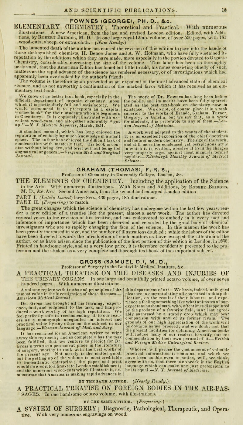FOWNES (GEORGE), PH. D., fcc. ELEMENTARY CHEMISTRY; Theoretical and Practical. With numerous illustrations A new American, from the last and revised London edition. Ediied, with Addi- tions, by Robert Bridges, M. D. In one large royal 12mo. volume, of over 550 pages, with 181 wood-cuts, sheep, or extra cloth. (Now Heady.) The lamented death of the author has caused the revision of this edition to pass into the hands ot tiiose distinguished chemists, H. Bence Jones and A. W. Hofmann, who have fully sustained its reputation by the additions which they have made, more especially 10 the portion devoted to Organic Chemistry, considerably increasing the size of the volume. This labor has been so thoroughly performed, that the American Editor has found but little to add, his notes consisting chiefly of such matters as the rapid advance of the science has rendered necessary, or of investigations which had apparently been overlooked by the author's friends. The volume is therefore again presented as an exponent of the most advanced state of chemical science, and as not unworthy a continuation of the marked favor which it has received as an ele- mentary text-book. We know nf no better text-book, especially in the difficult department of organic chemistry, upon which it is particularly full and satisfactory. We would recommend it to preceptors as a capital  office book for their students who are beginners in Chemistry. It is copiously illustrated with ex- cellent wood-cuts, nnd altogether admirably got up.—IV. J. Medical Reporter, March, 1854. A standard manual, which has long enjoyed the reputation of embodying much knowledge in a small space. The author hasachieved the difficult task of condensation with masterly tact. Mis book is con- cise without being dry, and brief without being tod dogmatical or general.— Virginia Med. and Surgical Journal. \ The work of Dr. Fownes has long been before the public, and its merits have been fully appreci- ated as the best text-book on chemistry now in existence. We do not, of course, place it in a rank superior to the works of Brande, Graham, Turner, Gregory, or Gmelin, but we Bay that, as a work for students, it is preferable to any of them.—Lon- don Journal of Medicine. A work well adapted to the wants of the student. It is an excellent exposition of the chief doctrines and facts of modern chemistry. The size of the work, and still more the condensed yet perspicuous style in which it is written, absolve it front the charges very properly urged against most manuals termed popular.—Edinburgh Monthly Journal of Meiical Science. GRAHAM (THOMAS), F. R. S., Professor of Chemistry in University College, London, Sec. THE ELEMENTS OF CHEMISTRY. Including the application of the Science to the Arts. With numerous illustrations. With Notes and Additions, by Robert Bridges.. M. D., &e. &c. Second American, from the second and enlarged London edition PART I. (Lately Issued) large 8vo., 430 pages, 185 illustrations. PART II. (Preparing) to match. The great changes which the science of chemistry has undergone within the last few years, ren- der a new edition of a treatise like the present, almost a new work. The author has devoted several years to the revision of his treatise, and has endeavored to embody in it every fact and inference of importance which has been observed and recorded by the great body of chemical investigators who are so rapidly changing the face of the science. In this manner the work has been greatly increased in size, and the number of illustrations doubled ; while the labors of the editor have been directed towards the introduction of such matters as have escaped the attention of the author, or as have arisen since the publication of the first portion of this edition in London, inlSSO. Printed in handsome style, and at a very low price, it is therefore confidently presented to Ihe pro- fession and the student as a very complete and thorough text-book of this important subject. GROSS (SAMUEL D.J, M. D., Professor of Surgery in the Louisville Medical Institute, &c. A PRACTICAL TREATISE ON THE DISEASES AND INJURIES OF THE URINARY ORGANS. la one large and beautifully printed octavo volume, of over seven hundred pages. Willi numerous illustrations. A volume replete with truths and principles of the utmost value in the investigation of these diseases.— American Medical Journal. Dr. Grogs has brought all his learning, experi- ence, tact, and judgment to the task, and has pro- duced a work worthy of his high reputation. We feel perfectly safe in recommending it to our read- ers as a monograph unequnlled in interest and practical value by any other on the subject in our language.—Western Journal of Med. and Surg. It has remained for an American writer to wipe away this reproach ; and so completely has the tusk been fulfilled, that we venture to predict for Dr. Gross's treatise a permanent place in the literature of surgery, worthy to rank with the best works of the present age. Not merely is the mutter good, hut the getting up of the volume is most creditable to transatlantic enterprise; the paper and print this department of art. We have, indeed, unfeigned pleasure in congratulating all concerned in this pub- lication, on the result of their labours; nnd expe- rience a feeling something like what animates a long- expectant husbandman, who, of fen times disappointed by the produce of a favorite field, is at last agree- ably surprised by a stately crop which may hear comparison with any of its former rivals. The grounds of our high appreciation of the work will be obvious as we proceed; nnd we doubt not that, the present facilities for obtaining American books will induce many of our readers to verify our re- commendation by their own perusal of it.—British and Foreign Medico-C hirurgical Review. Whoever will peruse the vast amount of valuable practical information it contains, and which we have been unable even to notice, will, we think, agree with us, that there is no work in the English would do credit to a first-rate London establishment j language which can make any just pretensions to and the numerous wood-cnts which illustrate it,de- be its equal.—N. Y. Journal of Medicine. monstrate that America is making rapid advances in | BY the same author. {Nearly Ready.) A PRACTICAL TREATISE ON FOREIGN BODIES IN THE AIR-PAS- SAGES. In one handsome octavo volume, with illustrations. by the same author. (Preparing.) A SYSTEM OF SURGERY; Diagnostic, Pathological, Therapeutic, and Opera- tive. With very numerous engravings on wood.