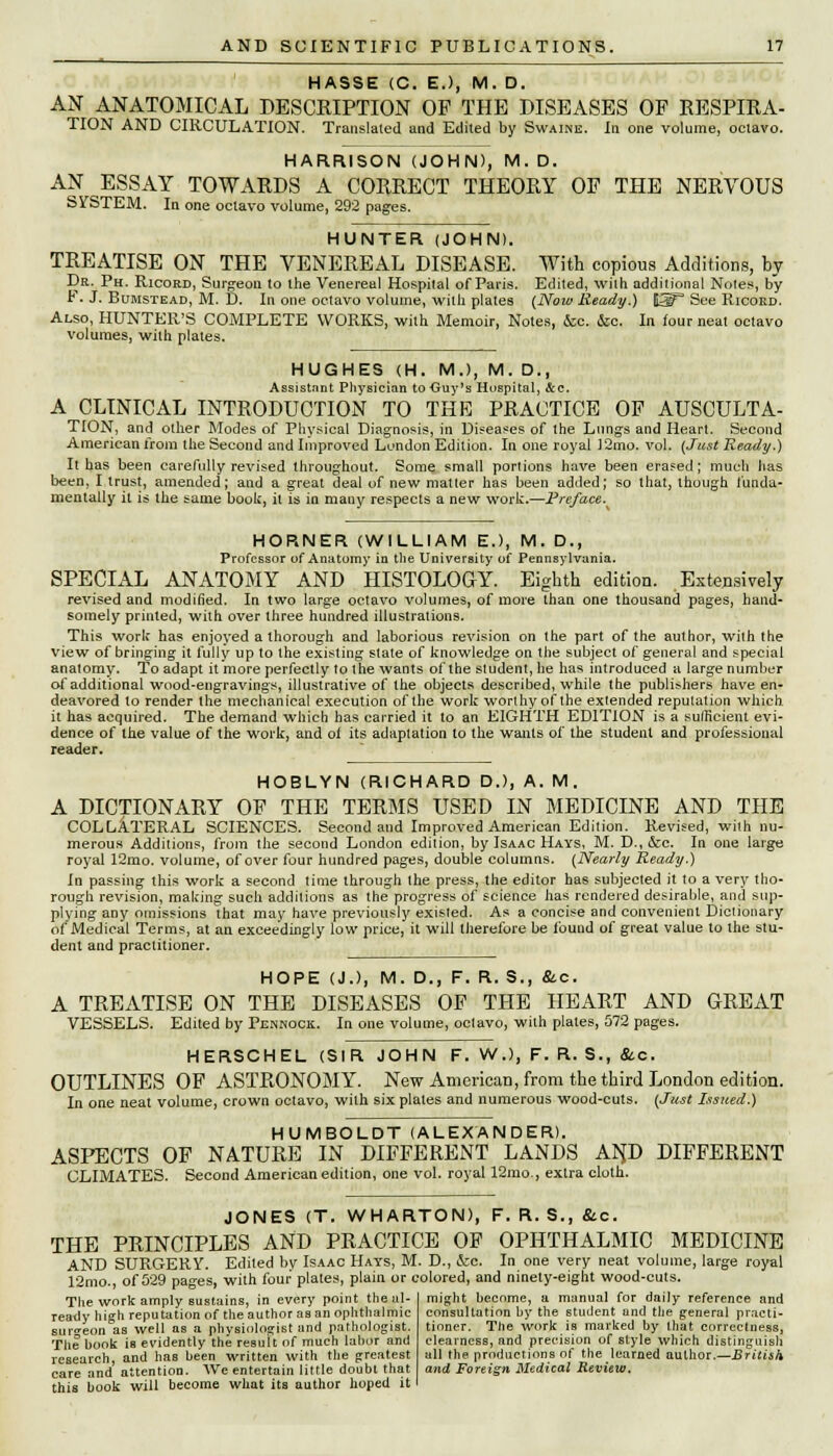 HASSE (C. E.), M. D. AN ANATOMICAL DESCRIPTION OF THE DISEASES OF RESPIRA- TION AND CIRCULATION. Translated and Edited by Swaine. In one volume, octavo. HARRISON (JOHN), M.D. AN ESSAY TOWARDS A CORRECT THEORY OF THE NERVOUS SVSTEM. In one octavo volume, 292 pages. HUNTER (JOHN). TREATISE ON THE VENEREAL DISEASE. With copious Additions, by Dr. Ph. Ricord, Surgeon to the Venerea] Hospital of Paris. Edited, with additional Notes, by F. J. Bumstead, M. D. In one octavo volume, with plates (Now Ready.) E5P See Ricord. Also, HUNTER'S COMPLETE WORKS, with Memoir, Notes, &c. &c. In tour neat octavo volumes, with plates. HUGHES (H. M.), M. D., Assistant Physician to Guy's Hospital, &c. A CLINICAL INTRODUCTION TO THE PRACTICE OF AUSCULTA- TION, and other Modes of Physical Diagnosis, in Diseases of the Lungs and Heart. Second American from the Second and Improved London Edition. In one royal 12mo. vol. (Just Ready.) It has been carefully revised throughout. Some small portions have been erased; much has been, I trust, amended; and a great deal of new matter has been added; so that, though funda- mentally it is the same booh, it is in many respects a new work.—Pre/ace. HORNER (WILLIAM E.), M. D., Professor of Anatomy in the University of Pennsylvania. SPECIAL ANATOMY AND HISTOLOGY. Eighth edition. Extensively revised and modified. In two large octavo volumes, of more than one thousand pages, hand- somely printed, with over three hundred illustrations. This work has enjoyed a thorough and laborious revision on the part of the author, with the view of bringing it fully up to the existing state of knowledge on the subject of general and special anatomy. To adapt it more perfectly to the wants of the student, he has introduced a large number of additional wood-engravings, illustrative of the objects described, while the publ^hers have en- deavored to render the mechanical execution of the work worthyof the extended reputation which it has acquired. The demand which has carried it to an EIGHTH EDITION is a sufficient evi- dence of the value of the work, and oi its adaptation to the wants of the student and professional reader. HOBLYN (RICHARD D.), A. M. A DICTIONARY OF THE TERMS USED IN MEDICINE AND THE COLLATERAL SCIENCES. Second and Improved American Edition. Revised, with nu- merous Additions, from the second London edition, by Isaac Hays, M. D., &e. In one large royal 12mo. volume, of over four hundred pages, double columns. (Nearly Ready.) In passing this work a second time through the press, the editor has subjected it to a very tho- rough revision, making such additions as the progress of science has rendered desirable, and sup- plying any omissions that may have previously existed. As a concise and convenient Dictionary of Medical Terms, at an exceedingly low price, it will therefore be found of great value to the stu- dent and practitioner. HOPE (J.), M. D., F. R. S., &.C. A TREATISE ON THE DISEASES OF THE HEART AND GREAT VESSELS. Edited by Pennock. In one volume, octavo, with plates, 572 pages. HERSCHEL (SIR JOHN F. W.), F. R. S., &c. OUTLINES OF ASTRONOMY. New American, from the third London edition. In one neat volume, crown octavo, with six plates and numerous wood-cuts. (Just Issued.) HUMBOLDT (ALEXANDER). ASPECTS OF NATURE IN DIFFERENT LANDS AN,D DIFFERENT CLIMATES. Second American edition, one vol. royal 12mo., extra cloth. JONES (T. WHARTON), F. R. S., &.C. THE PRINCIPLES AND PRACTICE OF OPHTHALMIC MEDICINE AND SURGERY. Edited bv Isaac Hays, M. D., &e. In one very neat volume, large royal 12mo., of 529 pages, with four plates, plain or colored, and ninety-eight wood-cuts. The work amply sustains, in every point the al- ready high reputation of the author as an ophthalmic surgeon as well as a physiologist and pathologist. The hook is evidently the result of much labor and research, and has been written with the greatest care and attention. We entertain little doubt that this book will become what its author hoped it might beenme, a manual for daily reference and consultation by the student and the general practi- tioner. The work is marked by that correctness, clearness, and precision of style which distinguish all the productions of the learned author.—British and Foreign Medical Review.