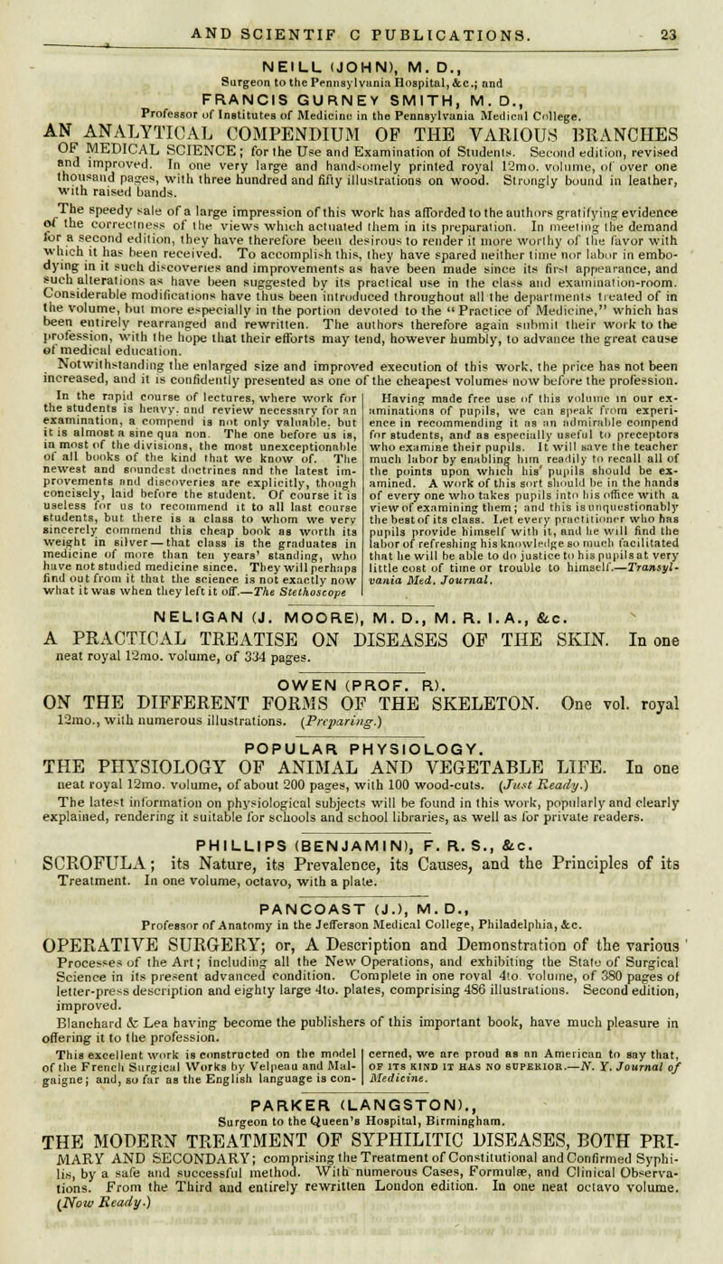 i- NEILL (JOHN), M. D., Surgeon to the Pennsylvania Hospital, &c; and FRANCIS GURNEV SMITH, M.D., Professor of Institutes of Medicine in the Pennsylvania Medical College. AN ANALYTICAL COMPENDIUM OP THE VARIOUS BRANCHES OF MEDICAL SCIENCE ; for the Use and Examination ot Students. Second edition, revised and improved. In one very large and handsomely printed royal 12mo. volume, of over one thousand pages, with three hundred and fifty illustrations on wood. Strongly bound in leather, with raised bands. The speedy sale of a large impression of this work has afforded to the authors gratifying evidence of the correctness of Ihe views which actuated them in its preparation. In meeting the demand for a second edition, they have therefore been desirous to render it more worthy of the favor with which it has been received. To accomplish this, they have spared neither time nor labor in embo- dying in it such discoveries and improvements as have been made since its first appearance, and such alterations as have been suggested by its practical use in the class and examination-room. Considerable modifications have thus been introduced throughout all the departments treated of in the volume, but more especially in the portion devoted to the Practice of Medicine, which has been entirely rearranged and rewritten. The authors therefore again submit their work to the profession, with Ihe hope that their efforts may tend, however humbly, to advance the great cause et medical education. Notwithstanding the enlarged size and improved execution of this work, the price has not been increased, and it is confidently presented as one of the cheapest volumes now before the profession. In the rapid course of lectures, where work for the students is heavy, and review necessary for an examination, a compencl is not only valuable, but it is almost a sine qua nun. The one before us is, in most of the divisions, the most unexceptionable of all books of the kind that we know of. The newest and soundest doctrines and the latest im- provements and discoveries are explicitly, though concisely, laid before the student. Of course it is useless for us to recommend it to all last course students, but there is a class to whom we very sincerely commend this cheap book as worth its weight in silver — that class is the graduates in medicine of more than ten years' standing, who have not studied medicine since. They will perhaps find out from it that the science is not exactly now what it was when they left it off.—The Stethoscope Having made free use of this volume in our ex- aminations of pupils, we can speak from experi- ence in recommending it as an admirable compend for students, and as especially useful to preceptors who examine their pupils. It will save the teacher much labor by enabling him readily to recall all of the points upon which his' pupils should be ex- amined. A work of this sort should be in the hands of every one who takes pupils into his office with a view of examining them ; and this is unquestionably the best of its class. Let every practitioner who has pupils provide himself with it, and he will find the labor of refreshing his knowledge so much facilitated that he will be able to do justice to his pupil sat very little cost of time or trouble to himself.—Transyl- vania Med. Journal. NELIGAN (J. MOORE), M. D., M. R. I.A., &.C. A PRACTICAL TREATISE ON DISEASES OP THE SKIN. In one neat royal 12mo. volume, of 334 pages. OWEN (PROF. R). ON THE DIFFERENT FORMS OF THE SKELETON. One vol. royal 12mo., with numerous illustrations. (Preparing.) POPULAR PHYSIOLOGY. THE PHYSIOLOGY OF ANIMAL AND VEGETABLE LIFE. In one neat royal 12mo. volume, of about 200 pages, with 100 wood-cuts. (Just Ready.) The latest information on physiological subjects will be found in this work, popularly and clearly explained, rendering it suitable for schools and school libraries, as well as for private readers. PHILLIPS (BENJAMIN), F. R. S., &c. SCROFULA; its Nature, its Prevalence, its Causes, and the Principles of its Treatment. In one volume, octavo, with a plate. PANCOAST (J.), M. D., Professor of Anatomy in the Jefferson Medical College, Philadelphia, &.C. OPERATIVE SURGERY; or, A Description and Demonstration of the various Processes of the Art; including all the New Operations, and exhibiting the State of Surgical Science in its present advanced condition. Complete in one roval 4(o. volume, of 380 pages of letter-press description and eighty large 4to. plates, comprising 486 illustrations. Second edition, improved. Blanchard <fc Lea having become the publishers of this important book, have much pleasure in offering it to the profession. This excellent work is constructed on the model cerned, we are proud as an American to say that, of the French Surgical Works by Velpeau and Mal- gaigne; and, so far as the English language is con- OF ITS KIND IT has no superior.—N. Y. Journal of Medicine. PARKER (LANGSTON)., Surgeon to the Queen's Hospital, Birmingham. THE MODERN TREATMENT OF SYPHILITIC DISEASES, BOTH PRI- MARY AND SECONDARY; comprising the Treatment of Constitutional and Confirmed Syphi- lis, by a safe and successful method. With numerous Cases, Formula;, and Clinical Observa- tions. From the Third and entirely rewritten London edition. In one neat octavo volume. (Now Ready.)