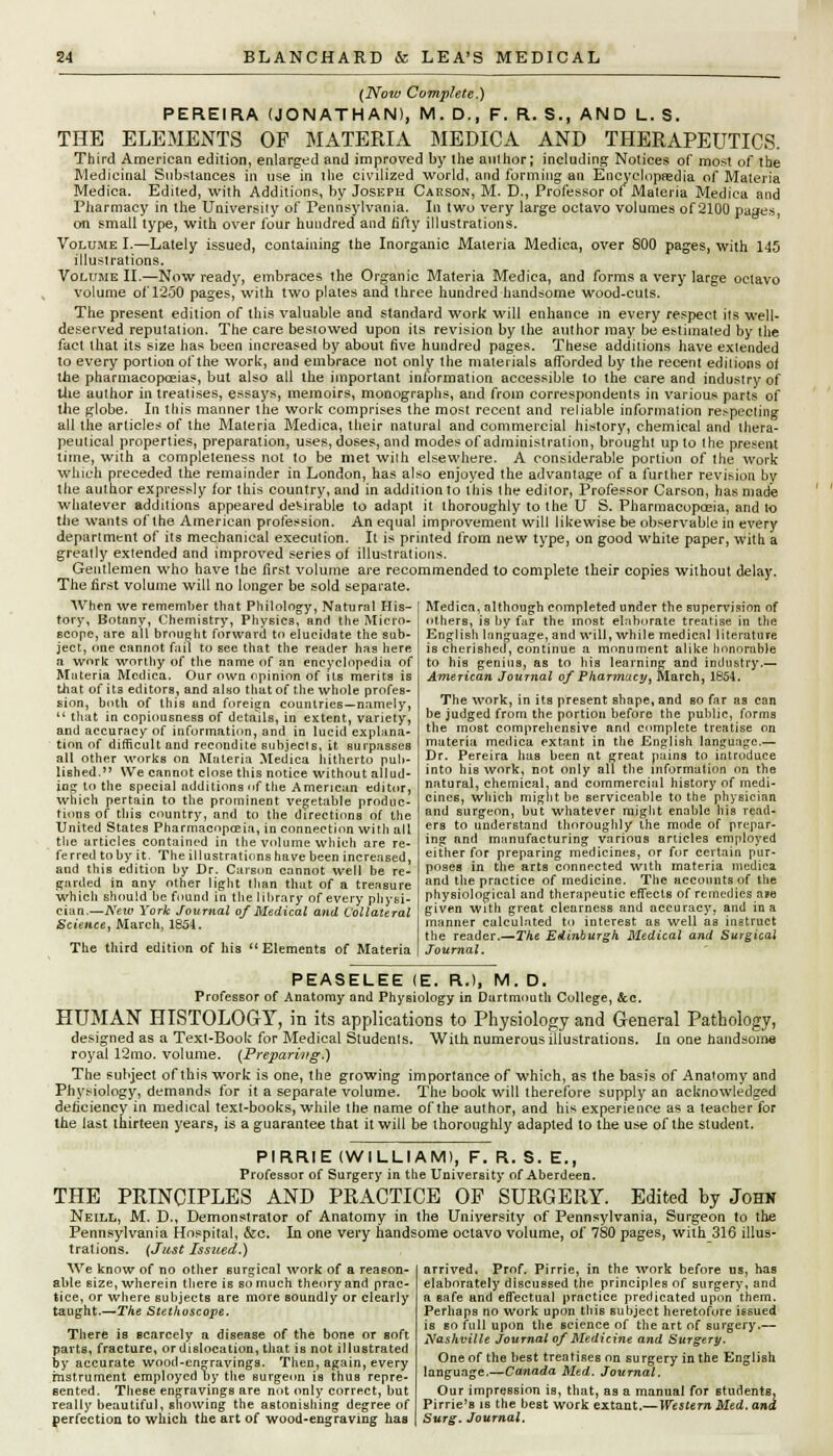 (Now Complete.) PEREIRA (JONATHAN), M.D., F. R.S., AND L8. THE ELEMENTS OF MATERIA MEDICA AND THERAPEUTICS. Third American edition, enlarged and improved by ihe author; including Notices of most of the Medicinal Substances in use in the civilized world, and forming an Encyclopaedia of Materia Medica. Edited, with Additions, by Joseph Carson, M. D., Professor of Materia Medica and Pharmacy in the University of Pennsylvania. In two very large octavo volumes of 2100 pages, on small type, with over four hundred and fifty illustrations. Volume I.—Lately issued, containing the Inorganic Materia Medica, over 800 pages, with 145 illustrations. Volume II.—Now ready, embraces the Organic Materia Medica, and forms a very large octavo volume of 1250 pages, with two plates and three hundred handsome wood-cuts. The present edition of this valuable and standard work will enhance in every respect its well- deserved reputation. The care besiowed upon its revision by the author may be estimated by the fact that its size has been increased by about five hundred pages. These additions have extended to every portion of the work, and embrace not only the materials afforded by the recent editions of the pharmacopoeias, but also all the important information accessible to the care and industry of the author in treatises, essays, memoirs, monographs, and from correspondents in various parts of the globe. In this manner the work comprises the most recent and reliable information respecting all the articles of the Materia Medica, their natural and commercial history, chemical and thera- peutical properties, preparation, uses, doses, and modes of administration, brought up to the present time, with a completeness not to be met with elsewhere. A considerable portion of the work which preceded the remainder in London, has also enjoyed the advantage of a further revision by the author expressly for this country, and in addition to this the editor, Professor Carson, has made whatever additions appeared desirable to adapt it thoroughly to the U S. Pharmacopoeia, and to the wants of the American profession. An equal improvement will likewise be observable in every department of its mechanical execution. It is printed from new type, on good white paper, with a greatly extended and improved series of illustrations. Gentlemen who have the first volume are recommended to complete their copies without delay. The first volume will no longer be sold separate. When we remember that Philology, Natural His- tory, Botany, Chemistry, Physics, and the Micro- scope, are all brought forward to elucidate the sub- ject, one cannot fail to see that the reader has here a work worthy of the name of an encyclopedia of Materia Medica. Our own opinion of its merits is that of its editors, and also that of the whole profes- sion, both of this and foreign countries—namely,  that in copiousness of details, in extent, variety, and accuracy of information, and in lucid explana- tion of difficult and recondite subjects, it surpasses all other works on Materia Medica hitherto pub- lished. We cannot close this notice without allud- ing to the special additions of the American editor, which pertain to the prominent vegetable produc- tions of this country, and to the directions of the United States Pharmacopceia, in connection with all the articles contained in the volume which are re- ferred toby it. The illustrations have been increased, and this edition by Dr. Carson cannot well be re- garded in any other light than that of a treasure ■which should be found in the library of every physi- cian.—New York Journal of Medical and Collateral Science, March, 1851. The third edition of his  Elements of Materia Medica, although completed under the supervision of others, is by fur the most elaborate treatise in the English language, and will, while medical literature is cherished, continue a monument alike honorable to his genius, as to his learning and industry.— American Journal of Pharmacy, March, 1854. The work, in its present shape, and so far as can be judged from the portion before the public, forms the most comprehensive and complete treatise on materia medica extant in the English language.— Dr. Pereira has been at great pains to introduce into his work, not only all the information on the natural, chemical, and commercial history of medi- cines, wliich might be serviceable to the physician and surgeon, but whatever might enable his read- ers to understand thoroughly the mode of prepar- ing and manufacturing various articles employed either for preparing medicines, or for certain pur- poses in the arts connected with materia medica and the practice of medicine. The accounts of the physiological and therapeutic effects of remedies a*e given with great clearness and accuracy, and in a manner calculated to interest as well as instruct the reader.—The Edinburgh Medical and Surgical Journal. PEASELEE (E. R.), M. D. Professor of Anatomy and Physiology in Dartmouth College, &c. HUMAN HISTOLOGY, in its applications to Physiology and General Pathology, designed as a Texl-Book for Medical Studenls. Willi numerous illustrations. In one handsome royal 12mo. volume. (Preparing.) The subject of this work is one, the growing importance of which, as the basis of Anatomy and Physiology, demands for it a separate volume. The book will therefore supply an acknowledged deficiency in medical text-books, while the name of the author, and his experience as a teacher for the last thirteen years, is a guarantee that it will be thoroughly adapted to the use of the student. PIRRIE (WILLIAM), F. R. S. E., Professor of Surgery in the University of Aberdeen. THE PRINCIPLES AND PRACTICE OF SURGERY. Edited by John Neill, M. D., Demonstrator of Anatomy in the University of Pennsylvania, Surgeon to the Pennsylvania Hospital, &c. In. one very handsome octavo volume, of 780 pages, with 316 illus- trations. (Just Issued.) We know of no other surgical 'work of a reason- able size, wherein there is so much theory and prac- tice, or where subjects are more soundly or clearly taught.—The Stethoscope. There is scarcely a disease of the bone or soft parts, fracture, or dislocation, that is not illustrated by accurate wood-engravings. Then, again, every instrument employed by the Burgeon is thus repre- sented. These engravings are not only correct, but really beautiful, showing the astonishing degree of arrived. Prof. Pirrie, in the work before us, has elaborately discussed the principles of surgery, and a safe and effectual practice predicated upon them. Perhaps no work upon this subject heretofore issued is so full upon the science of the art of surgery.— Nashville Journal of Medicine and Surgery. One of the best treatises on surgery in the English language.—Canada Med. Journal, Our impression is, that, as a manual for students, Pirrie's is the best work extant.— Western Med. and