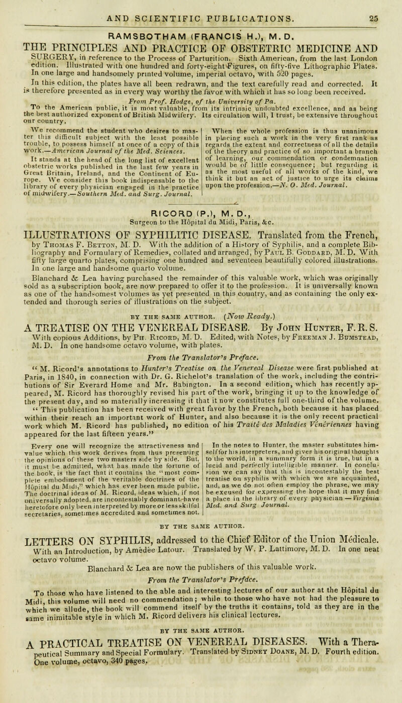 RAMSBOTHAM (FRANCIS H.), M.D. THE PRINCIPLES AND PRACTICE OP OBSTETRIC MEDICINE AND SURGERY, in reference to the Process of Parturition. Sixth American, from the last London edition. Illustrated with one hundred and forty-eighf-Figures, on fifty-five Lithographic Plates. In one large and handsomely printed volume, imperial octavo, with 520 pages. In this edition, the plates have all been redrawn, and the text carefully read and corrected. It is therefore presented as in every way worthy the favor with which it has so long been received. From Prof. Hodge, of the University of Pa. To the American public, it is most valuable, from its intrinsic undoubted excellence? and as being- the best authorized exponent of British Midwifery. Its circulation will, 1 trust, be extensive throughout our country. When the whole profession is thus unanimous in phicing such a work in the very first rank aR regards the extent and correctness of all the details of the theory and practice of so important a branch of learning, our commendation or condemnation would be of little consequence; but regarding it as the most useful of all works of the kind, we think it but an act of justice to urge its claims upon the profession.—iY. O. Med. Journal, We recommend the student who desires to mas- ter this difficult subject with the least possible trouble, to possess himself at once of a copy of this work.—American Journal of the Med. Sciences. It stands at the head of the long; list of excellent obstetric works published in the last few years in Great Britain, Ireland, and the Continent of Eu- rope. We consider this book indispensable to the library of every physician engaged in the practice of midwifery.— Southern Med. and Surg. Journal. I RICORD (P.), M. D., Surgeon to the Hopital du Midi, Paris, &c. ILLUSTRATIONS OF SYPHILITIC DISEASE. Translated from the French, by Thomas F. Betton, M. D. Willi the addition of a History of Syphilis, and a complete Bib- liography and Formulary of Remedies, collated and arranged, by Paul B. Goddabd, M. D. With fifty large quarto plates, comprising one hundred and seventeen beautifully colored illustrations. Jn one large and handsome quarto volume. Blanchard & Lea having purchased the remainder of this valuable work, which was originally sold as a subscription book, are now prepared to offer it to the profession. It is universally known as one of the handsomest volumes as yet presented in this country, and as containing the only ex- tended and thorough series of illustrations on the subject. BY THE SAME AUTHOR. (Now Ready.) A TREATISE ON THE VENEREAL DISEASE. By John Hunter, F.R. S. With copious Additions, by Ph. Ricord, M. D. Edited, with Notes, by Freeman J. Bbmstead, M. D. In one handsome octavo volume, with plates. From the Translator's Preface.  M. Ricord's annotations to Hunter's Treatise on the Venereal Disease were first published at Paris, in 1S40, in connection with Dr. G. Richelot's translation of the work, including the contri- butions of Sir Everard Home and Mr. Babington. In a second edition, which has recently ap- peared, M. Ricord has thoroughly revised his part of the work, bringing it up to the knowledge of the present day, and so materially increasing it that it now constitutes lull one-third of the volume.  This publication has been received with great favor by the French, both because it has placed within their reach an important work of Hunter, and also because it is the only recent practical work which M. Ricord has published, no edition of his Traiti des Maladies Viniriennes having appeared for the last fifteen years. Every one will recognize the attractiveness and value which Ihiswork derives from thus preseniirg the opinions of these two masters aide by side. But, it must he admiited, what has made the fortune of Ihe hook, is lhe fact that it contains the  most com- pile embodiment of Ihe veritable doctrines of the Mupilal du Midi, which has ever been msde public. The doctrinal ideas of M. Ricord, ideas which, if not universally adopted, are incontesiably dominant.-have heretofore only been interpreted by moreor less skilful secretaries, sometimes accredited and sometimes not. BY THE SAME AUTHOR. LETTERS ON SYPHILIS, addressed to the Chief Editor of the Union Medicale. With an Introduction, by Amedee Latour. Translated by W. P. Laltimore, M. D. In one neat octavo volume. Blanchard & Lea are now the publishers of this valuable work. From the Translator's Prefdce. To those who have listened to the able and interesting lectures of our author at the Hopital du Midi this volume will need no commendation; while to those who have not had the pleasure to which we allude, the book will commend itself by the truths it contains, told as they are in the same inimitable style in which M. Ricord delivers hia clinical lectures. BY THE SAME AUTHOR. A PRACTICAL TREATISE ON VENEREAL DISEASES. With a Thera- peutical Summary and Special Formulary. Translated by Sidney Doane, M. D. Fourth edition. One volume, octavo, 340 pages. In the notes to Hunter, the masler substitutes him- self for his interpreters, and gives his original thoughis to lhe world, in a summary form it is true, but in a lucid and perfectly intelligible manner. In conclu- sion we can say thai this is incontestably the best (realise on syphilis with which we are acquainted, and, as we do not often employ the phrase, we may be excused for expressing- the hope that it may find a place in ihe library of every physician —Virginia Med. and Surg Journal.