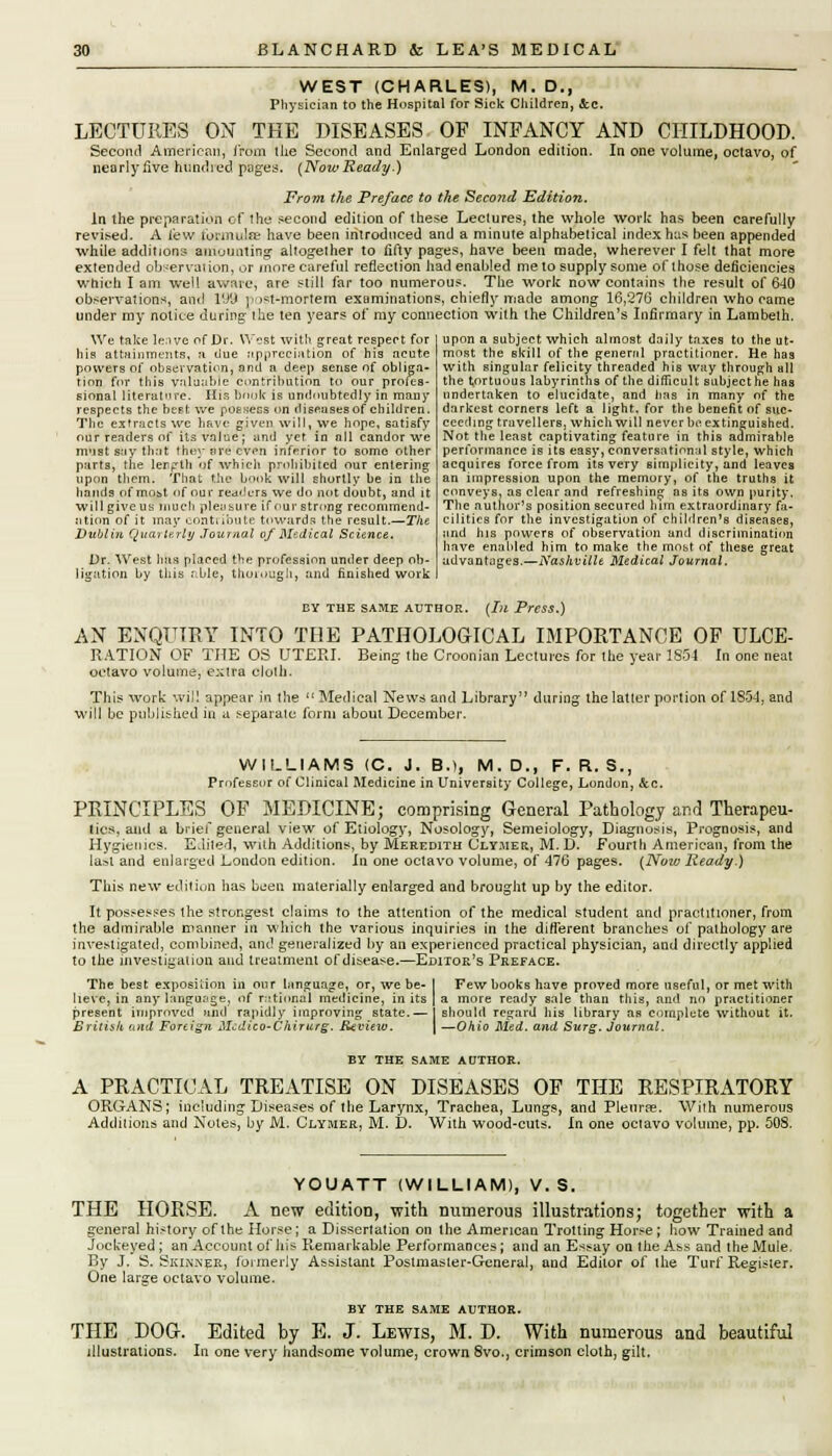 WEST (CHARLES), M. D., Physician to the Hospital for Sick Children, &c. LECTURES ON THE DISEASES OF INFANCY AND CHILDHOOD. Second American, from the Second and Enlarged London edition. In one volume, octavo, of nearly five hundred pages. {Now Ready.) From the Preface to the Second Edition. In the preparation of the second edition of these Lectures, the whole work has been carefully revised. A few tbrmulre have been introduced and a minute alphabetical index has been appended while additions amounting altogether to fifty pages, have been made, wherever I felt that more extended observation, or more careful reflection had enabled me to supply some of those deficiencies which I am well aware, are still far too numerous. The work now contains the result of 640 observations, and l'J'J post-mortem examinations, chiefly made among 16,276 children who came under my notice during the ten years of my connection with the Children's Infirmary in Lambeth. We take leave of Dr. West with great respect for his attainments, a due appreciation of his acute powers of observation, and a deep sense of obliga- tion for this valuable contribution to our profes- sional literature. His Driok is undoubtedly in many respects the best we possess on diseases of children upon a subject which almost daily taxes to the ut- most the skill of the general practitioner. He has with singular felicity threaded his way through all the tortuous labyrinths of the difficult subject he has undertaken to elucidate, and lias in many of the darkest corners left a light, for the benefit of suc- The extracts wc have given will, we hope, satisfy cecding travellers, which will never be extinguished our renders of its value; and yet in all candor we mvist say that the;* are even inferior to some other parts, the length of which prohibited our entering upon them. That the book will shortly be in the hands of moit of our readers we do not doubt, and it will give uk much pleasure if our strong recommend- ation of it may contribute towards the result.—The Dublin Quarterly Journal of Medical Science. Dr. West has placed the profession under deep ob- ligation by this r;ble, thoiough, and finished work Not the least captivating feature in this admirable performance ib its easy, conversational style, which acquires force from its very simplicity, and leaves an impression upon the memory, of the truths it conveys, as clear and refreshing as its own purity. The author's position secured him extraordinary fa- cilities for the investigation of children's diseases, and his powers of observation and discrimination have enabled him to make the most of these great advantages.—Nashville Medical Journal. BY THE SAME AUTHOR. {Ill Press.) AN ENQUIRY INTO THE PATHOLOGICAL IMPORTANCE OF ULCE- RATION OF THE OS UTERI. Being the Croonian Lectures for the year 1S54 In one neat octavo volume, extra cloth. This work will appear in the  Medical News and Library during; the latter portion of 1854, and will be published in a separate form about December. WILLIAMS (C. J. B.), M. D., F. R. S., Professor of Clinical Medicine in University College, London, &c. PRINCIPLES OF MEDICINE; comprising General Pathology and Therapeu- tics, and a brief general view of Etiology, Nosology, Semeiology, Diagnosis, Prognosis, and Hygienics. Edited, with Additions, by Meredith Clyaier, M. D. Fourth American, from the last and enlarged London edition. In one octavo volume, of 476 pages. {Now Ready.) This new edition has been materially enlarged and brought up by the editor. It possesses the strongest claims to the attention of the medical student and practitioner, from the admirable manner in which the various inquiries in the different branches of pathology are investigated, combined, and generalized by an experienced practical physician, and directly applied to the investigation and treatment of disease.—Editor's Preface. The best exposition in our language, or, we be- I Few books have proved more useful, or met with lieve, in any language, of rational medicine, in its | a more ready sale than this, and no practitioner present improved and rapidly improving state.— 1 should regard his library as complete without it. British and Foreign Mcdico-Chirurg. Review. \ —Ohio Med. and Surg. Journal. BY THE SAME AUTHOR. A PRACTICAL TREATISE ON DISEASES OF THE RESPIRATORY ORGANS; including: Diseases of the Larynx, Trachea, Lungs, and Pleurpe. With numerous Additions and Notes, by M. Clymer, M. I). With wood-cuts. In one octavo volume, pp. 508. YOUATT (WILLIAM), V. S. THE HORSE. A new edition, with numerous illustrations; together with a general history of the Horse; a Dissertation on the American Trotting Horse; how Trained and Jockeyed ; an Account of his Remarkable Performances; and an Essay on the Ass and the Mule. By J. S. Skinner, formerly Assistant Postmaster-General, and Editor of the Turf Register. One large octavo volume. BY THE SAME AUTHOR. THE DOG. Edited by E. J. Lewis, M. D. With numerous and beautiful illustrations. In one very handsome volume, crown 8vo., crimson cloth, gilt.