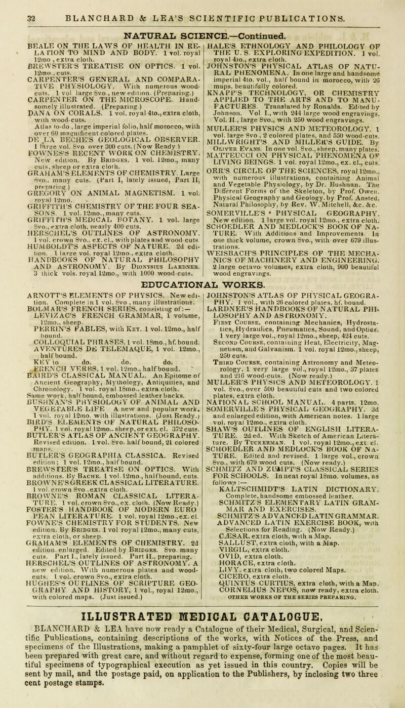 NATURAL SCIENCE.—Continued. BEALE ON THE LAWS OF HEALTH IN RE- LA HON TO MIND AND BODY. 1 vol. royal liimo , extra cloih. BREWSTER'S TREATISE ON OPTICS. 1 vol. 12mo , cuts. CARPENTER'S GENERAL AND COMPARA- TIVE PHYSIOLOGY. With numerous wood- cuts. 1 vol large Svo , new edition. (Preparing-.) CARPENTER ON THE MICROSCOPE. Hand- somely illustrated. (Preparing } DANA. ON CORALS. 1 vol. royaUto., extra cloth, with wood-cuts. Alia? io-do , large imperial folio, half morocco, with over 60 magnificent colored plates. DE LA BECHE'S GEOLOGICAL OBSERVER. 1 rarge vol. Svo over 300 cuts. (Now Ready ) FOWNES'S RECENT WORK ON CHEMISTRY. New edition. By Bridges. 1 vol. 12mo., many cuts, sheep or extra cloth. GRAHAM'S ELEMENTS OF CHEMISTRY. Large Hvo.. many cuts. (Part I, lately issued, Part II, preparing ) GREGORY ON ANIMAL MAGNETISM. 1 vol. royal 12mo. GRIFFITHS CHEMISTRY OF THE FOUR SEA- SONS. 1 vol. l2mo.,many cuts. GRIFFITH'S MEDICAL BOTANY. 1 vol. large 9vo., extra cloth, nearly 400 cuts. HERSCHEL'S OUTLINES OF ASTRONOMY. 1 vol. crown 8vo.. ex.cl., with plates and wood cuts HUMBOLDT'S ASPECTS OF NATURE. 2d edi- tion. 1 laree vol. royal l'imo., extra cloth. HANDBOOKS OF NATURAL PHILOSOPHY AND ASTRONOMY. By Dionvsius Lardner. 3 thick vols, royal 12mo., with 1000 wood cuts. HALE'S ETHNOLOGY AND PHILOLOGY OF THE U. S. EXPLORING EXPEDITION. 1 vol. royal 4io., extra cloth. JOHNSTON'S PHYSICAL ATLAS OF NATU- RAL PHENOMENA. In one large and handsome imperial 4to. vol., half bound in morocco, with 2G maps, beautifully colored. KNAPP'S TECHNOLOGY, OR CHEMISTRY APPLIED TO THE ARTS AND TO MANU- FACTURES. Translated by Ronalds. Edited by Johnson. Vol I., with 244 large wood engravings. Vol. II., large 8vo., with 250 wood engravings. MULLER'S PHYSICS AND METEOROLOGY, t vol. large Svo , 2 colored plates, and 550 wood-cuts. MILLWRIGHT'S AND MILLER'S GUIDE. By Oliver Evans. In one vol. Svo., sheep, many plates. MATTEUCCI ON PHYSICAL PHENOMENA O*1 LIVING BEINGS. 1 vol. royal 12mo., ex. el., cuts. ORR'S CIRCLE OF THE SCIENCES, royal 12mo., with numerous illustrations, containing Animal and Vegetable Physiology, by Dr. Bu>huan. TJie Different Forms of the Skeleton, by Prof. Owen. Physical Geography and Geology, by Prof. Ansted. Natural Philosophy, by Rev. W. Mitchell, &c. &c. SOMERV1LLES • PHYSICAL GEOGRAPHY. New edition. 1 large vol. royal 12mo., extra cloth. SCHOEDLER AND MEDLOCK'S BOOK OF NA- TURE. With Additions and Improvements. In one thick volume, crown Svo., with over 679 illus- trations. WEISBACH'S PRINCIPLES OF THE MECHA- NICS OF MACHINERY AND ENGINEERING. 2 large octavo volumes, extra cloth, 900 beautiful wood engravings. EDUCATIONAL WORKS. ARNOTT'S ELEMENTS OF PHYSICS. Newedi lion. Complete in 1 vol. Svo , many illustrations. BOLMAR'S FRENCH SERIES, consisting of:— LF;VIZAC'S FRENCH GRAMMAR, 1 volume 12mo.. sheep. PEKRIN'S FABLES, with Key. 1 vol. 12mo., half bound. COLLOQUIAL PHRASES, 1 vol. 18mo.,hf. bound. AVENTURES DE TELEMAQUE, 1 vol. 12mo., half bound. KKY to do. do. do. FRKNCH VERBS, 1 vol. 12mo., halfbound. BAIRD'S CLASSICAL MANUAL. An Epitome of Ancient Geography, Mythology, Antiquities, and Chronology. I vol. royal ISmo., extra cloth. Same work, halfbound, embossed leather backs. BUSHNAN'S PHYSIOLOGY OF ANIMAL AND VEGETABLE LIFE A new and popular work. 1 vol. royal 12mo. with illustrations. (Just Ready.) BIRD'S ELEMENTS OF NATURAL PHILOSO- PHY. 1 vol. royal 12mo.. sheep, orext. cl. 372cuts. BUTLERS ATLAS OF ANCIENT GEOGRAPHY. Revised edition. 1 vol. Svo. half bound, 21 colored maps. BUTLER'S GEOGRAPI1IA CLASSICA. Revised edition ; 1 vol. 12mo., halfbound. BREWS TERS TREATISE ON OPTICS. With additions. By Bache. I vol. l2mo., halfbound, cuts. BROWNE'SGREEK CLASSICAL LITERATURE. 1 vol. crown Svo .extra cloth. BROWNE'S ROMAN CLASSICAL LITERA- TURE. 1 vol. crown Svo., ex. cloih. (Now Ready.) FOSTERS HANDBOOK OF MODERN EURO PEAN LITERATURE. 1 vol. royal 12mo.,ex. cl. FOWNE'S CHEMISTRY FOR STUDENTS. New edition. By Bridges, lvol royal l2mo.,many cuts, extra cloth, or sheep. GRAHAM'S ELEMENTS OF CHEMISTRY. 2d edition, enlarged. Edited by Bridges. 8vo. many cuts. Part I., lately issued. Part II., preparing. HERSCHEL'S OUTLINES OF ASTRONOMY. A new edition. With numerous plates and wood- cuts. I vol. crown Svo., extra cloth. HUGHES'S OUTLINES OF SCRIPTURE GEO- GRAPHY AND HISTORY, I vol., royal 12mo., with colored maps. (Just issued.) JOHNSTON'S ATLAS OF PHYSICAL GEOGRA- PHY. 1 vol., with 26 colored plates, hf. bound. LARDNER'S HANDBOOKS OF NATURAL PHI- LOSOPHY AND ASTRONOMY. First Course, containing Mechanics, Hydrosta- tics, Hydraulics, Pneumatics, Sound, and Optios. 1 very large vol., royal 12mo., sheep, 424 cuts. Second Course, containing Heat, Electricity, Mag- netism, and Galvanism. 1 vol. royal I2mo., sheep, 250 cuts. Third Course, containing Astronomy and Meteo- rology. 1 very large vol., royal 12mo., 37 plates and 2IG wood-cuts. (Now ready.) MULLER'S PHYSICS AND METEOROLOGY. 1 vol. 8vo., over 500 beautiful cuts and two colored plates, extra cloth. NATIONAL SCHOOL MANUAL. 4 parts. 12mo. SOMERVILLES PHYSICAL GEOGRAPHY. 3d and enlarged edition, with American notes. 1 large vol. royal 12mo., extra cloth. SHAW'S OUTLINES OF ENGLISH LITERA- TURE. 2ded. With Sketch of American Litera- ture. ByTucKERMAN. 1 vol. royal l2mo., ex:t cl. SCHOEDLER AND MEDLOCK'S BOOK OF NA- TURE. Edited and revised. 1 large vol., crown 8vo., with 679 wood cuts. (Now ready.) SCHMITZ AND ZUAIPT'S CLASSICAL SERIES FOR SCHOOLS. In neat royal ISmo. volumes, as follows:— KALTSCHMIDT'S LATIN DICTIONARY. Complete,handsome embossed leather. SCHMITZS ELEMENTARY LATIN GRAM- MAR AND EXERCISES. SCHMITZS ADVANCED LATIN GRAMMAR. ADVANCED LATIN EXERCISE BOOK, wnh Selections for Reading. (Now Ready.) CiESAR, extra cloth, with a Map. SALLUST, extra cloth, with a Map. VIRGIL, extra cloth. OVID, extra cloth. HORACE, extra cloth. LI V Y. extra cloth, two colored Maps. CICERO, extra cloth. QUINTUS CURTIUS, extra cloth, with a MaD. CORNELIUS NEPOS, now ready, extra cloth. OTHER WORKS OF THE SERIES PREPARING. ILLUSTRATED MEDICAL CATALOGUE. BLANCHARD & LEA have now ready a Catalogue of their Medical, Surgical, and Scien- tific Publications, containing descriptions of the works, with Notices of the Press, and specimens of the Illustrations, making a pamphlet of sixty-four large octavo pages. It has been prepared with great care, and without regard to expense, forming one of the most beau- tiful specimens of typographical execution as yet issued in this country. Copies will be sent by mail, and the postage paid, on application to the Publishers, by inclosing two three cent postage stamps.