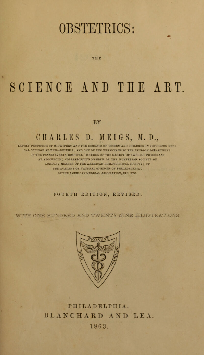 OBSTETRICS: SCIENCE AND THE ART BY CHARLES D. MEIGS, M. D., LATELY PROFESSOR OF MIDWIFERY AND THE DISEASES OF WOMEN AND CHILDREN IX JEFFERSON MEDI- CAL COLLEGE AT PHILADELPHIA, AND ONE OF THE PHYSICIANS TO THE LYING-IN DEPARTMENT OF THE PENNSYLVANIA HOSPITAL J MEMBER OF THE SOCIETY OF SWEDISH PHYSICIANS AT STOCKHOLM J CORRESPONDING MEMBER OF THE HCNTERIAN SOCIETY OF LONDON ; MEMBER OF THE AMERICAN PHILOSOPHICAL SOCIETY J OF THE ACADEMY OF NATURAL SCIENCES OF PHILADELPHIA } OF THE AMERICAN MEDICAL ASSOCIATION, ETC. ETC. FOURTH EDITION, REVISED. WITH ONE HUNDRED AND TWENTY-NINE ILLUSTRAT PHILADELPHIA: BLANCH A ED AND LEA. 1863.