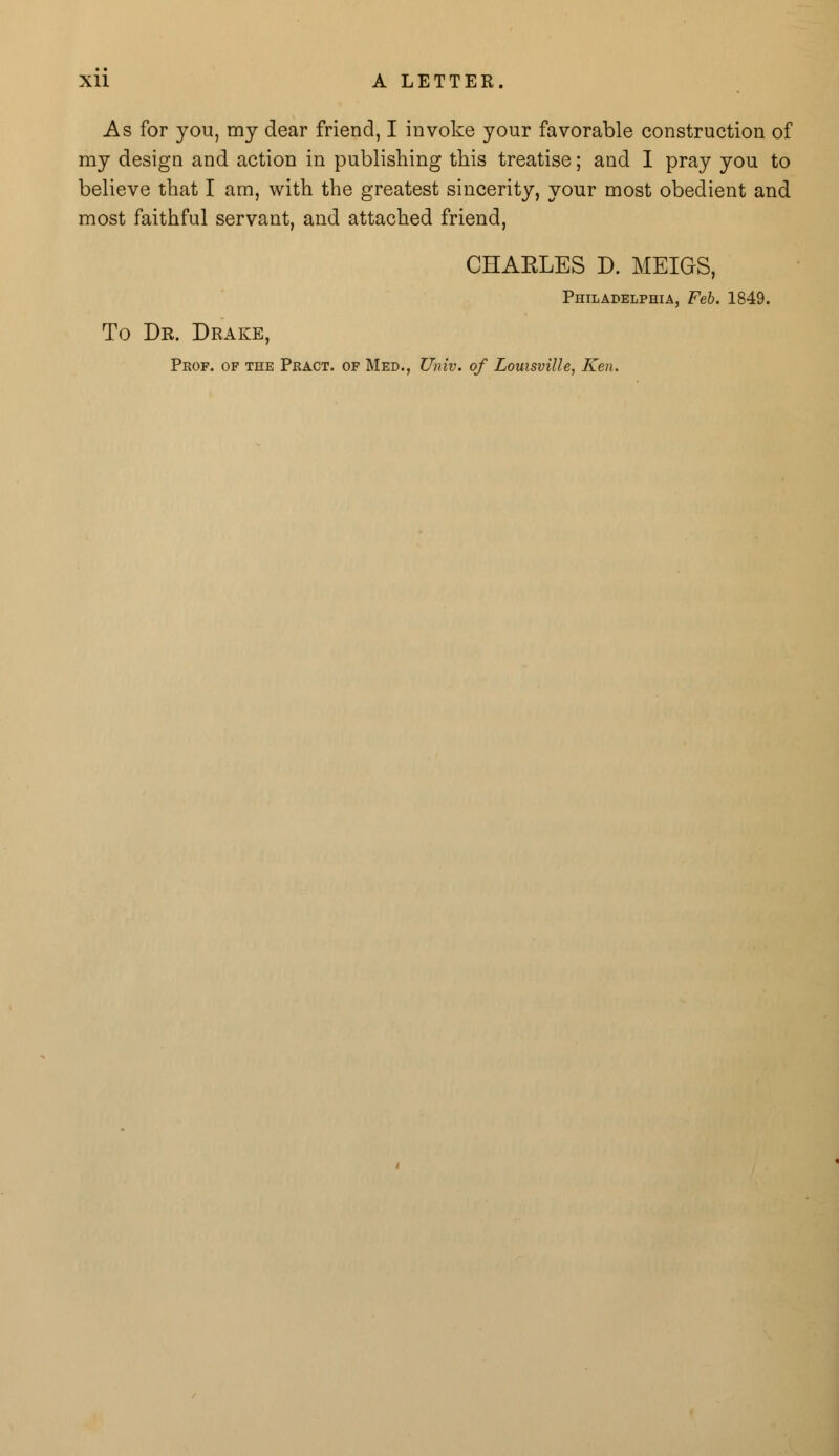 As for you, my dear friend, I invoke your favorable construction of my design and action in publishing this treatise; and I pray you to believe that I am, with the greatest sincerity, your most obedient and most faithful servant, and attached friend, CHARLES D. MEIGS, Philadelphia, Feb. 1849. To Dr. Drake, Prof, of the Peact. of Med., Univ. of Louisville, Ken.