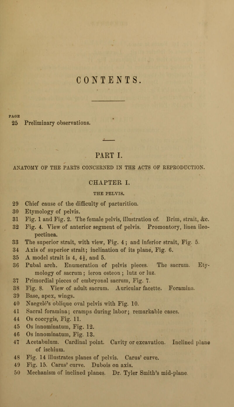 CONTENTS PAGE 25 Preliminary observations. PART I. ANATOMY OF THE PARTS CONCERNED IN THE ACTS OF REPRODUCTION. CHAPTER I. THE PELVIS. 29 Chief cause of the difficulty of parturition. 30 Etymology of pelvis. 31 Fig. 1 and Fig. 2. The female pelvis, illustration of. Brim, strait, &c. 32 Fig. 4. View of anterior segment of pelvis. Promontory, liuea ileo- pectinea. 33 The superior strait, with view, Fig. 4 ; and inferior strait, Fig. 5. 34 Axis of superior strait; inclination of its plane, Fig. 6. 35 A model strait is 4, 4£, and 5. 36 Pubal arch. Enumeration of pelvis pieces. The sacrum. Ety- mology of sacrum ; ieron osteon ; lutz or luz. 37 Primordial pieces of embryonal sacrum, Fig. 7. 38 Fig. 8. Yiew of adult sacrum. Auricular facette. Foramina. 39 Base, apex, wings. 40 Naegele's oblique oval pelvis with Fig. 10. 41 Sacral foramina; cramps during labor; remarkable cases. 44 Os coccygis, Fig. 11. 45 Os innominatum, Fig. 12. 46 Os innominatum, Fig. 13. 47 Acetabulum. Cardinal point. Cavity or excavation. Inclined plane of ischium. 48 Fig. 14 illustrates planes of pelvis. Carus' curve. 49 Fig. 15. Carus' curve. Dubois on axis. 50 Mechanism of inclined planes. Dr. Tyler Smith's mid-plane.