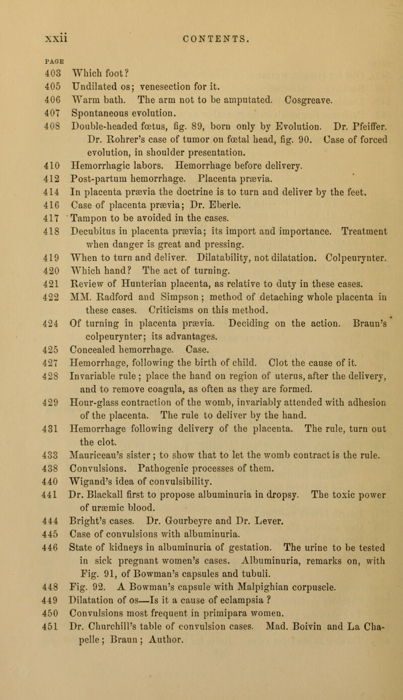 PAGE 403 Which foot? 405 Undilated os; venesection for it. 406 Warm bath. The arm not to be amputated. Cosgreave. 407 Spontaneous evolution. 408 Double-headed foetus, fig. 89, born only by Evolution. Dr. Pfeiffer. Dr. Rohrer's case of tumor on foetal head, fig. 90. Case of forced evolution, in shoulder presentation. 410 Hemorrhagic labors. Hemorrhage before delivery. 412 Post-partum hemorrhage. Placenta praevia. 414 In placenta praevia the doctrine is to turn and deliver by the feet. 416 Case of placenta praevia; Dr. Eberle. 417 ' Tampon to be avoided in the cases. 418 Decubitus in placenta praevia; its import and importance. Treatment when danger is great and pressing. 419 When to turn and deliver. Dilatability, not dilatation. Colpeurynter. 420 Which hand? The act of turning. 421 Review of Hunterian placenta, as relative to duty in these cases. 422 MM. Radford and Simpson; method of detaching whole placenta in these cases. Criticisms on this method. 424 Of turning in placenta praevia. Deciding on the action. Braun's colpeurynter; its advantages. 425 Concealed hemorrhage. Case. 427 Hemorrhage, following the birth of child. Clot the cause of it. 428 Invariable rule ; place the hand on region of uterus, after the delivery, and to remove coagula, as often as they are formed. 429 Hour-glass contraction of the womb, invariably attended with adhesion of the placenta. The rule to deliver by the hand. 431 Hemorrhage following delivery of the placenta. The rule, turn out the clot. 433 Mauriceau's sister ; to show that to let the womb contract is the rule. 438 Convulsions. Pathogenic processes of them. 440 Wigand's idea of convulsibility. 441 Dr. Blackall first to propose albuminuria in dropsy. The toxic power of uraemic blood. 444 Bright's cases. Dr. Gourbeyre and Dr. Lever. 445 Case of convulsions with albuminuria. 446 State of kidneys in albuminuria of gestation. The urine to be tested in sick pregnant women's cases. Albuminuria, remarks on, with Fig. 91, of Bowman's capsules and tubuli. 448 Fig. 92. A Bowman's capsule with Malpighian corpuscle. 449 Dilatation of os—Is it a cause of eclampsia ? 450 Convulsions most frequent in primipara women. 451 Dr. Churchill's table of convulsion cases. Mad. Boivin and La Cha- pelle ; Braun ; Author.