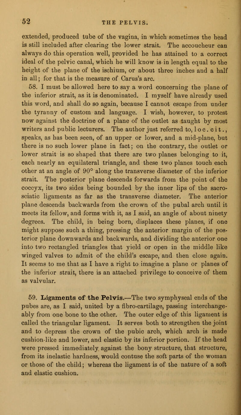 extended, produced tube of the vagina, in which sometimes the head is still included after clearing the lower strait. The accoucheur can always do this operation well, provided he has attained to a correct ideal of the pelvic canal, which he will know is in length equal to the height of the plane of the ischium, or about three inches and a half in all; for that is the measure of Carus's arc. 58. I must be allowed here to say a word concerning the plane of the inferior strait, as it is denominated. I myself have already used this word, and shall do so again, because I cannot escape from under the tyranny of custom and language. I wish, however, to protest now against the doctrine of a plane of the outlet as taught by most writers and public lecturers. The author just referred to, 1 o c . c i t., speaks, as has been seen, of an upper or lower, and a mid-plane, but there is no such lower plane in fact; on the contrary, the outlet or lower strait is so shaped that there are two planes belonging to it, each nearly an equilateral triangle, and these two planes touch each other at an angle of 90° along the transverse diameter of the inferior strait. The posterior plane descends forwards from the point of the coccyx, its two sides being bounded by the inner lips of the sacro- sciatic ligaments as far as the transverse diameter. The anterior plane descends backwards from the crown of the pubal arch until it meets its fellow, and forms with it, as I said, an angle of about ninety degrees. The child, in being born, displaces these planes, if one might suppose such a thing, pressing the anterior margin of the pos- terior plane downwards and backwards, and dividing the anterior one into two rectangled triangles that yield or open in the middle like winged valves to admit of the child's escape, and then close again. It seems to me that as I have a right to imagine a plane or planes of the inferior strait, there is an attached privilege to conceive of them as valvular. 59. Ligaments of the Pelvis.—The two symphyseal ends of the pubes are, as I said, united by a fibro-cartilage, passing interchange- ably from one bone to the other. The outer edge of this ligament is called the triangular ligament. It serves both to strengthen the joint and to depress the crown of the pubic arch, which arch is made cushion-like and lower, and elastic by its inferior portion. If the head were pressed immediately against the bony structure, that structure, from its inelastic hardness, would contuse the soft parts of the woman or those of the child; whereas the ligament is of the nature of a soft and elastic cushion.