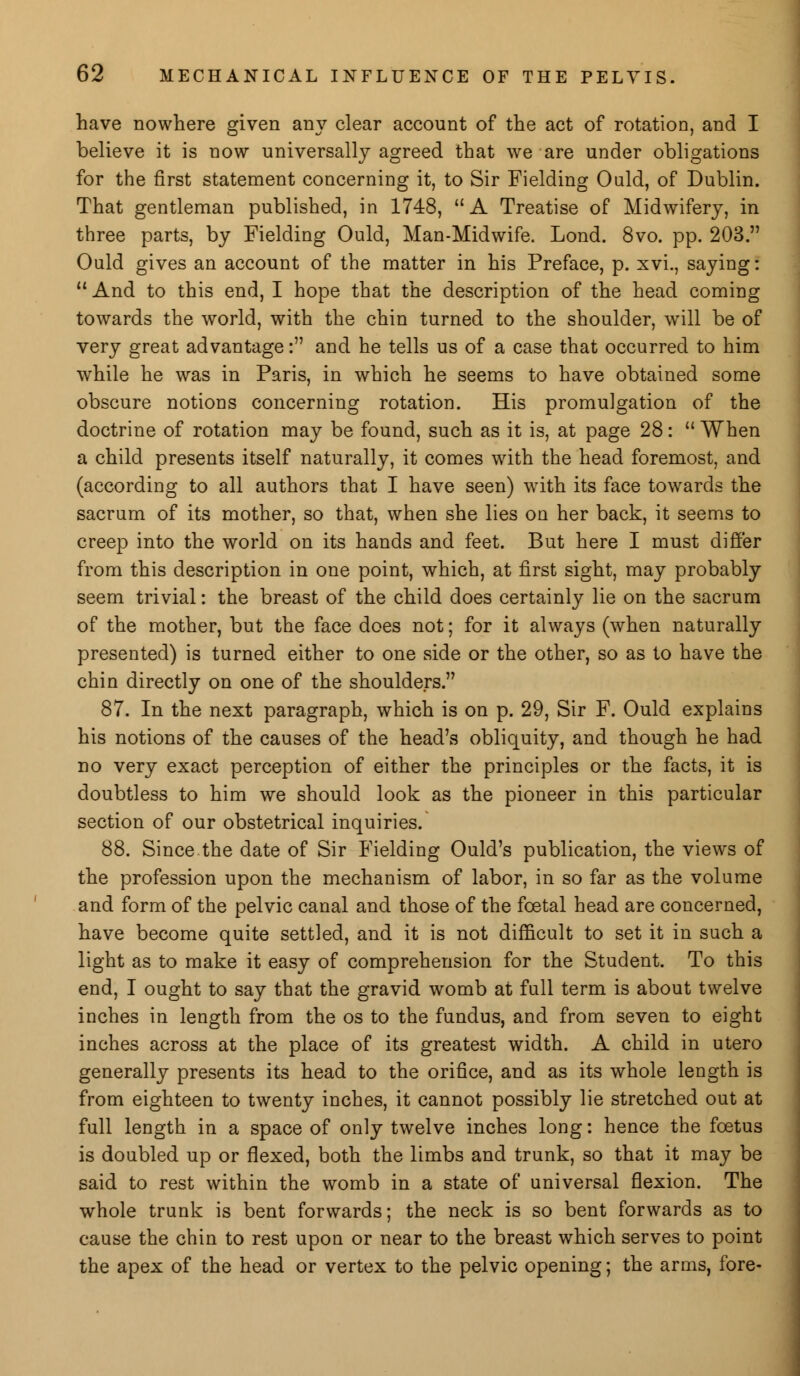 have nowhere given any clear account of the act of rotation, and I believe it is now universally agreed that we are under obligations for the first statement concerning it, to Sir Fielding Ould, of Dublin. That gentleman published, in 1748, A Treatise of Midwifery, in three parts, by Fielding Ould, Man-Midwife. Lond. 8vo. pp. 203. Ould gives an account of the matter in his Preface, p. xvi., saying:  And to this end, I hope that the description of the head coming towards the world, with the chin turned to the shoulder, will be of very great advantage: and he tells us of a case that occurred to him while he was in Paris, in which he seems to have obtained some obscure notions concerning rotation. His promulgation of the doctrine of rotation may be found, such as it is, at page 28:  When a child presents itself naturally, it comes with the head foremost, and (according to all authors that I have seen) with its face towards the sacrum of its mother, so that, when she lies on her back, it seems to creep into the world on its hands and feet. But here I must differ from this description in one point, which, at first sight, may probably seem trivial: the breast of the child does certainly lie on the sacrum of the mother, but the face does not; for it always (when naturally presented) is turned either to one side or the other, so as to have the chin directly on one of the shoulders. 87. In the next paragraph, which is on p. 29, Sir F. Ould explains his notions of the causes of the head's obliquity, and though he had no very exact perception of either the principles or the facts, it is doubtless to him we should look as the pioneer in this particular section of our obstetrical inquiries. 88. Since the date of Sir Fielding Ould's publication, the views of the profession upon the mechanism of labor, in so far as the volume and form of the pelvic canal and those of the foetal head are concerned, have become quite settled, and it is not difficult to set it in such a light as to make it easy of comprehension for the Student. To this end, I ought to say that the gravid womb at full term is about twelve inches in length from the os to the fundus, and from seven to eight inches across at the place of its greatest width. A child in utero generally presents its head to the orifice, and as its whole length is from eighteen to twenty inches, it cannot possibly lie stretched out at full length in a space of only twelve inches long: hence the foetus is doubled up or flexed, both the limbs and trunk, so that it may be said to rest within the womb in a state of universal flexion. The whole trunk is bent forwards; the neck is so bent forwards as to cause the chin to rest upon or near to the breast which serves to point the apex of the head or vertex to the pelvic opening; the arms, fore-