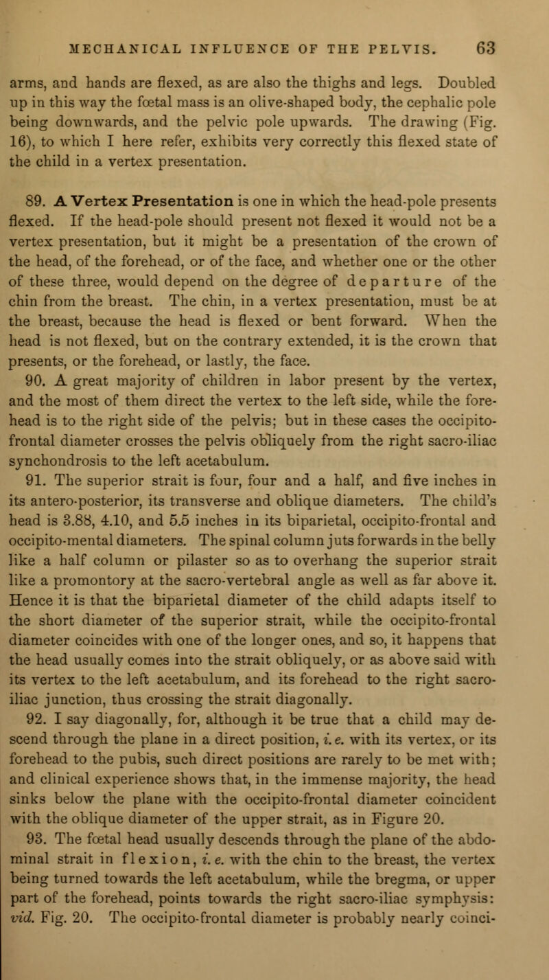 arms, and hands are flexed, as are also the thighs and legs. Doubled up in this way the foetal mass is an olive-shaped body, the cephalic pole being downwards, and the pelvic pole upwards. The drawing (Fig. 16), to which I here refer, exhibits very correctly this flexed state of the child in a vertex presentation. 89. A Vertex Presentation is one in which the head-pole presents flexed. If the head-pole should present not flexed it would not be a vertex presentation, but it might be a presentation of the crown of the head, of the forehead, or of the face, and whether one or the other of these three, would depend on the degree of departure of the chin from the breast. The chin, in a vertex presentation, must be at the breast, because the head is flexed or bent forward. When the head is not flexed, but on the contrary extended, it is the crown that presents, or the forehead, or lastly, the face. 90. A great majority of children in labor present by the vertex, and the most of them direct the vertex to the left side, while the fore- head is to the right side of the pelvis; but in these cases the occipito- frontal diameter crosses the pelvis obliquely from the right sacro-iliac synchondrosis to the left acetabulum. 91. The superior strait is four, four and a half, and five inches in its anteroposterior, its transverse and oblique diameters. The child's head is 3.88, 4.10, and 5.5 inches in its biparietal, occipito-frontal and occipito-mental diameters. The spinal column juts forwards in the belly like a half column or pilaster so as to overhang the superior strait like a promontory at the sacro-vertebral angle as well as far above it. Hence it is that the biparietal diameter of the child adapts itself to the short diameter of the superior strait, while the occipito-frontal diameter coincides with one of the longer ones, and so, it happens that the head usually comes into the strait obliquely, or as above said with its vertex to the left acetabulum, and its forehead to the right sacro- iliac junction, thus crossing the strait diagonally. 92. I say diagonally, for, although it be true that a child may de- scend through the plane in a direct position, i.e. with its vertex, or its forehead to the pubis, such direct positions are rarely to be met with; and clinical experience shows that, in the immense majority, the head sinks below the plane with the occipito-frontal diameter coincident with the oblique diameter of the upper strait, as in Figure 20. 93. The fcetal head usually descends through the plane of the abdo- minal strait in flexion, i.e. with the chin to the breast, the vertex being turned towards the left acetabulum, while the bregma, or upper part of the forehead, points towards the right sacro-iliac symphysis: vid. Fig. 20. The occipito-frontal diameter is probably nearly coinci-
