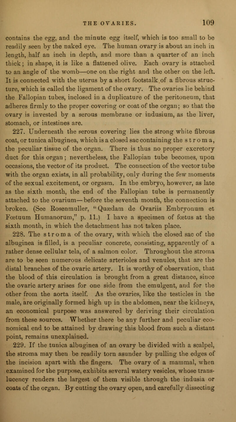 contains the egg, and the minute egg itself, which is too small to be readily seen by the naked eye. The human ovary is about an inch in length, half an inch in depth, and more than a quarter of an inch thick; in shape, it is like a flattened olive. Each ovary is attached to an angle of the womb—one on the right and the other on the left. It is connected with the uterus by a short footstalk.of a fibrous struc- ture, which is called the ligament of the ovary. The ovaries lie behind the Fallopian tubes, inclosed in a duplicature of the peritoneum, that adheres firmly to the proper covering or coat of the organ; so that the ovary is invested by a serous membrane or indusium, as the liver, stomach, or intestines are. 227. Underneath the serous covering lies the strong white fibrous coat, or tunica albuginea, which is a closed sac containing the stroma, the peculiar tissue of the organ. There is thus no proper excretory duct for this organ; nevertheless, the Fallopian tube becomes, upon occasions, the vector of its product. The connection of the vector tube with the organ exists, in all probability, only during the few moments of the sexual excitement, or orgasm. In the embryo, however, as late as the sixth month, the end of the Fallopian tube is permanently attached to the ovarium—before the seventh month, the connection is broken. (See Rosenmuller,  Quasdam de Ovariis Embryonum et Fcetuum Humanorum, p. 11.) I have a specimen of foetus at the sixth month, in which the detachment has not taken place. 228. The stroma of the ovary, with which the closed sac of the albuginea is filled, is a peculiar concrete, consisting, apparently of a rather dense cellular tela, of a salmon color. Throughout the stroma are to be seen numerous delicate arterioles and venules, that are the distal branches of the ovaric artery. It is worthy of observation, that the blood of this circulation is brought from a great distance, since the ovaric artery arises for one side from the emulgent, and for the other from the aorta itself. As the ovaries, like the testicles in the male, are originally formed high up in the abdomen, near the kidneys, an economical purpose was answered by deriving their circulation from these sources. Whether there be any further and peculiar eco- nomical end to be attained by drawing this blood from such a distant point, remains unexplained. 229. If the tunica albuginea of an ovary be divided with a scalpel, the stroma may then be readily torn asunder by pulling the edges of the incision apart with the fingers. The ovary of a mammal, when examined for the purpose, exhibits several watery vesicles, whose trans- lucency renders the largest of them visible through the indusia or coats of the organ. By cutting the ovary open, and carefully dissecting