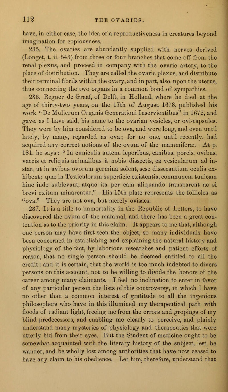 have, in either case, the idea of a reproductiveness in creatures beyond imagination for copiousness. 235. The ovaries are abundantly supplied with nerves derived (Longet, t. ii. 543) from three or four branches that come off' from the renal plexus, and proceed in company with the ovaric artery, to the place of distribution. They are called the ovaric plexus, and distribute their terminal fibrils within the ovary, and in part, also, upon the uterus, thus connecting the two organs in a common bond of sympathies. 236. Regner de Graaf, of Delft, in Holland, where he died at the age of thirty-two years, on the 17th of August, 1673, published his work De Mulierum Organis Generationi Inservientibus in 1672, and gave, as I have said, his name to the ovarian vesicles, or ovi-capsules. They were by him considered to be ova, and were long, and even until lately, by many, regarded as ova; for no one, until recently, had acquired any correct notions of the ovum of the mammiferae. At p. 181, he says: In cuniculis autem, leporibus, canibus, porcis, ovibus, vaccis et reliquis animalibus & nobis dissectis, ea vesicularum ad in- star, ut in avibus ovorum germina solent, sese dissecantium oculis ex- hibent; quae in Testiculorum superficie existentia, communem tunicam hinc inde sublevant, atque ita per earn aliquando transparent ac si brevi exitum minarentur. His 15th plate represents the follicles as ova. They are not ova, but merely ovisacs. 237. It is a title to immortality in the Republic of Letters, to have discovered the ovum of the mammal, and there has been a great con- tention as to the priority in this claim. It appears to me that, although one person may have first seen the object, so many individuals have been concerned in establishing and explaining the natural history and physiology of the fact, by laborious researches and patient efforts of reason, that no single person should be deemed entitled to all the credit: and it is certain, that the world is too much indebted to divers persons on this account, not to be willing to divide the honors of the career among many claimants. I feel no inclination to enter in favor of any particular person the lists of this controversy, in which I have no other than a common interest of gratitude to all the ingenious philosophers who have in this illumined my therapeutical path with floods of radiant light, freeing me from the errors and gropings of my blind predecessors, and enabling me clearly to perceive, and plainly understand many mysteries of physiology and therapeutics that were utterly hid from their eyes. But the Student of medicine ought to be somewhat acquainted with the literary history of the subject, lest he wander, and be wholly lost among authorities that have now ceased to have any claim to his obedience. Let him, therefore, understand that