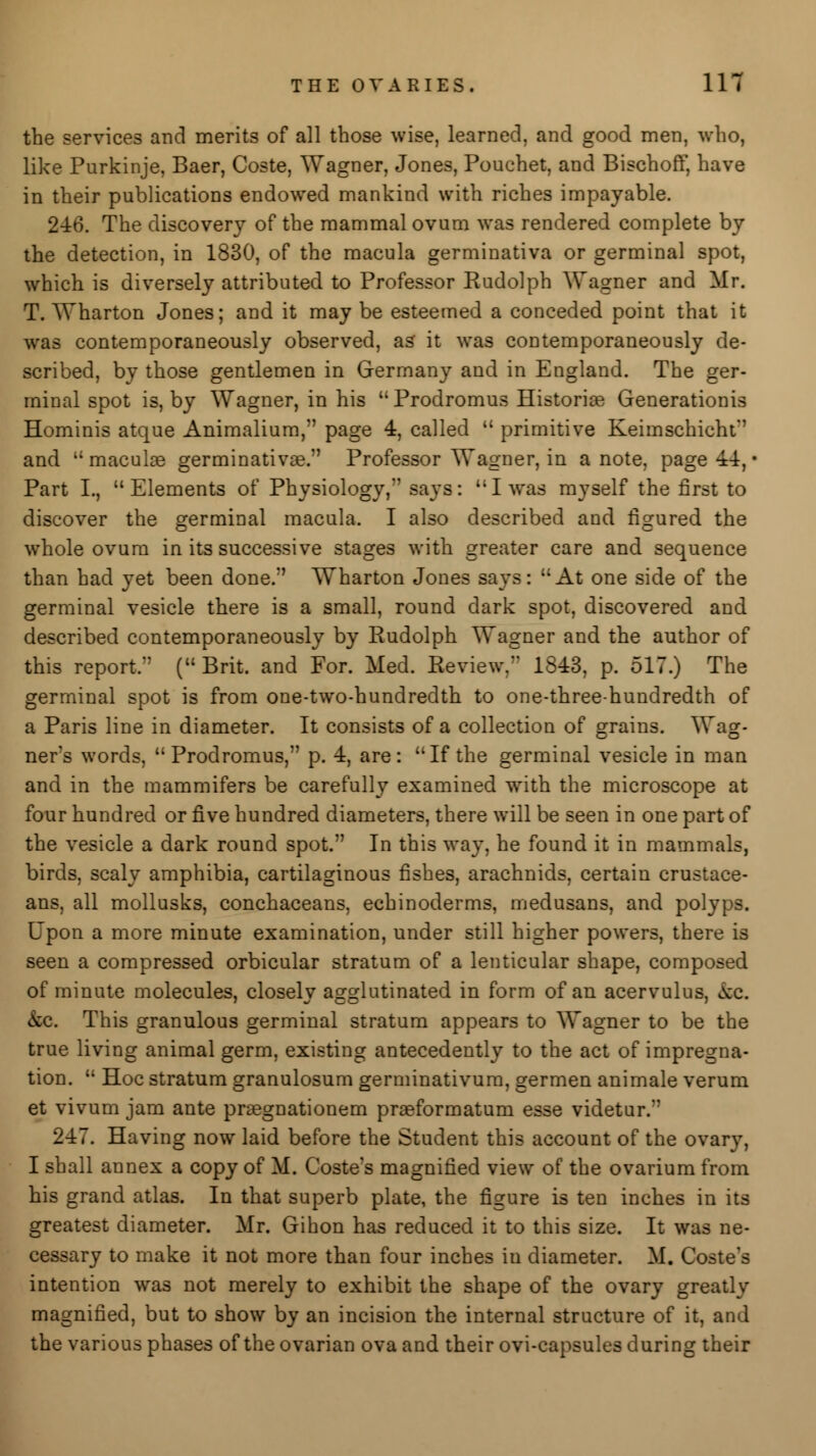 the services and merits of all those wise, learned, and good men, who, like Purkinje, Baer, Coste, Wagner, Jones, Pouchet, and Bischoff, have in their publications endowed mankind with riches impayable. 246. The discovery of the mammal ovum was rendered complete by the detection, in 1830, of the macula germinativa or germinal spot, which is diversely attributed to Professor Rudolph Wagner and Mr. T. Wharton Jones; and it may be esteemed a conceded point that it was contemporaneously observed, as it was contemporaneously de- scribed, by those gentlemen in Germany and in England. The ger- minal spot is, by Wagner, in his  Prodromus Historiae Generations Hominis atque Animalium, page 4, called  primitive Keimschicht and  maculae germinativae. Professor Wagner, in a note, page 44, • Part I., Elements of Physiology, says: I was myself the first to discover the germinal macula. I also described and figured the whole ovum in its successive stages with greater care and sequence than had yet been done. Wharton Jones says: At one side of the germinal vesicle there is a small, round dark spot, discovered and described contemporaneously by Rudolph Wagner and the author of this report. (Brit, and For. Med. Review. 1843, p. 517.) The germinal spot is from one-two-hundredth to one-three-hundredth of a Paris line in diameter. It consists of a collection of grains. Wag- ners words, Prodromus, p. 4, are: If the germinal vesicle in man and in the mammifers be carefully examined with the microscope at four hundred or five hundred diameters, there will be seen in one part of the vesicle a dark round spot. In this way, he found it in mammals, birds, scaly amphibia, cartilaginous fishes, arachnids, certain crustace- ans, all mollusks, conchaceans, echinoderms, medusans, and polyps. Upon a more minute examination, under still higher powers, there is seen a compressed orbicular stratum of a lenticular shape, composed of minute molecules, closely agglutinated in form of an acervulus, &c kc. This granulous germinal stratum appears to Wagner to be the true living animal germ, existing antecedently to the act of impregna- tion.  Hoc stratum granulosum germinativum, germen animale verum et vivum jam ante praegnationem praeformatum esse videtur. 247. Having now laid before the Student this account of the ovary, I shall annex a copy of M. Coste's magnified view of the ovarium from his grand atlas. In that superb plate, the figure is ten inches in its greatest diameter. Mr. Gihon has reduced it to this size. It was ne- cessary to make it not more than four inches in diameter. M. Coste's intention was not merely to exhibit the shape of the ovary greatly magnified, but to show by an incision the internal structure of it, and the various phases of the ovarian ova and their ovi-capsules during their