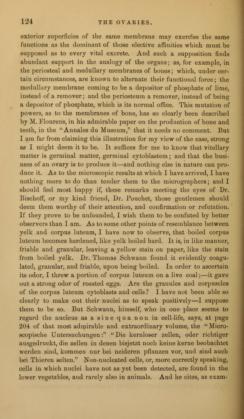 exterior superficies of the same membrane may exercise the same functions as the dominant of those elective affinities which must be supposed as to every vital excrete. And such a supposition finds abundant support in the analogy of the organs; as, for example, in the periosteal and medullary membranes of bones; which, under cer- tain circumstances, are known to alternate their functional force; the medullary membrane coming to be a depositor of phosphate of lime, instead of a remover; and the periosteum a remover, instead of being a depositor of phosphate, which is its normal office. This mutation of powers, as to the membranes of bone, has so clearly been described by M. Flourens, in his admirable paper on the production of bone and teeth, in the Annales du Museum, that it needs no comment. But I am far from claiming this illustration for my view of the case, strong as I might deem it to be. It suffices for me to know that vitellary matter is germinal matter, germinal cytoblastem; and that the busi- ness of an ovary is to produce it—and nothing else in nature can pro- duce it. As to the microscopic results at which I have arrived, I have nothing more to do than tender them to the micrographers; and I should feel most happy if, these remarks meeting the eyes of Dr. Bischoff, or my kind friend, Dr. Pouchet, those gentlemen should deem them worthy of their attention, and confirmation or refutation. If they prove to be unfounded, I wish them to be confuted by better observers than I am. As to some other points of resemblance between yelk and corpus luteum, I have now to observe, that boiled corpus luteum becomes hardened, like yelk boiled hard. It is, in like manner, friable and granular, leaving a yellow stain on paper, like the stain from boiled yelk. Dr. Thomas Schwann found it evidently coagu- lated, granular, and friable, upon being boiled. In order to ascertain its odor, I threw a portion of corpus luteum on a live coal;—it gave out a strong odor of roasted eggs. Are the granules and corpuscles of the corpus luteum cytoblasts and cells ? I have not been able so clearly to make out their nuclei as to speak positively—I suppose them to be so. But Schwann, himself, who in one place seems to regard the nucleus as a sine qua non in cell-life, says, at page 204 of that most admirable and extraordinary volume, the  Micro- scopische Untersuchungen:  Die kernloser zellen, oder richtiger ausgedruckt, die zellen in denen bisjetzt noch keine kerne beobachtet werden sind, kommen nur bei neideren pflanzen vor, und sind auch bei Thieren selten. Non-nucleated cells, or, more correctly speaking, cells in which nuclei have not as yet been detected, are found in the lower vegetables, aud rarely also in animals. And he cites, as exam-