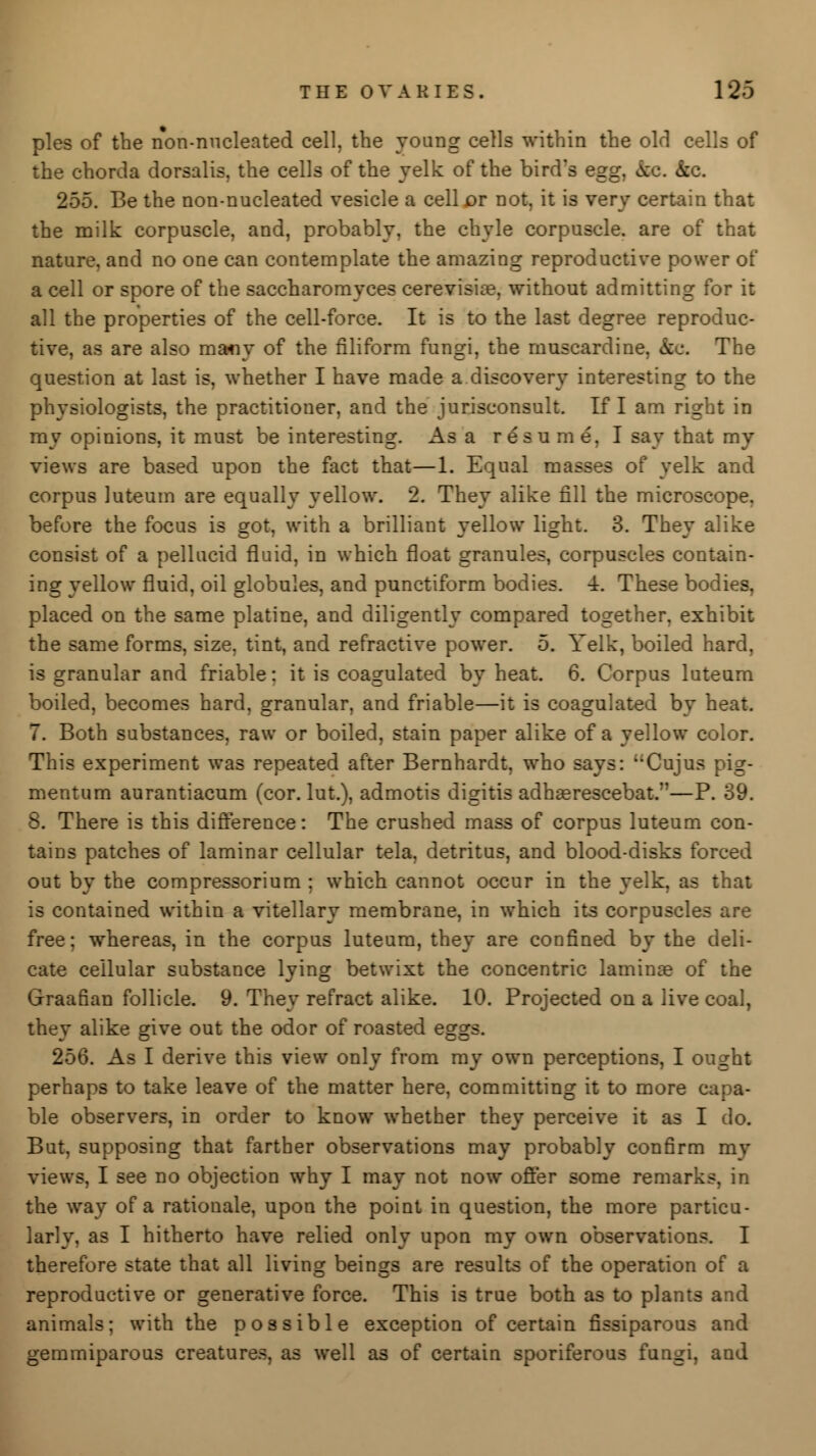pies of the non-nucleated cell, the young cells within the old cells of the chorda dorsalis, the cells of the yelk of the bird's egg, kc. &c. 255. Be the non-nucleated vesicle a cell or not, it is very certain that the milk corpuscle, and, probably, the chyle corpuscle, are of that nature, and no one can contemplate the amazing reproductive power of a cell or spore of the saccharomyces cerevisia?, without admitting for it all the properties of the cell-force. It is to the last degree reproduc- tive, as are also many of the filiform fungi, the muscardine, &e. The question at last is, whether I have made a discovery interesting to the physiologists, the practitioner, and the jurisconsult. If I am right in my opinions, it must be interesting. As a resume, I say that my views are based upon the fact that—1. Equal masses of yelk and corpus luteum are equally yellow. 2. They alike fill the microscope, before the focus is got, with a brilliant yellow light. 3. They alike consist of a pellucid fluid, in which float granules, corpuscles contain- ing yellow fluid, oil globules, and punctiform bodies. 4. These bodies, placed on the same platine, and diligently compared together, exhibit the same forms, size, tint, and refractive power. 5. Yelk, boiled hard, is granular and friable: it is coagulated by heat. 6. Corpus luteum boiled, becomes hard, granular, and friable—it is coagulated by heat. 7. Both substances, raw or boiled, stain paper alike of a yellow color. This experiment was repeated after Bernhardt, who says: Cujus pig- mentum aurantiacum (cor. lut.), admotis digitis adhasrescebat.—P. 39. 8. There is this difference: The crushed mass of corpus luteum con- tains patches of laminar cellular tela, detritus, and blood-disks forced out by the compressorium ; which cannot occur in the yelk, as that is contained within a vitellary membrane, in which its corpuscles are free; whereas, in the corpus luteum, they are confined by the deli- cate cellular substance lying betwixt the concentric laminae of the Graafian follicle. 9. They refract alike. 10. Projected on a live coal, they alike give out the odor of roasted eggs. 256. As I derive this view only from my own perceptions, I ought perhaps to take leave of the matter here, committing it to more capa- ble observers, in order to know whether they perceive it as I do. But, supposing that farther observations may probably confirm my views, I see no objection why I may not now offer some remarks, in the way of a rationale, upon the point in question, the more particu- larly, as I hitherto have relied only upon my own observations. I therefore state that all living beings are results of the operation of a reproductive or generative force. This is true both as to plants and animals; with the possible exception of certain fissiparous and gemmiparous creatures, as well as of certain sporiferous fungi, and