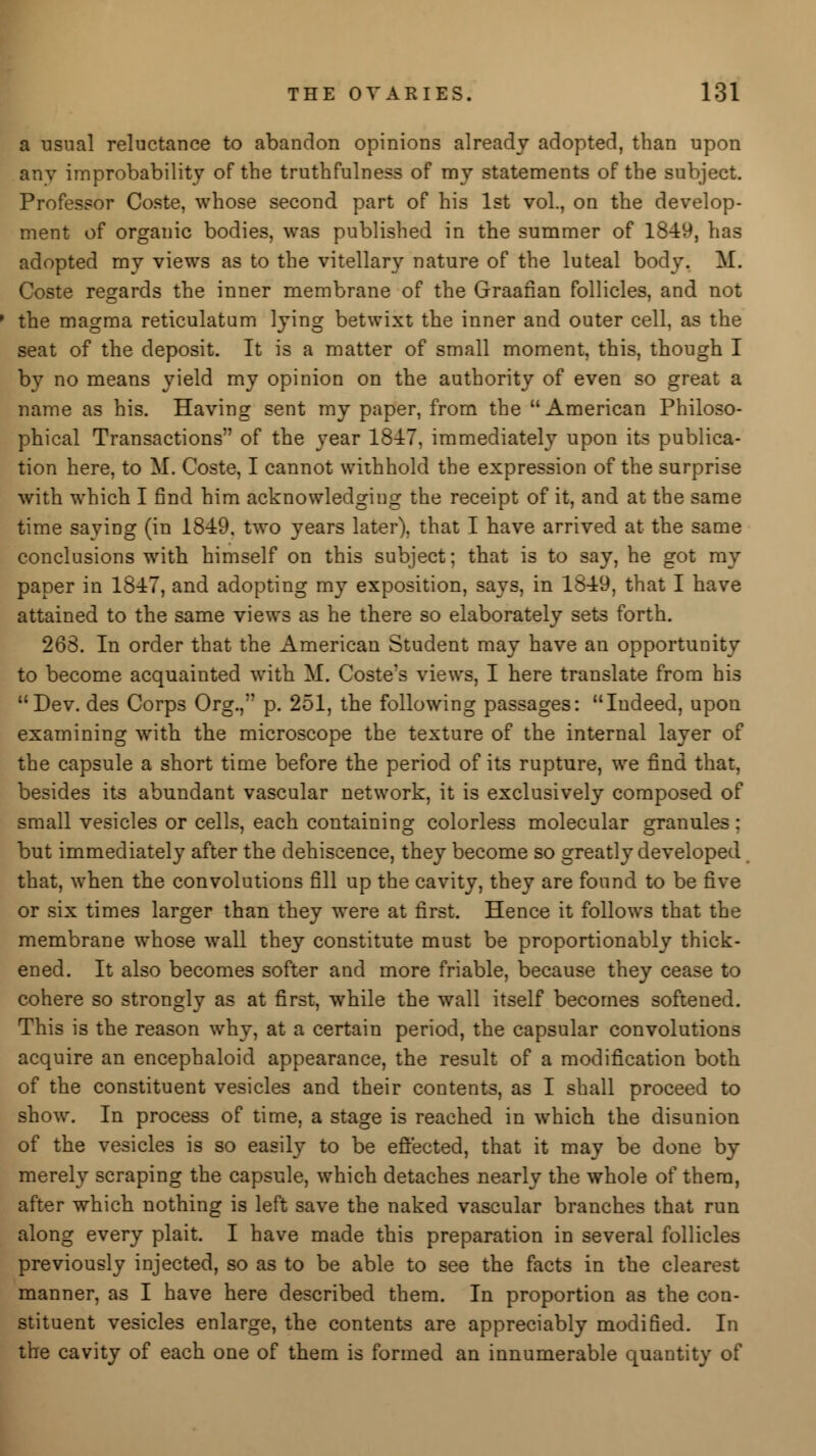 a usual reluctance to abandon opinions already adopted, than upon anv improbability of the truthfulness of my statements of the subject. Professor Coste, whose second part of his 1st vol., on the develop- ment of organic bodies, was published in the summer of 1849, has adopted my views as to the vitellary nature of the luteal body. M. Coste regards the inner membrane of the Graafian follicles, and not the magma reticulatum lying betwixt the inner and outer cell, as the seat of the deposit. It is a matter of small moment, this, though I by no means yield my opinion on the authority of even so great a name as his. Having sent my paper, from the American Philoso- phical Transactions of the year 1847, immediately upon its publica- tion here, to M. Coste, I cannot withhold the expression of the surprise with which I find him acknowledging the receipt of it, and at the same time saying (in 1849, two years later), that I have arrived at the same conclusions with himself on this subject; that is to say, he got my paper in 1847, and adopting my exposition, says, in 1849, that I have attained to the same views as he there so elaborately sets forth. 268. In order that the American Student may have an opportunity to become acquainted with M. Coste's views, I here translate from his Dev. des Corps Org., p. 251, the following passages: Indeed, upon examining with the microscope the texture of the internal layer of the capsule a short time before the period of its rupture, we find that, besides its abundant vascular network, it is exclusively composed of small vesicles or cells, each containing colorless molecular granules : but immediately after the dehiscence, they become so greatly developed that, when the convolutions fill up the cavity, they are found to be five or six times larger than they were at first. Hence it follows that the membrane whose wall they constitute must be proportionably thick- ened. It also becomes softer and more friable, because they cease to cohere so strongly as at first, while the wall itself becomes softened. This is the reason why, at a certain period, the capsular convolutions acquire an encephaloid appearance, the result of a modification both of the constituent vesicles and their contents, as I shall proceed to show. In process of time, a stage is reached in which the disunion of the vesicles is so easily to be effected, that it may be done by merely scraping the capsule, which detaches nearly the whole of them, after which nothing is left save the naked vascular branches that run along every plait. I have made this preparation in several follicles previously injected, so as to be able to see the facts in the clearest manner, as I have here described them. In proportion as the con- stituent vesicles enlarge, the contents are appreciably modified. In the cavity of each one of them is formed an innumerable quantity of