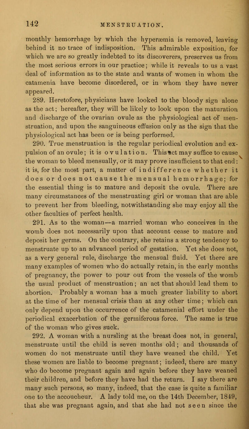 monthly hemorrhage by which the hyperemia is removed, leaving behind it no trace of indisposition. This admirable exposition, for which we are so greatly indebted to its discoverers, preserves us from the most serious errors in our practice; while it reveals to us a vast deal of information as to the state and wants of women in whom the catamenia have become disordered, or in whom they have never appeared. 289. Heretofore, physicians have looked to the bloody sign alone as the act; hereafter, they will be likely to look upon the maturation and discharge of the ovarian ovule as the physiological act of men- struation, and upon the sanguineous effusion only as the sign that the physiological act has been or is being performed. 290. True menstruation is the regular periodical evolution and ex- pulsion of an ovule; it is ovulation. This fcct may suffice to cause the woman to bleed mensually, or it may prove insufficient to that end: it is, for the most part, a matter of ind iff er en ce whether it does or does not cause the mensual hemorrhage; for the essential thing is to mature and deposit the ovule. There are many circumstances of the menstruating girl or woman that are able to prevent her from bleeding, notwithstanding she may enjoy all the other faculties of perfect health. 291. As to the woman—a married woman who conceives in the womb does not necessarily upon that account cease to mature and deposit her germs. On the contrary, she retains a strong tendency to menstruate up to an advanced period of gestation. Yet she does not, as a very general rule, discharge the mensual fluid. Yet there are many examples of women who do actually retain, in the early months of pregnancy, the power to pour out from the vessels of the womb the usual product of menstruation; an act that should lead them to abortion. Probably a woman has a much greater liability to abort at the time of her mensual crisis than at any other time; which can only depend upon the occurrence of the catamenial effort under the periodical exacerbation of the gerrniferous force. The same is true of the woman who gives suck. 292. A woman with a nursling at the breast does not, in general, menstruate until the child is seven months old ; and thousands of women do not menstruate until they have weaned the child. Yet these women are liable to become pregnant; indeed, there are many who do become pregnant again and again before they have weaned their children, and before they have had the return. I say there are many such persons, so many, indeed, that the case is quite a familiar one to the accoucheur. A lady told me, on the 14th December, 1819, that she was pregnant again, and that she had not seen since the