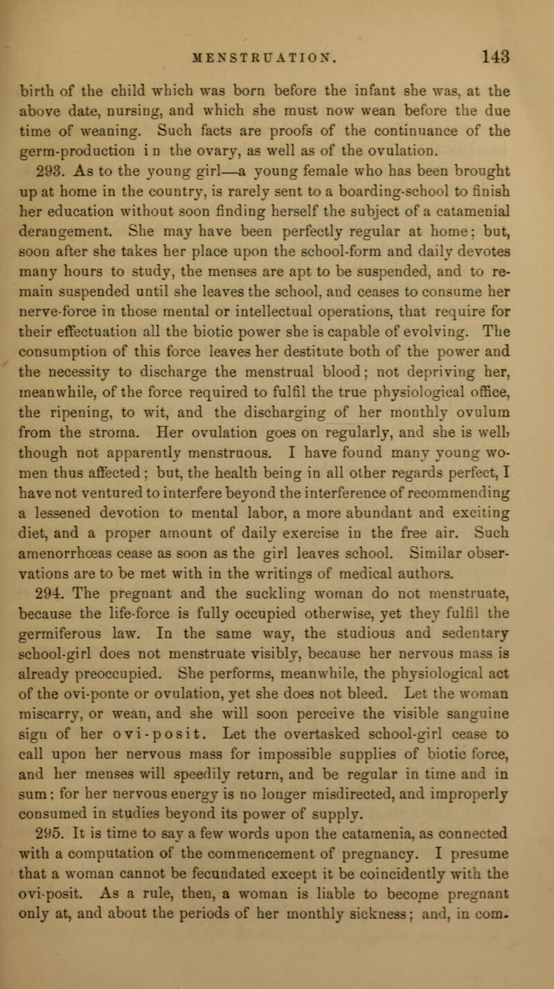 birth of the child which was born before the infant she was. at the above date, nursing, and which she must now wean before the due time of weaning. Such facts are proofs of the continuance of the germ-production in the ovary, as well as of the ovulation. 293. As to the young girl—a young female who has been brought up at home in the country, is rarely sent to a boarding-school to finish her education without soon finding herself the subject of a catamenial derangement. She may have been perfectly regular at home: but, soon after she takes her place upon the school-form and daily devotes many hours to study, the menses are apt to be suspended, and to re- main suspended until she leaves the school, aud ceases to consume her nerve-force in those mental or intellectual operations, that require for their effectuation all the biotic power she is capable of evolving. The consumption of this force leaves her destitute both of the power and the necessity to discharge the menstrual blood; not depriving her, meanwhile, of the force required to fulfil the true physiological office, the ripening, to wit, and the discharging of her monthly ovulum from the stroma. Her ovulation goes on regularly, and she is well? though not apparently menstruous. I have found many young wo- men thus affected: but, the health being in all other regards perfect, I have not ventured to interfere beyond the interference of recommending a lessened devotion to mental labor, a more abundant and exciting diet, and a proper amount of daily exercise in the free air. Such amenorrhceas cease as soon as the girl leaves school. Similar obser- vations are to be met with in the writings of medical authors. 294. The pregnant and the suckling woman do not menstruate, because the life-force is fully occupied otherwise, yet they fulfil the germiferous law. In the same way, the studious and sedentary school-girl does not menstruate visibly, because her nervous mass is already preoccupied. She performs, meanwhile, the physiological act of the ovi-ponte or ovulation, yet she does not bleed. Let the woman miscarry, or wean, and she will soon perceive the visible sanguine sign of her ovi-posit. Let the overtasked school-girl cease to call upon her nervous mass for impossible supplies of biotic force, and her menses will speedily return, and be regular in time and in sum; for her nervous euergy is no longer misdirected, and improperly consumed in studies beyond its power of supply. 295. It is time to say a few words upon the catamenia, as connected with a computation of the commencement of pregnancy. I presume that a woman cannot be fecundated except it be coincidently with the oviposit. As a rule, then, a woman is liable to become pregnant only at, and about the periods of her monthly sickness; and, in com-