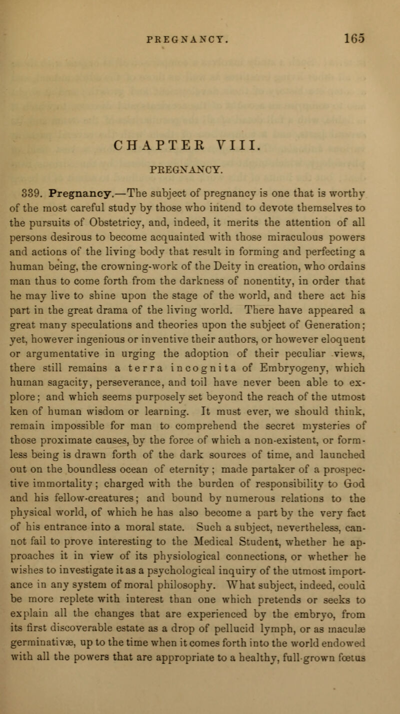 CHAPTER VIII. PREGNANCY. 339. Pregnancy.—The subject of pregnancy is one that is worthy of the most careful study by those who intend to devote themselves to the pursuits of Obstetricy, and, indeed, it merits the attention of all persons desirous to become acquainted with those miraculous powers and actions of the living body that result in forming and perfecting a human being, the crowning-work of the Deity in creation, who ordains man thus to come forth from the darkness of nonentity, in order that he may live to shine upon the stage of the world, and there act his part in the great drama of the living world. There have appeared a great many speculations and theories upon the subject of Generation: yet, however ingenious or inventive their authors, or however eloquent or argumentative in urging the adoption of their peculiar .vie there still remains a terra incognita of Embryogeny, which human sagacity, perseverance, and toil have never been able to ex- plore; and which seems purposely set beyond the reach of the utmost ken of human wisdom or learning. It must ever, we should think, remain impossible for man to comprehend the secret mysteries of those proximate causes, by the force of which a non-existent, or form- less being is drawn forth of the dark sources of time, and launched out on the boundless ocean of eternity; made partaker of a prospec- tive immortality ; charged with the burden of responsibility to God and his fellow-creatures; and bound by numerous relations to the physical world, of which he has also become a part by the very fact of his entrance into a moral state. Such a subject, nevertheless, can- not fail to prove interesting to the Medical Student, whether he ap- proaches it in view of its physiological connections, or whether he wishes to investigate it as a psychological inquiry of the utmost import- ance in any system of moral philosophy. What subject, indeed, could be more replete with interest than one which pretends or seeks to explain all the changes that are experienced by the embryo, from its first discoverable estate as a drop of pellucid lymph, or as maculae germinativte, up to the time when it comes forth into the world endo with all the powers that are appropriate to a healthy, full-grown k>