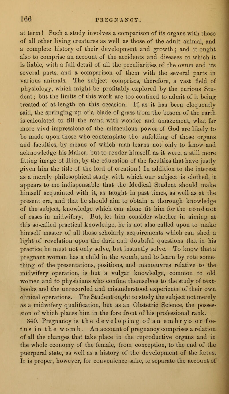 at term ! Such a study involves a comparison of its organs with those of all other living creatures as well as those of the adult animal, and a complete history of their development and growth ; and it ought also to comprise an account of the accidents and diseases to which it is liable, with a full detail of all the peculiarities of the ovum and its several parts, and a comparison of them with the several parts in various animals. The subject comprises, therefore, a vast field of physiology, which might be profitably explored by the curious Stu- dent; but the limits of this work are too confined to admit of it being treated of at length on this occasion. If, as it has been eloquently said, the springing up of a blade of grass from the bosom of the earth is calculated to fill the mind with wonder and amazement, what far more vivd impressions of the miraculous power of God are likely to be made upon those who contemplate the unfolding of those organs and faculties, by means of which man learns not only to know and acknowledge his Maker, but to render himself, as it were, a still more fitting image of Him, by the education of the faculties that have justly given him the title of the lord of creation! In addition to the interest as a merely philosophical study with which our subject is clothed, it appears to me indispensable that the Medical Student should make himself acquainted with it, as taught in past times, as well as at the present era, and that he should aim to obtain a thorough knowledge of the subject, knowledge which can alone fit him for the conduct of cases in midwifery. But, let him consider whether in aiming at this so-called practical knowledge, he is not also called upon to make himself master of all those scholarly acquirements which can shed a light of revelation upon the dark and doubtful questions that in his practice he must not only solve, but instantly solve. To know that a pregnant woman has a child in the womb, and to learn by rote some- thing of the presentations, positions, and manoeuvres relative to the midwifery operation, is but a vulgar knowledge, common to old women and to physicians who confine themselves to the study of text- books and the unrecorded and misunderstood experience of their own clinical operations. The Student ought to study the subject not merely as a midwifery qualification, but as an Obstetric Science, the posses- sion of which places him in the fore front of his professional rank. 340. Pregnancy is the developing of an embryo or foe- tus in the womb. An account of pregnancy comprises a relation of all the changes that take place in the reproductive organs and in the whole economy of the female, from conception, to the end of the puerperal state, as well as a history of the development of the foetus. It is proper, however, for convenience sake, to separate the account of