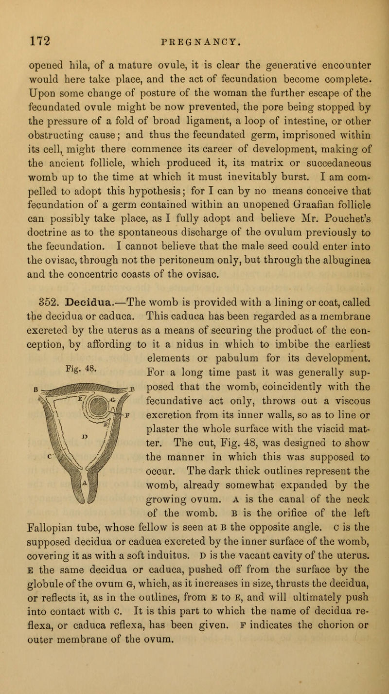 opened hila, of a mature ovule, it is clear the generative encounter would here take place, and the act of fecundation become complete. Upon some change of posture of the woman the further escape of the fecundated ovule might be now prevented, the pore being stopped by the pressure of a fold of broad ligament, a loop of intestine, or other obstructing cause; and thus the fecundated germ, imprisoned within its cell, might there commence its career of development, making of the ancient follicle, which produced it, its matrix or succedaneous womb up to the time at which it must inevitably burst. I am com- pelled to adopt this hypothesis; for I can by no means conceive that fecundation of a germ contained within an unopened Graafian follicle can possibly take place, as I fully adopt and believe Mr. Pouchet's doctrine as to the spontaneous discharge of the ovulum previously to the fecundation. I cannot believe that the male seed could enter into the ovisac, through not the peritoneum only, but through the albuginea and the concentric coasts of the ovisac. Fig. 48. 352. Decidua.—The womb is provided with a lining or coat, called the decidua or caduca. This caduca has been regarded as a membrane excreted by the uterus as a means of securing the product of the con- ception, by affording to it a nidus in which to imbibe the earliest elements or pabulum for its development. For a long time past it was generally sup- posed that the womb, coincidently with the fecundative act only, throws out a viscous excretion from its inner walls, so as to line or plaster the whole surface with the viscid mat- ter. The cut, Fig. 48, was designed to show the manner in which this was supposed to occur. The dark thick outlines represent the womb, already somewhat expanded by the growing ovum. A is the canal of the neck of the womb. B is the orifice of the left Fallopian tube, whose fellow is seen at B the opposite angle, c is the supposed decidua or caduca excreted by the inner surface of the womb, covering it as with a soft induitus. D is the vacant cavity of the uterus. E the same decidua or caduca, pushed off from the surface by the globule of the ovum G, which, as it increases in size, thrusts the decidua, or reflects it, as in the outlines, from E to E, and will ultimately push into contact with c. It is this part to which the name of decidua re- flexa, or caduca reflexa, has been given. F indicates the chorion or outer membrane of the ovum.