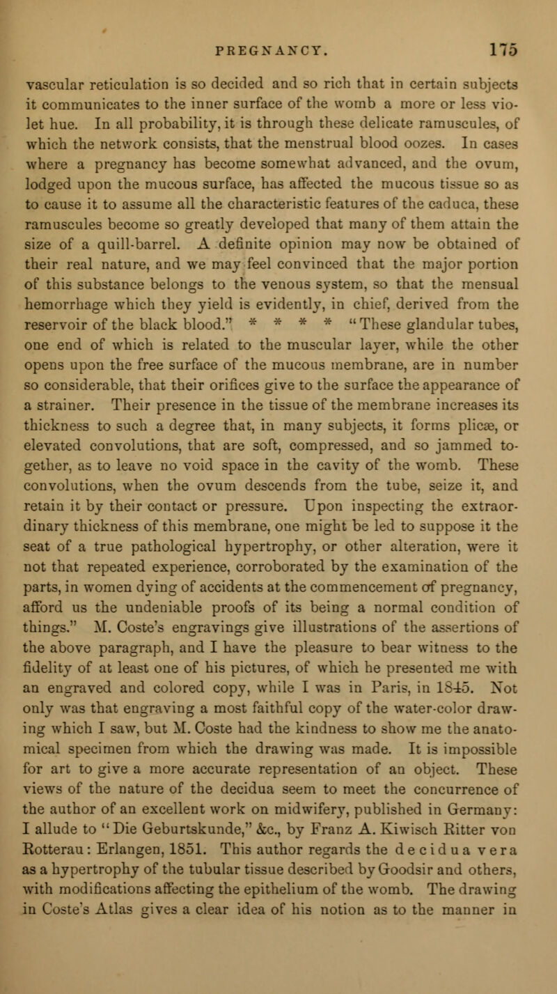 vascular reticulation is so decided and so rich that in certain subjects it communicates to the inner surface of the womb a more or less vio- let hue. In all probability, it is through these delicate ramuscules, of which the network consists, that the menstrual blood oozes. In cases where a pregnancy has become somewhat advanced, and the ovum, lodged upon the mucous surface, has affected the mucous tissue so as to cause it to assume all the characteristic features of the caduca, these ramuscules become so greatly developed that many of them attain the size of a quill-barrel. A definite opinion may now be obtained of their real nature, and we may feel convinced that the major portion of this substance belongs to the venous system, so that the mensual hemorrhage which they yield is evidently, in chief, derived from the reservoir of the black blood. * * * * These glandular tubes, one end of which is related to the muscular layer, while the other opens upon the free surface of the mucous membrane, are in number so considerable, that their orifices give to the surface the appearance of a strainer. Their presence in the tissue of the membrane increases its thickness to such a degree that, in many subjects, it forms plicae, or elevated convolutions, that are soft, compressed, and so jammed to- gether, as to leave no void space in the cavity of the womb. These convolutions, when the ovum descends from the tube, seize it, and retain it by their contact or pressure. Upon inspecting the extraor- dinary thickness of this membrane, one might be led to suppose it the seat of a true pathological hypertrophy, or other alteration, were it not that repeated experience, corroborated by the examination of the parts, in women dying of accidents at the commencement of pregnancy, afford us the undeniable proofs of its being a normal condition of things, M. Coste's engravings give illustrations of the assertions of the above paragraph, and I have the pleasure to bear witness to the fidelity of at least one of his pictures, of which he presented me with an engraved and colored copy, while I was in Paris, in 1845. Not only was that engraving a most faithful copy of the water-color draw- ing which I saw, but M. Coste had the kindness to show me the anato- mical specimen from which the drawing was made. It is impossible for art to give a more accurate representation of an object. These views of the nature of the decidua seem to meet the concurrence of the author of an excellent work on midwifery, published in Germany: I allude to Die Geburtskunde, &c, by Franz A. Kiwisch Ritter von Rotterau: Erlangen, 1851. This author regards the decidua vera as a hypertrophy of the tubular tissue described by Goodsir and others, with modifications affecting the epithelium of the womb. The drawing in Coste'a Atlas gives a clear idea of his notion as to the manner in