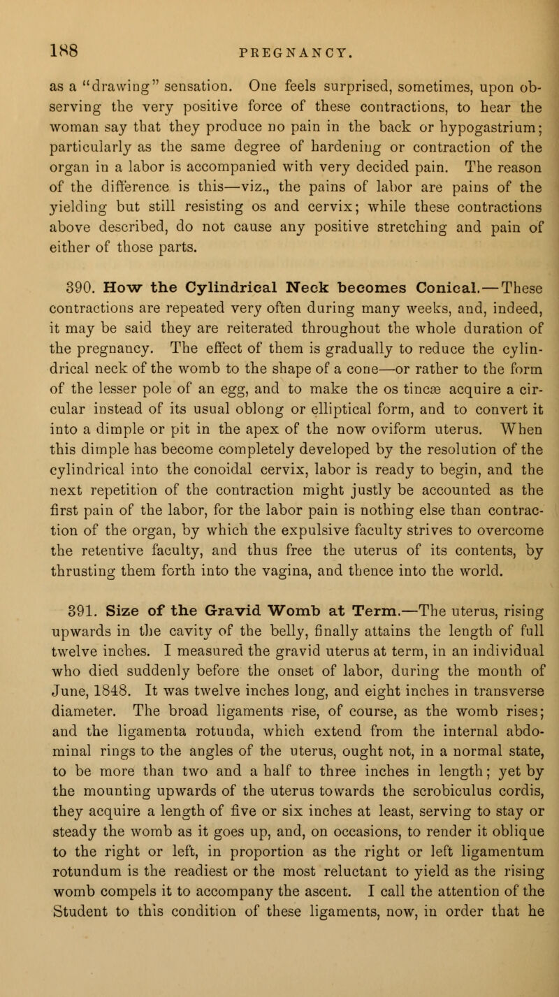 as a drawing sensation. One feels surprised, sometimes, upon ob- serving the very positive force of these contractions, to hear the woman say that they produce no pain in the back or hypogastrium; particularly as the same degree of hardening or contraction of the organ in a labor is accompanied with very decided pain. The reason of the difference is this—viz., the pains of labor are pains of the yielding but still resisting os and cervix; while these contractions above described, do not cause any positive stretching and pain of either of those parts. 390. How the Cylindrical Neck becomes Conical. — These contractions are repeated very often during many weeks, and, indeed, it may be said they are reiterated throughout the whole duration of the pregnancy. The effect of them is gradually to reduce the cylin- drical neck of the womb to the shape of a cone—or rather to the form of the lesser pole of an egg, and to make the os tincae acquire a cir- cular instead of its usual oblong or elliptical form, and to convert it into a dimple or pit in the apex of the now oviform uterus. When this dimple has become completely developed by the resolution of the cylindrical into the conoidal cervix, labor is ready to begin, and the next repetition of the contraction might justly be accounted as the first pain of the labor, for the labor pain is nothing else than contrac- tion of the organ, by which the expulsive faculty strives to overcome the retentive faculty, and thus free the uterus of its contents, by thrusting them forth into the vagina, and thence into the world. 391. Size of the Gravid Womb at Term.—The uterus, rising upwards in the cavity of the belly, finally attains the length of full twelve inches. I measured the gravid uterus at term, in an individual who died suddenly before the onset of labor, during the month of June, 1848. It was twelve inches long, and eight inches in transverse diameter. The broad ligaments rise, of course, as the womb rises; and the ligamenta rotunda, which extend from the internal abdo- minal rings to the angles of the uterus, ought not, in a normal state, to be more than two and a half to three inches in length; yet by the mounting upwards of the uterus towards the scrobiculus cordis, they acquire a length of five or six inches at least, serving to stay or steady the womb as it goes up, and, on occasions, to render it oblique to the right or left, in proportion as the right or left ligamentum rotundum is the readiest or the most reluctant to yield as the rising womb compels it to accompany the ascent. I call the attention of the Student to this condition of these ligaments, now, in order that he