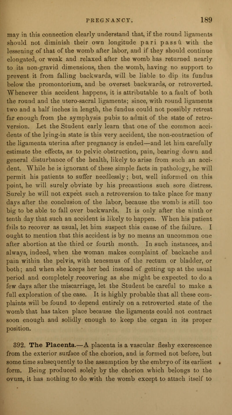 may in this connection clearly understand that, if the round ligaments should not diminish their own longitude pari passu with the lessening of that of the womb after labor, and if they should continue elongated, or weak and relaxed after the womb has returned nearly to its non-gravid dimensions, then the womb, having no support to prevent it from falling backwards, will be liable to dip its fundus below the promontorium, and be overset backwards, or retroverted. Whenever this accident happens, it is attributable to a fault of both the round and the utero-sacral ligaments; since, with round ligaments two and a half inches in length, the fundus could not possibly retreat far enough from the symphysis pubis to admit of the state of retro- version. Let the Student early learn that one of the common acci- dents of the lying-in state is this very accident, the non-contraction of the ligamenta uterina after pregnancy is ended—and let him carefully estimate the effects, as to pelvic obstruction, pain, bearing down and general disturbance of the health, likely to arise from such an acci- dent. While he is ignorant of these simple facts in pathology, he will permit his patients to suffer needlessly; but, well informed on this point, he will surely obviate by his precautions such sore distress. Surely he will not expect such a retroversion to take place for many days after the conclusion of the labor, because the womb is still too bis: to be able to fall over backwards. It is onlv after the ninth or tenth day that such an accident is likely to happen. When his patient fails to recover as usual, let him suspect this cause of the failure. I ought to mention that this accident is by no means an uncommon one after abortion at the third or fourth month. In such instances, and always, indeed, when the woman makes complaint of backache and pain within the pelvis, with tenesmus of the rectum or bladder, or both; and when she keeps her bed instead of getting up at the usual period and completely recovering as she might be expected to do a few days after the miscarriage, let the Student be careful to make a full exploration of the case. It is highly probable that all these com- plaints will be found to depend entirely on a retroverted state of the womb that has taken place because the ligaments could not contract soon enough and solidly enough to keep the organ in its proper position. 392. The Placenta.—A placenta is a vascular fleshy excrescence from the exterior surface of the chorion, and is formed not before, but some time subsequently to the assumption by the embryo of its earliest form. Being produced solely by the chorion which belongs to the ovum, it has nothing to do with the womb except to attach itself to