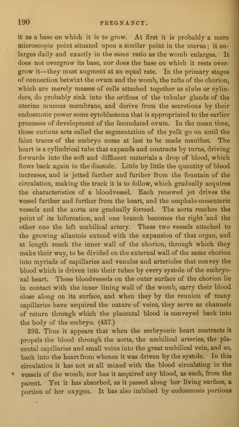 it as a base on which it is to grow. At first it is probably a mere microscopic point situated upon a similar point in the uterus; it en- larges daily and exactly in the same ratio as the womb enlarges. It does not overgrow its base, nor does the base on which it rests over- grow it—they must augment at an equal rate. In the primary stages of connection betwixt the ovum and the womb, the tufts of the chorion, which are merely masses of cells attached together as clubs or cylin- ders, do probably sink into the orifices of the tubular glands of the uterine mucous membrane, and derive from the secretions by their endosmotic power some cytoblastema that is appropriated to the earlier processes of development of the fecundated ovum. In the mean time, those curious acts called the segmentation of the yelk go on until the faint traces of the embryo come at last to be made manifest. The heart is a cylindrical tube that expands and contracts by turns, driving forwards into the soft and diffluent materials a drop of blood, which flows back again in the diastole. Little by little the quantity of blood increases, and is jetted further and further from the fountain of the circulation, making the track it is to follow, which gradually acquires the characteristics of a bloodvessel. Each renewed jet drives the vessel further and further from the heart, and the omphalo-mesenteric vessels and the aorta are gradually formed. The aorta reaches the point of its bifurcation, and one branch becomes the right 'and the other one the left umbilical artery. These two vessels attached to the growing allantois extend with the expansion of that organ, and at length reach the inner wall of the chorion, through which they make their way, to be divided on the external wall of the same chorion into myriads of capillaries and venules and arterioles that convey the blood which is driven into their tubes by every systole of the embryo- nal heart. These bloodvessels on the outer surface of the chorion lie in contact with the inner lining wall of the womb, carry their blood close along on its surface, and when they by the reunion of many capillaries have acquired the nature of veins, they serve as channels of return through which the placental blood is conveyed back into the body of the embryo. (437.) 393. Thus it appears that when the embryonic heart contracts it propels the blood through the aorta, the umbilical arteries, the pla- cental capillaries and small veins into the great umbilical vein, and so, back into the heart from whence it was driven by the systole. In this circulation it has not at all mixed with the blood circulating in the vessels of the womb, nor has it acquired any blood, as such, from the parent. Yet it has absorbed, as it passed along her living surface, a portion of her oxygen. It has also imbibed by endosmosis portions