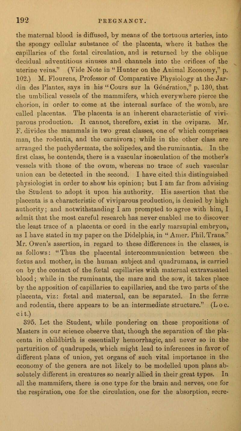 the maternal blood is diffused, by means of the tortuous arteries, into the spongy cellular substance of the placenta, where it bathes the capillaries of the foetal circulation, and is returned by the oblique decidual adventitious sinuses and channels into the orifices of the uterine veins. (Vide Note in Hunter on the Animal Economy, p. 102.) M. Flourens, Professor of Comparative Physiology at the Jar- din des Plantes, says in his Cours sur la Generation, p. 130, that the umbilical vessels of the mammifers, which everywhere pierce the chorion, in order to come at the internal surface of the womb, are called placentas. The placenta is an inherent characteristic of vivi- parous production. It cannot, therefore, exist in the oviparse. Mr. F. divides the mammals in two great classes, one of which comprises man, the rodentia, and the carnivora; while in the other class are arranged the pachydermata, the solipedes, and theruminantia. In the first class, he contends, there is a vascular inosculation of the mother's vessels with those of the ovum, whereas no trace of such vascular union can be detected in the second. I have cited this distinguished physiologist in order to show his opinion; but I am far from advising the Student to adopt it upon his authority. His assertion that the placenta is a characteristic of viviparous production, is denied by high authority; and notwithstanding I am prompted to agree with him, I admit that the most careful research has never enabled me to discover the least trace of a placenta or cord in the early marsupial embryon, as I have stated in my paper on the Didelphis, in  Amer. Phil. Trans. Mr. Owen's assertion, in regard to these differences in the classes, is as follows: Thus the placental intercommunication between the foetus and mother, in the human subject and quadrumana, is carried on by the contact of the foetal capillaries with maternal extravasated blood; while in the ruminants, the mare and the sow, it takes place by the apposition of capillaries to capillaries, and the two parts of the placenta, viz: foetal and maternal, can be separated. In the ferrse and rodentia, there appears to be an intermediate structure. (L o c. cit.) 395. Let the Student, while pondering on these propositions of Masters in our science observe that, though the separation of the pla- centa in childbirth is essentially hemorrhagic, and never so in the parturition of quadrupeds, which might lead to inferences in favor of different plans of union, yet organs of such vital importance in the economy of the genera are not likely to be modelled upon plans ab- solutely different in creatures so nearly allied in their great types. In all the mammifers, there is one type for the brain and nerves, one for the respiration, one for the circulation, one for the absorption, secre-