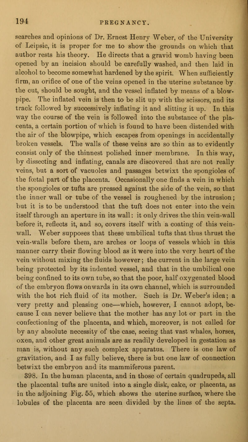 searches and opinions of Dr. Ernest Henry Weber, of the University of Leipsic, it is proper for me to show the grounds on which that author rests his theory. He directs that a gravid womb having been opened by an incision should be carefully washed, and then laid in alcohol to become somewhat hardened by the spirit. When sufficiently firm, an orifice of one of the veins opened in the uterine substance by the cut, should be sought, and the vessel inflated by means of a blow- pipe. The inflated vein is then to be slit up with the scissors, and its track followed by successively inflating it and slitting it up. In this way the course of the vein is followed into the substance of the pla- centa, a certain portion of which is found to have been distended with the air of the blowpipe, which escapes from openings in accidentally broken vessels. The walls of these veins are so thin as to evidently consist only of the thinnest polished inner membrane. In this way, by dissecting and inflating, canals are discovered that are not really veins, but a sort of vacuoles and passages betwixt the spongioles of the foetal part of the placenta. Occasionally one finds a vein in which the spongioles or tufts are pressed against the side of the vein, so that the inner wall or tube of the vessel is roughened by the intrusion; but it is to be understood that the tuft does not enter into the vein itself through an aperture in its wall: it only drives the thin vein-wall before it, reflects it, and so, covers itself with a coating of this vein- wall. Weber supposes that these umbilical tufts that thus thrust the vein-walls before them, are arches or loops of vessels which in this manner carry their flowing blood as it were into the very heart of the vein without mixing the fluids however; the current in the large vein being protected by its indented vessel, and that in the umbilical one being confined to its own tube, so that the poor, half oxygenated blood of the embryon flows onwards in its own channel, which is surrounded with the hot rich fluid of its mother. Such is Dr. Weber's idea; a very pretty and pleasing one—which, however, I cannot adopt, be- cause I can never believe that the mother has any lot or part in the confectioning of the placenta, and which, moreover, is not called for by any absolute necessity of the case, seeing that vast whales, horses, oxen, and other great animals are as readily developed in gestation as man is, without any such complex apparatus. There is one law of gravitation, and I as fully believe, there is but one law of connection betwixt the embryon and its mammiferous parent. 398. In the human placenta, and in those of certain quadrupeds, all the placental tufts are united into a single disk, cake, or placenta, as in the adjoining Fig. 55, which shows the uterine surface, where the lobules of the placenta are seen divided by the lines of the septa.