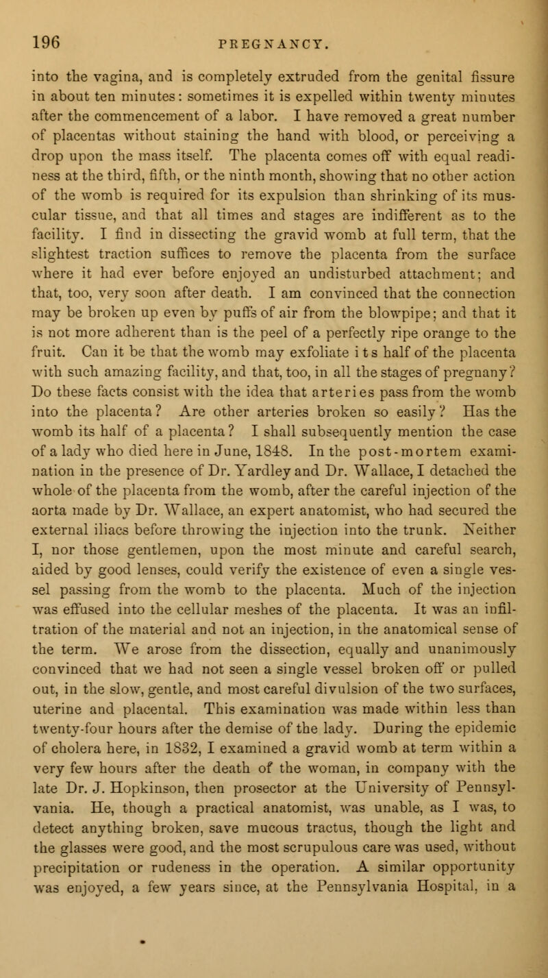 into the vagina, and is completely extruded from the genital fissure in about ten minutes: sometimes it is expelled within twenty minutes after the commencement of a labor. I have removed a great number of placentas without staining the hand with blood, or perceiving a drop upon the mass itself. The placenta comes off with equal readi- ness at the third, fifth, or the ninth month, showing that no other action of the womb is required for its expulsion than shrinking of its mus- cular tissue, and that all times and stages are indifferent as to the facility. I find in dissecting the gravid womb at full term, that the slightest traction suffices to remove the placenta from the surface where it had ever before enjoyed an undisturbed attachment; and that, too, very soon after death. I am convinced that the connection may be broken up even by puffs of air from the blowpipe; and that it is not more adherent than is the peel of a perfectly ripe orange to the fruit. Can it be that the womb may exfoliate i ts half of the placenta with such amazing facility, and that, too, in all the stages of pregnany ? Do these facts consist with the idea that arteries pass from the womb into the placenta? Are other arteries broken so easily? Has the womb its half of a placenta ? I shall subsequently mention the case of a lady who died here in June, 1848. In the post-mortem exami- nation in the presence of Dr. Yardley and Dr. Wallace, I detached the whole of the placenta from the womb, after the careful injection of the aorta made by Dr. Wallace, an expert anatomist, who had secured the external iliacs before throwing the injection into the trunk. Neither I, nor those gentlemen, upon the most minute and careful search, aided by good lenses, could verify the existence of even a single ves- sel passing from the womb to the placenta. Much of the injection was effused into the cellular meshes of the placenta. It was an infil- tration of the material and not an injection, in the anatomical sense of the term. We arose from the dissection, equally and unanimously convinced that we had not seen a single vessel broken off or pulled out, in the slow, gentle, and most careful divulsion of the two surfaces, uterine and placental. This examination was made within less than twenty-four hours after the demise of the lady. During the epidemic of cholera here, in 1832, I examined a gravid womb at term within a very few hours after the death of the woman, in company with the late Dr. J. Hopkinson, then prosector at the University of Pennsyl- vania. He, though a practical anatomist, was unable, as I was, to detect anything broken, save mucous tractus, though the light and the glasses were good, and the most scrupulous care was used, without precipitation or rudeness in the operation. A similar opportunity was enjoyed, a few years since, at the Pennsylvania Hospital, in a