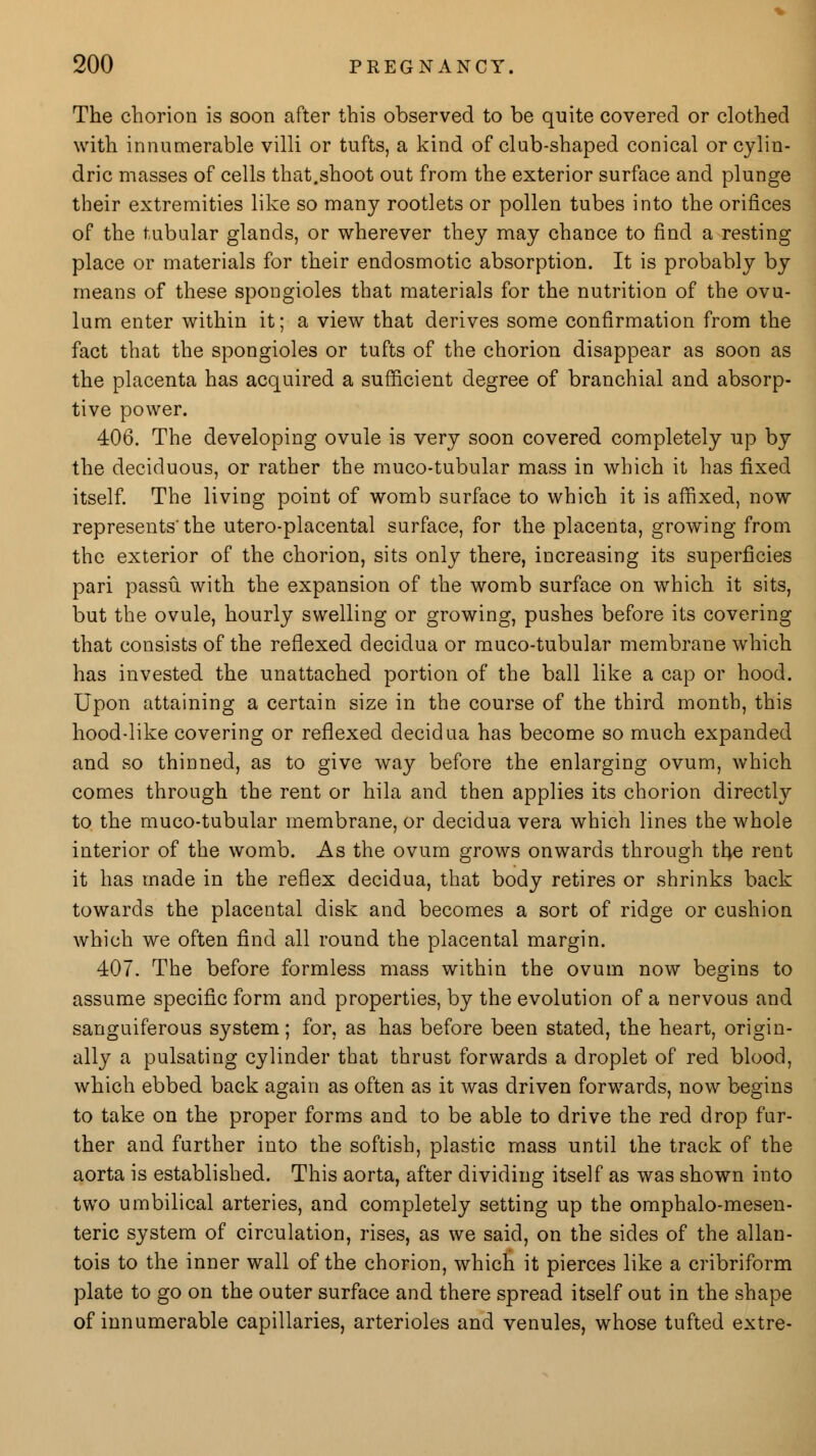 The chorion is soon after this observed to be quite covered or clothed with innumerable villi or tufts, a kind of club-shaped conical or cylin- dric masses of cells that.shoot out from the exterior surface and plunge their extremities like so many rootlets or pollen tubes into the orifices of the tubular glands, or wherever they may chance to find a resting place or materials for their endosmotic absorption. It is probably by means of these spongioles that materials for the nutrition of the ovu- lum enter within it; a view that derives some confirmation from the fact that the spongioles or tufts of the chorion disappear as soon as the placenta has acquired a sufficient degree of branchial and absorp- tive power. 406. The developing ovule is very soon covered completely up by the deciduous, or rather the muco-tubular mass in which it has fixed itself. The living point of womb surface to which it is affixed, now represents'the utero-placental surface, for the placenta, growing from the exterior of the chorion, sits only there, increasing its superficies pari passu, with the expansion of the womb surface on which it sits, but the ovule, hourly swelling or growing, pushes before its covering that consists of the reflexed decidua or muco-tubular membrane which has invested the unattached portion of the ball like a cap or hood. Upon attaining a certain size in the course of the third month, this hood-like covering or reflexed decidua has become so much expanded and so thinned, as to give way before the enlarging ovum, which comes through the rent or hila and then applies its chorion directly to the muco-tubular membrane, or decidua vera which lines the whole interior of the womb. As the ovum grows onwards through the rent it has made in the reflex decidua, that body retires or shrinks back towards the placental disk and becomes a sort of ridge or cushion which we often find all round the placental margin. 407. The before formless mass within the ovum now begins to assume specific form and properties, by the evolution of a nervous and sanguiferous system; for, as has before been stated, the heart, origin- ally a pulsating cylinder that thrust forwards a droplet of red blood, which ebbed back again as often as it was driven forwards, now begins to take on the proper forms and to be able to drive the red drop fur- ther and further into the softish, plastic mass until the track of the aorta is established. This aorta, after dividing itself as was shown into two umbilical arteries, and completely setting up the omphalo-mesen- teric system of circulation, rises, as we said, on the sides of the allan- tois to the inner wall of the chorion, which it pierces like a cribriform plate to go on the outer surface and there spread itself out in the shape of innumerable capillaries, arterioles and venules, whose tufted extre-