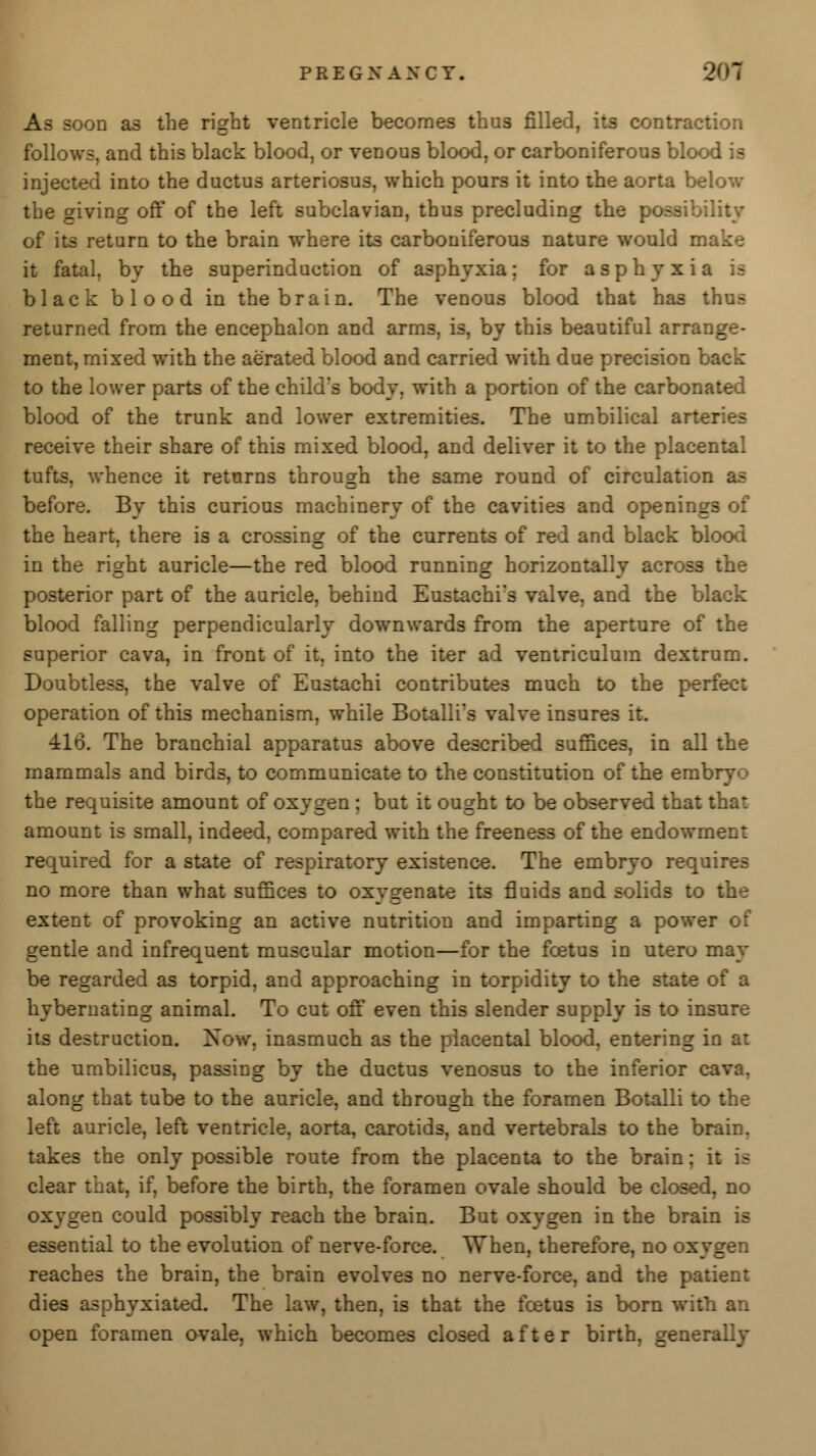 P R E G X A X C Y. As soon as the right ventricle becomes thus filled, its contraction follows, and this black blood, or venous blood, or carboniferous blood is injected into the ductus arteriosus, which pours it into the aorta below the giving off of the left subclavian, thus precluding the poeeibil of its return to the brain where it3 carboniferous nature would make it fatal, by the superinduction of asphyxia; for asphyxia black blood in the brain. The venous blood that ha3 thus returned from the encephalon and arm3, is, by this beautiful arrange- ment, mixed with the aerated blood and carried with due precision back to the lower parts of the child's body, with a portion of the carbonated blood of the trunk and lower extremities. The umbilical arteries receive their share of this mixed blood, and deliver it to the place:, tufts, whence it returns through the same round of circulation as before. By this curious machinery of the cavities and openings of the heart, there is a crossing of the currents of red and black blood in the right auricle—the red blood running horizontally across the posterior part of the auricle, behind Eustachi's valve, and the black blood falling perpendicularly downwards from the aperture of the superior cava, in front of it, into the iter ad ventriculum dextrum. Doubtless, the valve of Eustachi contributes much to the perfect operation of this mechanism, while Botalli's valve insures it. 416. The branchial apparatus above described suffices, in all the mammals and birds, to communicate to the constitution of the embryo the requisite amount of oxygen ; but it ought to be observed that that amount is small, indeed, compared with the freeness of the endowment required for a state of respiratory existence. The embryo requires no more than what suffices to oxygenate its fluids and solids to the extent of provoking an active nutrition and imparting a power of gentle and infrequent muscular motion—for the fcetus in utero may be regarded as torpid, and approaching in torpidity to the state of a hybernating animal. To cut off even this slender supply is to insure its destruction. Now, inasmuch as the placental blood, entering in at the umbilicus, passing by the ductus venosus to the inferior c along that tube to the auricle, and through the foramen Botalli to the left auricle, left ventricle, aorta, carotids, and vertebrals to the brain, takes the only possible route from the placenta to the brain; it is clear that, if, before the birth, the foramen ovale should be closed, no oxygen could possibly reach the brain. But oxygen in the brain is essential to the evolution of nerve-force. When, therefore, no oxygen reaches the brain, the brain evolves no nerve-force, and the patient dies asphyxiated. The law, then, is that the fcetus is born with an open foramen ovale, which becomes closed after birth, generally