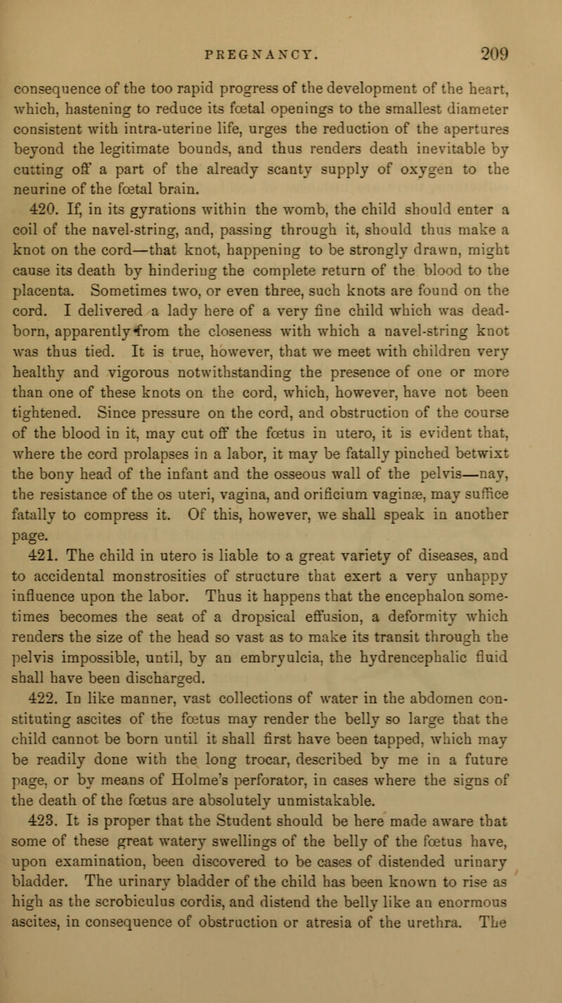 consequence of the too rapid progress of the development of the heart, which, hastening to reduce its foetal openings to the smallest diameter consistent with intra-uterine life, urges the reduction of the apertures beyond the legitimate bounds, and thus renders death inevitable by- cutting off a part of the already scanty supply of oxygen to the neurine of the fcetal brain. 420. If, in its gyrations within the womb, the child should enter a coil of the navel-string, and, passing through it, should thus make a knot on the cord—that knot, happening to be strongly drawn, might cause its death by hindering the complete return of the blood to the placenta. Sometimes two, or even three, such knots are found on the cord. I delivered a lady here of a very fine child which was dead- born, apparently^rom the closeness with which a navel-string knot was thus tied. It is true, however, that we meet with children very healthy and vigorous notwithstanding the presence of one or more than one of these knots on the cord, which, however, have not been tightened. Since pressure on the cord, and obstruction of the course of the blood in it, may cut off the foetus in utero, it is evident that, where the cord prolapses in a labor, it may be fatally pinched betwixt the bony head of the infant and the osseous wall of the pelvis—nay, the resistance of the os uteri, vagina, and orificium vaginas, may suffice fatally to compress it. Of this, however, we shall speak in another page. 421. The child in utero is liable to a great variety of diseases, and to accidental monstrosities of structure that exert a very unhappy influence upon the labor. Thus it happens that the encephalon some- times becomes the seat of a dropsical effusion, a deformity which renders the size of the head so vast as to make its transit through the pelvis impossible, until, by an embryulcia, the hydrencephalic fluid shall have been discharged. 422. In like manner, vast collections of water in the abdomen con- stituting ascites of the foetus may render the belly so large that the child cannot be born until it shall first have been tapped, which may be readily done with the long trocar, described by me in a future page, or by means of Holme's perforator, in cases where the signs of the death of the foetus are absolutely unmistakable. 423. It is proper that the Student should be here made aware that some of these great watery swellings of the belly of the foetus have, upon examination, been discovered to be cases of distended urinary bladder. The urinary bladder of the child has been known to rise as high as the scrobiculus cordis, and distend the belly like an enormous ascites, in consequence of obstruction or atresia of the urethra. The