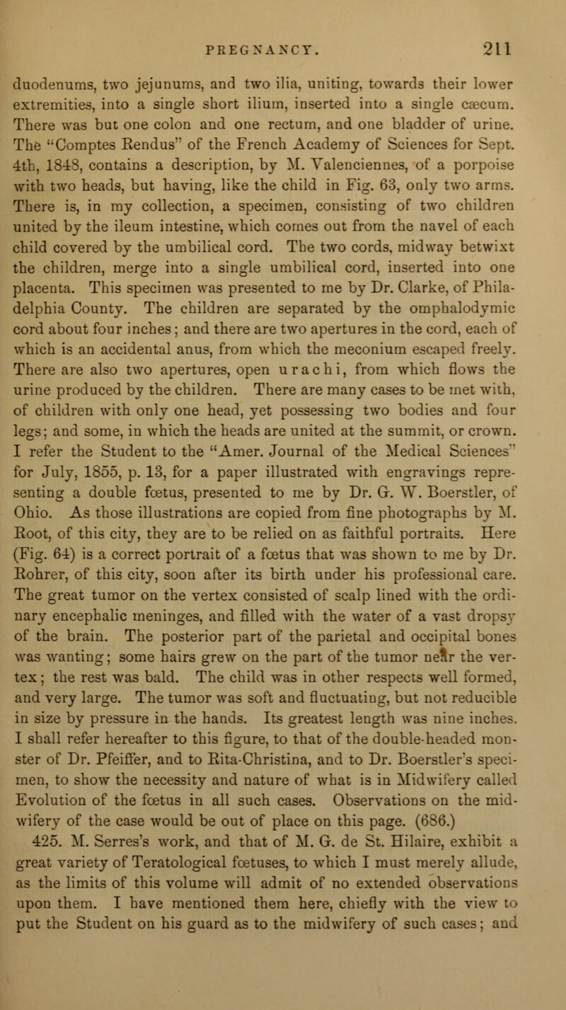duodemims, two jejunums, and two ilia, uniting, towards their lower extremities, into a single short ilium, inserted into a single caecum. There was but one colon and one rectum, and one bladder of urine. The Comptes Rendus of the French Academy of Sciences for Sept. 4th, 1848, contains a description, by M. Valenciennes, of a porpoise with two heads, but having, like the child in Fig. 63, only two arms. There is, in my collection, a specimen, consisting of two children united by the ileum intestine, which comes out from the navel of each child covered by the umbilical cord. The two cords, midway betwixt the children, merge into a single umbilical cord, inserted into one placenta. This specimen was presented to me by Dr. Clarke, of Phila- delphia County. The children are separated by the omphalodymic cord about four inches; and there are two apertures in the cord, each of which is an accidental anus, from which the meconium escaped freely. There are also two apertures, open u r a c h i, from which flows the urine produced by the children. There are many cases to be met with, of children with only one head, yet possessing two bodies and four legs; and some, in which the heads are united at the summit, or crown. I refer the Student to the Amer. Journal of the Medical Sciences for July, 1855, p. 13, for a paper illustrated with engravings repre- senting a double foetus, presented to me by Dr. G. W. Boerstler, of Ohio. As those illustrations are copied from fine photographs by M. Root, of this city, they are to be relied on as faithful portraits. Here (Fig. 64) is a correct portrait of a foetus that was shown to me by Dr. Rohrer, of this city, soon after its birth under his professional care. The great tumor on the vertex consisted of scalp lined with the ordi- nary encephalic meninges, and filled with the water of a vast dropsy of the brain. The posterior part of the parietal and occipital bones was wanting; some hairs grew on the part of the tumor neSr the ver- tex ; the rest was bald. The child was in other respects well formed, and very large. The tumor was soft and fluctuating, but not reducible in size by pressure in the hands. Its greatest length was nine inches. I shall refer hereafter to this figure, to that of the double-headed mon- ster of Dr. Pfeiffer, and to Rita-Christina, and to Dr. Boerstler's speci- men, to show the necessity and nature of what is in Midwifery called Evolution of the foetus in all such cases. Observations on the mid- wifery of the case would be out of place on this page. (686.) 425. M. Serres's work, and that of M. G. de St. Hilaire, exhibit a great variety of Teratological foetuses, to which I must merely allude, as the limits of this volume will admit of no extended observations upon them. I have mentioned them here, chiefly with the view u> put the Student on his guard as to the midwifery of such cases; aud